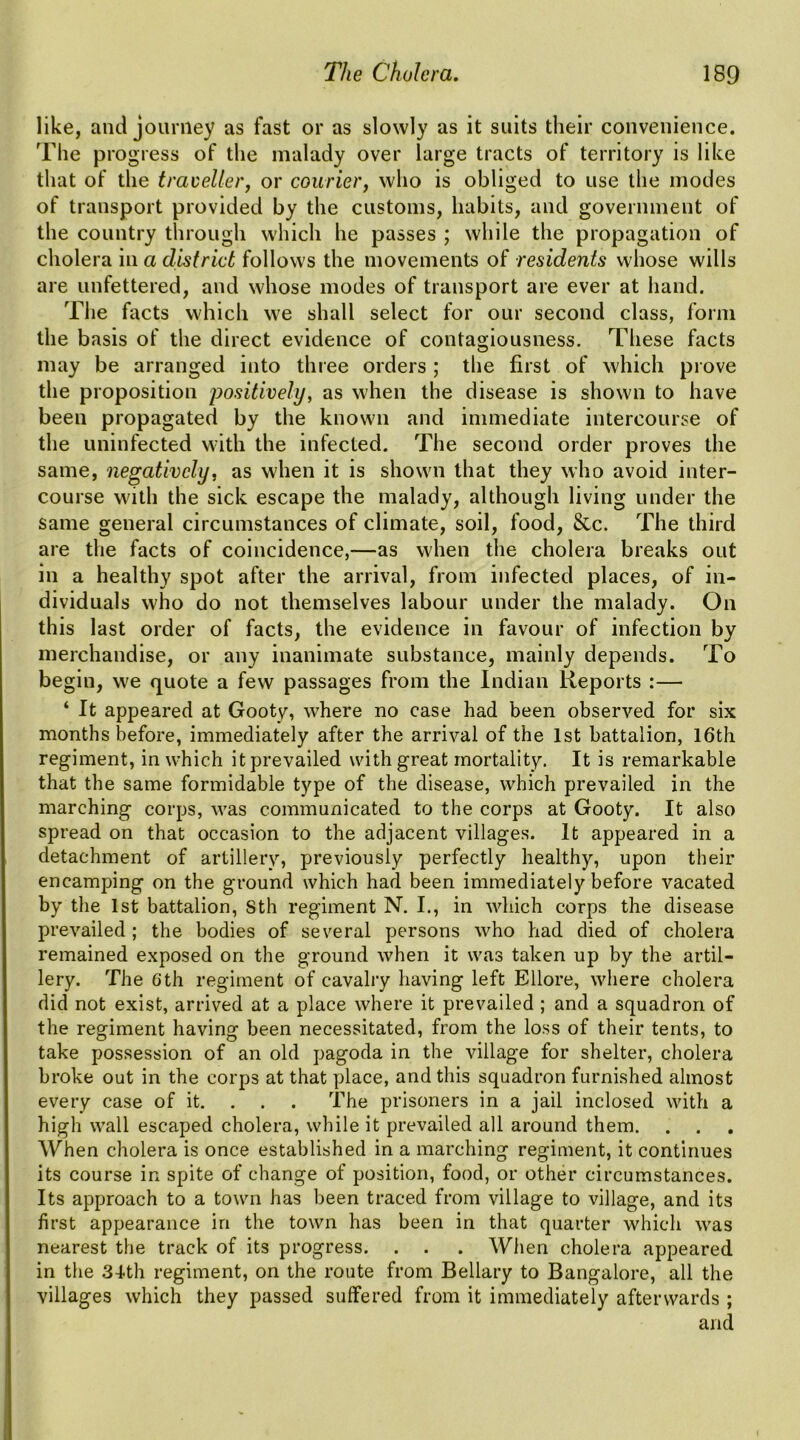 like, and journey as fast or as slowly as it suits their convenience. The progress of the malady over large tracts of territory is like that of the traveller, or courier, who is obliged to use the modes of transport provided by the customs, habits, and government of the country through which he passes ; while the propagation of cholera in a district follows the movements of residents whose wills are unfettered, and whose modes of transport are ever at hand. The facts which we shall select for our second class, form the basis of the direct evidence of contagiousness. These facts may be arranged into three orders; the first of which prove the proposition positively, as when the disease is shown to have been propagated by the known and immediate intercourse of the uninfected with the infected. The second order proves the same, negatively, as when it is shown that they who avoid inter- course with the sick escape the malady, although living under the same general circumstances of climate, soil, food, &c. The third are the facts of coincidence,—as when the cholera breaks out in a healthy spot after the arrival, from infected places, of in- dividuals who do not themselves labour under the malady. On this last order of facts, the evidence in favour of infection by merchandise, or any inanimate substance, mainly depends. To begin, we quote a few passages from the Indian Reports :— ‘ It appeared at Gooty, where no case had been observed for six months before, immediately after the arrival of the 1st battalion, 16th regiment, in which it prevailed with great mortality. It is remarkable that the same formidable type of the disease, which prevailed in the marching corps, was communicated to the corps at Gooty. It also spread on that occasion to the adjacent villages. It appeared in a detachment of artillery, previously perfectly healthy, upon their encamping on the ground which had been immediately before vacated by the 1st battalion, Sth regiment N. I., in which corps the disease prevailed; the bodies of several persons who had died of cholera remained exposed on the ground when it was taken up by the artil- lery. The 6th regiment of cavalry having left Ellore, where cholera did not exist, arrived at a place where it prevailed ; and a squadron of the regiment having been necessitated, from the loss of their tents, to take possession of an old pagoda in the village for shelter, cholera broke out in the corps at that place, and this squadron furnished almost every case of it. . . . The prisoners in a jail inclosed with a high wall escaped cholera, while it prevailed all around them. When cholera is once established in a marching regiment, it continues its course in spite of change of position, food, or other circumstances. Its approach to a town has been traced from village to village, and its first appearance in the town has been in that quarter which was nearest the track of its progress. . . . When cholera appeared in the 34-th regiment, on the route from Bellary to Bangalore, all the villages which they passed suffered from it immediately afterwards; and