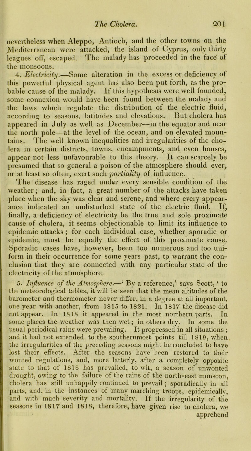 nevertheless when Aleppo, Antioch, and the other towns on the ISlediteiranean were attacked, the island of Cyprus, only thirty leagues off, escaped. The malady has proceeded in the face of the monsoons. 4. Electricity.—Some alteration in the excess or deficiency of this powerful physical agent has also been put forth, as the pro- bable cause of the malady. If this hypothesis were well founded, some connexion would have been found between the malady and the laws which regulate the distribution of the electric flnid, according to seasons, latitudes and elevations. But cholera has appeared in July as well as December—in the equator and near the north pole—at the level of the ocean, and on elevated moun- tains. The well known inequalities and irregularities of the cho- lera in certain districts, towns, encampments, and even houses, appear not less unfavourable to this theory. It can scarcely be presumed that so general a poison of the atmosphere should ever, or at least so often, exert such jmrtiality of influence. The disease has raged under every sensible condition of the weather; and, in fact, a great number of the attacks have taken place when the sky was clear and serene, and where every appear- ance indicated an undisturbed state of the electric fluid. If, finally, a deficiency of electricity be the true and sole proximate cause of cholera, it seems objectionable to limit its influence to epidemic attacks ; for each individual case, whether sporadic or epidemic, must be equally the effect of this proximate cause. Sporadic cases have, however, been too numerous and too uni- form in their occurrence for some years past, to warrant the con- clusion that they are connected with any particular state of the electricity of the atmosphere. 5. Iiijluence of the Aimosj)liere.—‘ By a reference,’ says Scott, ‘ to the meteorological tables, it will be seen that the mean altitudes of the barometer and thermometer never differ, in a degree at all important, one year with another, from 1815 to 1821. In 1817 the disease did not appear. In 1818 it appeared in the most northern parts. In some places the weather was then wet; in others dry. In some the usual periodical rains'were prevailing. It progressed in all situations ; and it had not extended to the southernmost points till 1819, when the irregularities of the preceding seasons might be concluded to have lost their effects. After the seasons have been restored to their wonted regulations, and, more latterly, after a corajDletely opposite state to that of 1818 has prevailed, to wit, a season of unwonted drought, owing to the failure of the rains of the north-east monsoon, cholera has still unhappily continued to prevail ; sporadically in all parts, and, in the instances of many marching troops, epidemically, and with much severity and mortality. If the irregularity of the seasons in 1817 and 1818, therefore, have given rise to cholera, we apprehend