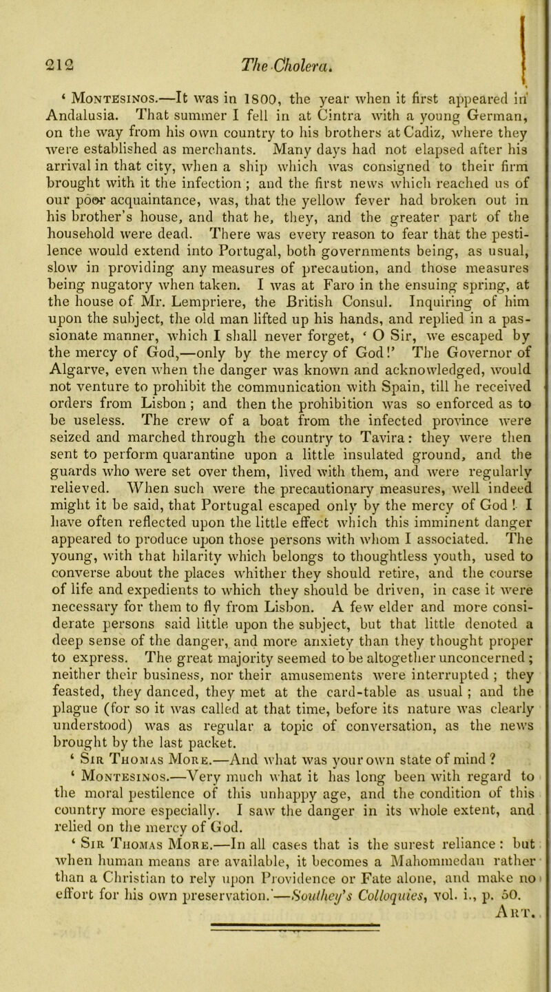 « ‘ Montesinos.—It was in 1800, the year when it first appeared in* Andalusia. That summer I fell in at Cintra with a young German, on the way from his own country to his brothers at Cadiz, where they were established as merchants. Many days had not elapsed after his arrival in that city, when a ship which was consigned to their firm brought with it the infection ; and the first news which reached us of our p6e«* acquaintance, was, that the yellow fever had broken out in his brother’s house, and that he, they, and the greater part of the household were dead. There was every reason to fear that the pesti- lence would extend into Portugal, both governments being, as usual, slow in providing any measures of precaution, and those measures being nugatory when taken. I was at Faro in the ensuing spring, at the house of Mr. Lempriere, the British Consul. Inquiring of him upon the subject, the old man lifted up his hands, and replied in a pas- sionate manner, which I sliall never forget, ‘ O Sir, we escaped by the mercy of God,—only by the mercy of God!’ The Governor of Algarve, even when the danger was known and acknowledged, would not venture to prohibit the communication with Spain, till he received orders from Lisbon; and then the prohibition was so enforced as to be useless. The crew of a boat from the infected province were seized and marched through the country to Tavira: they were then sent to perform quarantine upon a little insulated ground, and the guards who were set over them, lived with them, and were regularly relieved. When such were the precautionary measures, well indeed might it be said, that Portugal escaped only by the mercy of God 1 I liave often reflected upon the little effect which this imminent danger appeared to produce upon those persons with whom I associated. The young, with that hilarity which belongs to thoughtless youth, used to converse about the places whither they should retire, and the course of life and expedients to which they should be driven, in case it were necessary for them to fly from Lisbon. A few elder and more consi- derate persons said little upon the subject, but that little denoted a deep sense of the danger, and more anxiety than they thought proper to express. The great majority seemed to be altogetlier unconcerned ; neither their business, nor their amusements Avere interrupted ; they feasted, they danced, they met at the card-table as usual ; and the plague (for so it was called at that time, before its nature was clearly understood) was as regular a topic of conversation, as the news brought by the last packet. ‘ Sir Thom.\s More.—And what was your own state of mind ? ‘ Montesinos.—Very much what it has long been with regard to the moral pestilence of this unhappy age, and the condition of this country more especially. I saw the danger in its whole extent, and relied on the mercy of God. ‘ Sir Thomas More.—In all cases that is the surest reliance : but when human means are available, it becomes a Mahommedan rather than a Christian to rely upon Providence or Fate alone, and make no effort for his own preservation.'—Soiithcifs Colloquies^ vol. i., p. 50, Art.