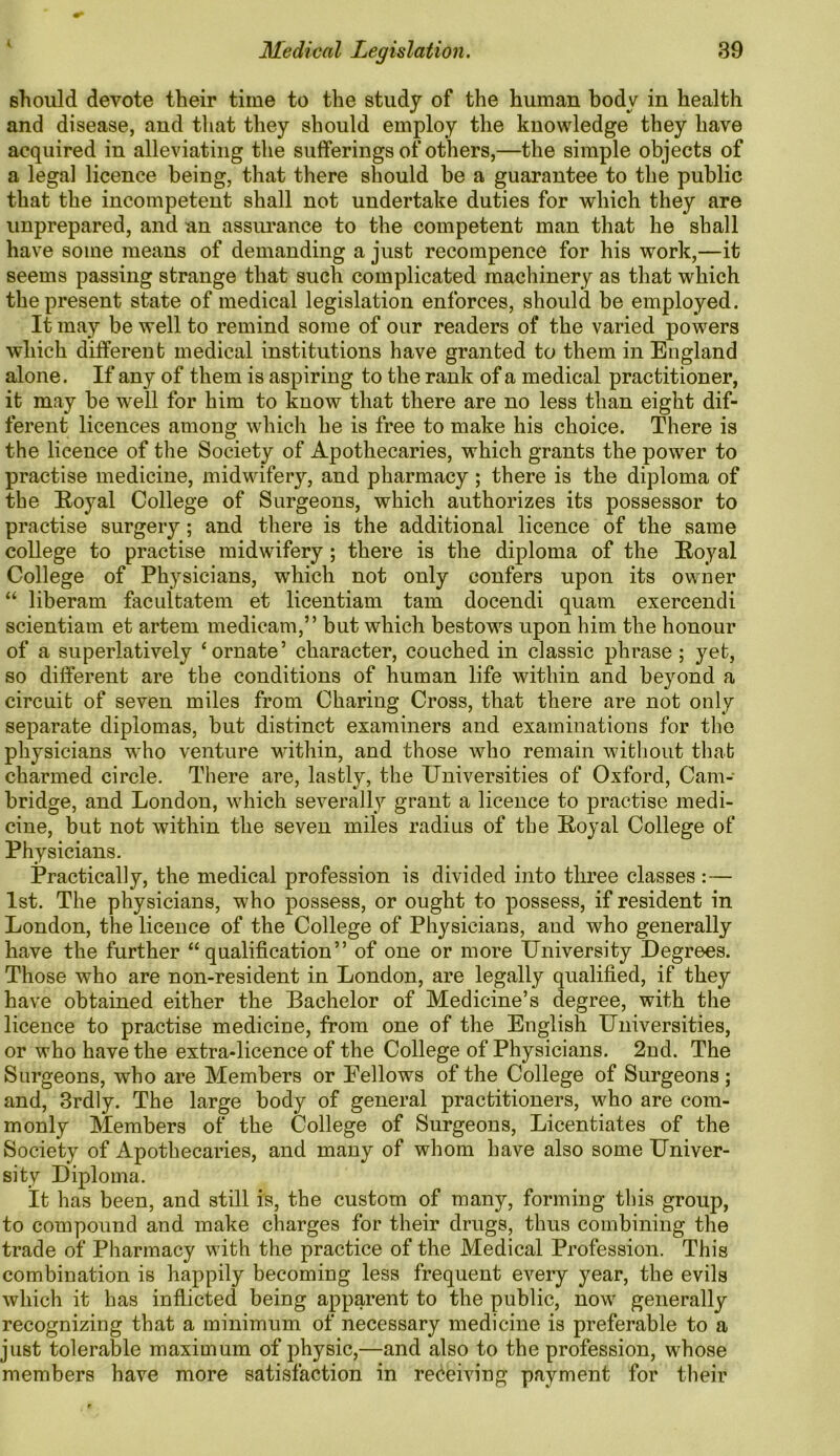 should devote their time to the study of the human body in health and disease, and that they should employ the knowledge they have acquired in alleviating the sufferings of others,—the simple objects of a legal licence being, that there should be a guarantee to the public that the incompetent shall not undertake duties for which they are unprepared, and an assurance to the competent man that he shall have some means of demanding a just recompence for his work,—it seems passing strange that such complicated machinery as that which the present state of medical legislation enforces, should be employed. It may be well to remind some of our readers of the varied powers which different medical institutions have granted to them in England alone. If any of them is aspiring to the rank of a medical practitioner, it may be well for him to know that there are no less than eight dif- ferent licences among which he is free to make his choice. There is the licence of the Society of Apothecaries, which grants the power to practise medicine, midwifery, and pharmacy; there is the diploma of the Royal College of Surgeons, which authorizes its possessor to practise surgery; and there is the additional licence of the same college to practise midwifery; there is the diploma of the Royal College of Physicians, wThich not only confers upon its owner “ liberam facultatem et licentiam tarn docendi quam exercendi scientiam et artem medicam,” but which bestows upon him the honour of a superlatively ‘ornate’ character, couched in classic phrase ; yet, so different are the conditions of human life within and beyond a circuit of seven miles from Charing Cross, that there are not only separate diplomas, but distinct examiners and examinations for the physicians who venture within, and those who remain without that charmed circle. There are, lastly, the Universities of Oxford, Cam- bridge, and London, which severally grant a licence to practise medi- cine, but not within the seven miles radius of the Royal College of Physicians. Practically, the medical profession is divided into three classes: — 1st. The physicians, who possess, or ought to possess, if resident in London, the licence of the College of Physicians, and who generally have the further “qualification” of one or more University Degrees. Those who are non-resident in London, are legally qualified, if they have obtained either the Bachelor of Medicine’s degree, with the licence to practise medicine, from one of the English Universities, or who have the extra-licence of the College of Physicians. 2nd. The Surgeons, who are Members or Eellows of the College of Surgeons ; and, 3rdly. The large body of general practitioners, who are com- monly Members of the College of Surgeons, Licentiates of the Society of Apothecaries, and many of whom have also some Univer- sity Diploma. It has been, and still is, the custom of many, forming this group, to compound and make charges for their drugs, thus combining the trade of Pharmacy with the practice of the Medical Profession. This combination is happily becoming less frequent every year, the evils which it has inflicted being apparent to the public, now generally recognizing that a minimum of necessary medicine is preferable to a just tolerable maximum of physic,—and also to the profession, whose members have more satisfaction in receiving payment for their