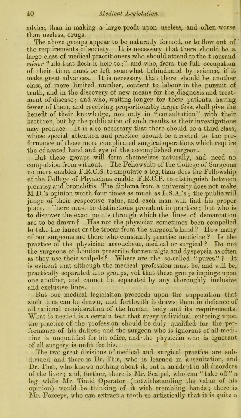 advice, than in making a large profit upon useless, and often worse than useless, drugs. The above groups appear to be naturally formed, or to flow out of the requirements of society. It is necessary that there should be a large class of medical practitioners who should attend to the thousand minor “ ills that flesh is heir to and who, from the full occupation of their time, must be left somewhat behindhand by science, if it make great advances. It is necessary that there should be another class, of more limited number, content to labour in the pursuit of truth, and in the discovery of new means for the diagnosis and treat- ment of disease; and who, waiting longer for their patients, having fewer of them, and receiving proportionably larger fees, shall give the benefit of their knowledge, not only in “consultation” with their brethren, but by the publication of such results as their investigations may produce. It is also necessary that there should be a third class, whose special attention and practice should be directed to the per- formance of those more complicated surgical operations which require the educated hand and eye of the accomplished surgeon. But these groups will form themselves naturally, and need no compulsion from without. The Fellowship of the College of Surgeons no more enables F.ft.C.S. to amputate a leg, than does the Fellowship, of the College of Physicians enable F.B.C.P. to distinguish between pleurisy and bronchitis. The diploma from a university does not make M.D.’s opinion worth four times as much asL.S.A.’s ; the public will judge of their respective value, and each man will find his proper place. There must be distinctions prevalent in practice ; but who is to discover the exact points through which the lines of demarcation are to be drawn ? Has not the physician sometimes been compelled to take the lancet or the trocar from the surgeon’s hand ? How many of our surgeons are there who constantly practise medicine P Is the practice of the physician accoucheur, medical or surgical ? Do not the surgeons of London prescribe for neuralgia and dyspepsia as often as they use their scalpels ? Where are the so-called “pures”? It is evident that although the medical profession must be, and will be, practically separated into groups, yet that these groups impinge upon one another, and cannot be separated by any thoroughly inclusive and exclusive lines. But our medical legislation proceeds upon the supposition that such lines can be drawn, and forthwith it draws them in defiance of all rational consideration of the human body and its requirements. What is needed is a certain test that every individual entering upon the practice of the profession should be duly qualified for the per- formance of his duties; and the surgeon who is ignorant of all medi- cine is unqualified for his office, and the physician who is ignorant of all surgery is unfit lor his. The two great divisions of medical and surgical practice are sub- divided, and there is Dr. This, who is learned in auscultation, and Dr. That, who knows nothing about it, but is an adept in all disorders of the liver; and, further, there is Mr. Scalpel, who can “take oft” a leg while Mr. Timid Operator (notwithstanding the value of his opinion) would be thinking of it with trembliug hands ; there is Mr. Forceps, who can extract a tooth so artistically that it is quite a