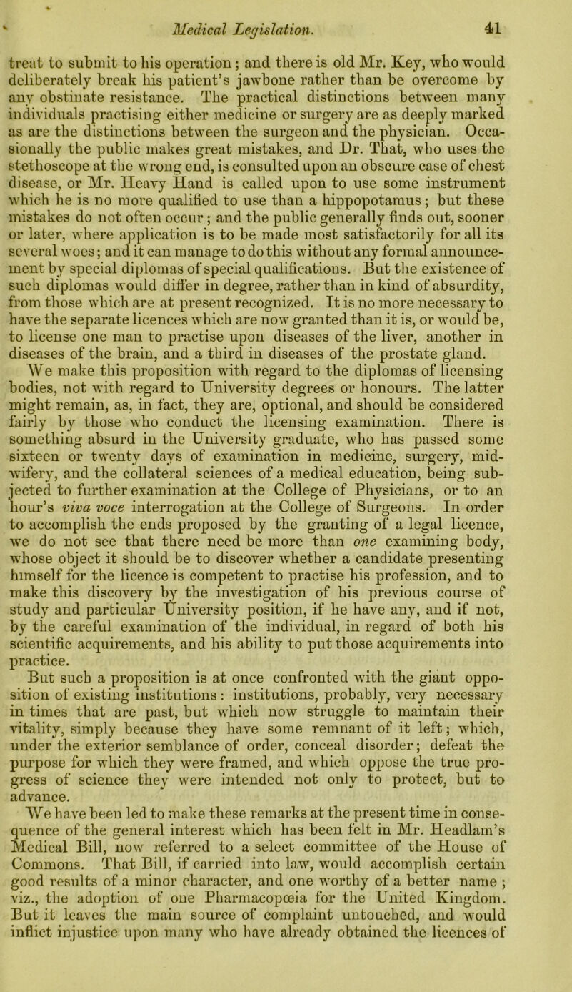 treat to submit to his operation; and there is old Mr. Key, who would deliberately break his patient’s jawbone rather than be overcome by any obstinate resistance. The practical distinctions between many individuals practising either medicine or surgery are as deeply marked as are the distinctions between the surgeon and the physician. Occa- sionally the public makes great mistakes, and Dr. That, who uses the stethoscope at the wrong end, is consulted upon an obscure case of chest disease, or Mr. Heavy Hand is called upon to use some instrument which he is no more qualified to use than a hippopotamus; but these mistakes do not often occur; and the public generally finds out, sooner or later, where application is to be made most satisfactorily for all its several woes; and it can manage to do this without any formal announce- ment by special diplomas of special qualifications. But the existence of such diplomas would differ in degree, rather than in kind of absurdity, from those which are at present recognized. It is no more necessary to have the separate licences which are now granted than it is, or would be, to license one man to practise upon diseases of the liver, another in diseases of the brain, and a third in diseases of the prostate gland. We make this proposition with regard to the diplomas of licensing bodies, not with regard to University degrees or honours. The latter might remain, as, in fact, they are, optional, and should be considered fairly by those who conduct the licensing examination. There is something absurd in the University graduate, who has passed some sixteen or twenty days of examination in medicine, surgery, mid- wifery, and the collateral sciences of a medical education, being sub- jected to further examination at the College of Physicians, or to an hour’s viva voce interrogation at the College of Surgeons. In order to accomplish the ends proposed by the granting of a legal licence, we do not see that there need be more than one examining body, whose object it should be to discover whether a candidate presenting himself for the licence is competent to practise his profession, and to make this discovery by the investigation of his previous course of study and particular University position, if he have any, and if not, by the careful examination of the individual, in regard of both his scientific acquirements, and his ability to put those acquirements into practice. But such a proposition is at once confronted with the giant oppo- sition of existing institutions : institutions, probably, very necessary in times that are past, but which now struggle to maintain their vitality, simply because they have some remnant of it left; which, under the exterior semblance of order, conceal disorder; defeat the purpose for which they were framed, and which oppose the true pro- gress of science they were intended not only to protect, but to advance. We have been led to make these remarks at the present time in conse- quence of the general interest which has been felt in Mr. ITeadlam’s Medical Bill, now referred to a select committee of the House of Commons. That Bill, if carried into law, would accomplish certain good results of a minor character, and one worthy of a better name ; viz., the adoption of one Pharmacopeia for the United Kingdom. But it leaves the main source of complaint untouched, and would inflict injustice upon many who have already obtained the licences of
