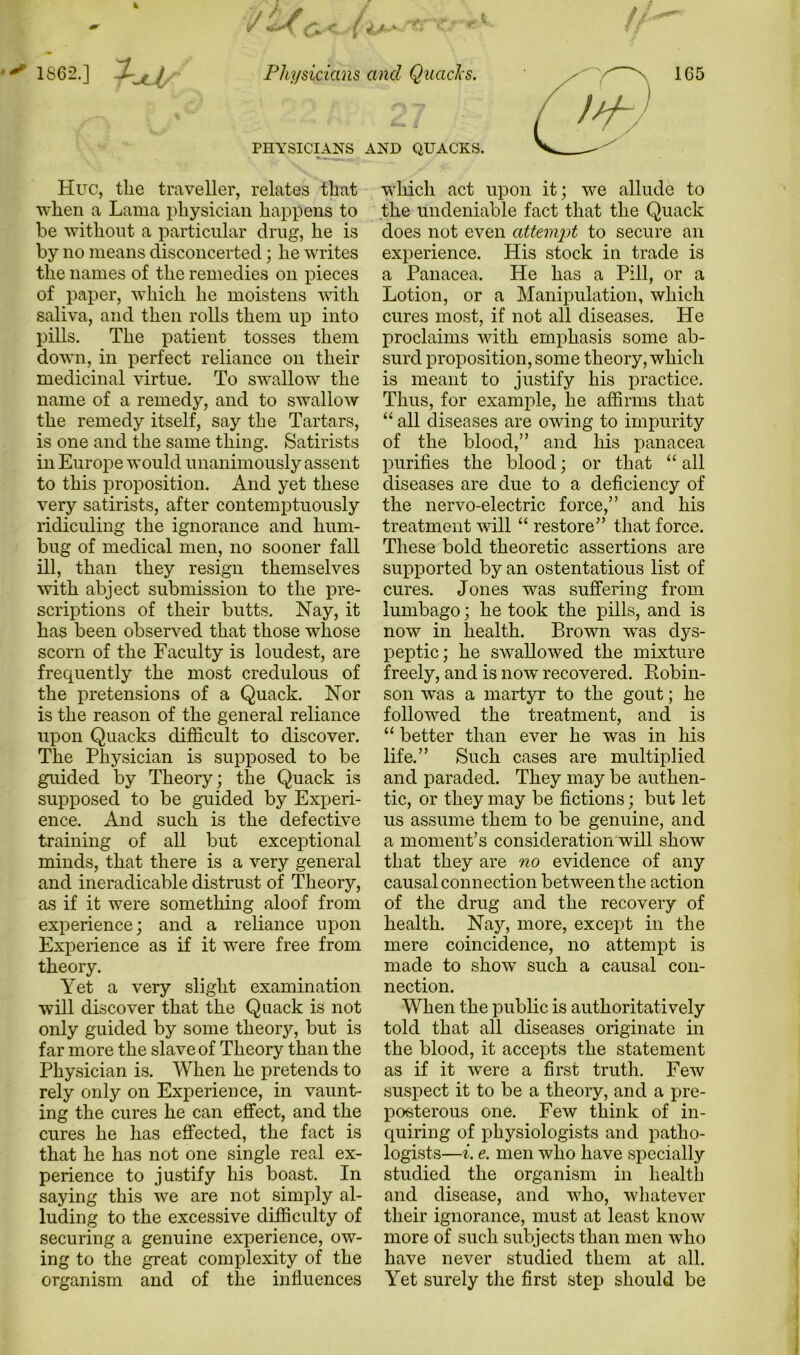 PHYSICIANS AND QUACKS. Hue, the traveller, relates that when a Lama physician happens to be without a particular drug, he is by no means disconcerted; he writes the names of the remedies on pieces of paper, which he moistens with saliva, and then rolls them up into pills. The patient tosses them down, in perfect reliance on their medicinal virtue. To swallow the name of a remedy, and to swallow the remedy itself, say the Tartars, is one and the same thing. Satirists in Europe would unanimously assent to this proposition. And yet these very satirists, after contemptuously ridiculing the ignorance and hum- bug of medical men, no sooner fall ill, than they resign themselves with abject submission to the pre- scriptions of their butts. Nay, it has been observed that those whose scorn of the Faculty is loudest, are frequently the most credulous of the pretensions of a Quack. Nor is the reason of the general reliance upon Quacks difficult to discover. The Physician is supposed to be guided by Theory; the Quack is supposed to be guided by Experi- ence. And such is the defective training of all but exceptional minds, that there is a very general and ineradicable distrust of Theory, as if it were something aloof from experience; and a reliance upon Experience as if it w^ere free from theory. Yet a very slight examination will discover that the Quack is not only guided by some theory, but is far more the slave of Theory than the Physician is. When he pretends to rely only on Experience, in vaunt- ing the cures he can effect, and the cures he has effected, the fact is that he has not one single real ex- perience to justify his boast. In saying this we are not simply al- luding to the excessive difficulty of securing a genuine experience, ow- ing to the great complexity of the organism and of the influences which act upon it; we allude to the undeniable fact that the Quack does not even attempt to secure an experience. His stock in trade is a Panacea. He has a Pill, or a Lotion, or a Manipulation, which cures most, if not all diseases. He proclaims with emphasis some ab- surd proposition, some theory, which is meant to justify his practice. Thus, for example, he affirms that “ all diseases are owing to impurity of the blood,” and his panacea purifies the blood; or that “ all diseases are due to a deficiency of the nervo-electric force,” and his treatment will “ restore” that force. These bold theoretic assertions are supported by an ostentatious list of cures. Jones was suffering from lumbago; he took the pills, and is now in health. Brown was dys- peptic; he swallowed the mixture freely, and is now recovered. Robin- son was a martyr to the gout; he followed the treatment, and is “ better than ever he was in his life.” Such cases are multiplied and paraded. They may be authen- tic, or they may be fictions; but let us assume them to be genuine, and a moment’s consideration will show that they are no evidence of any causal connection between the action of the drug and the recovery of health. Nay, more, except in the mere coincidence, no attempt is made to show such a causal con- nection. When the public is authoritatively told that all diseases originate in the blood, it accepts the statement as if it were a first truth. Few suspect it to be a theory, and a pre- posterous one. Few think of in- quiring of physiologists and patho- logists—i. e. men who have specially studied the organism in health and disease, and who, whatever their ignorance, must at least know more of such subjects than men who have never studied them at all. Yet surely the first step should be