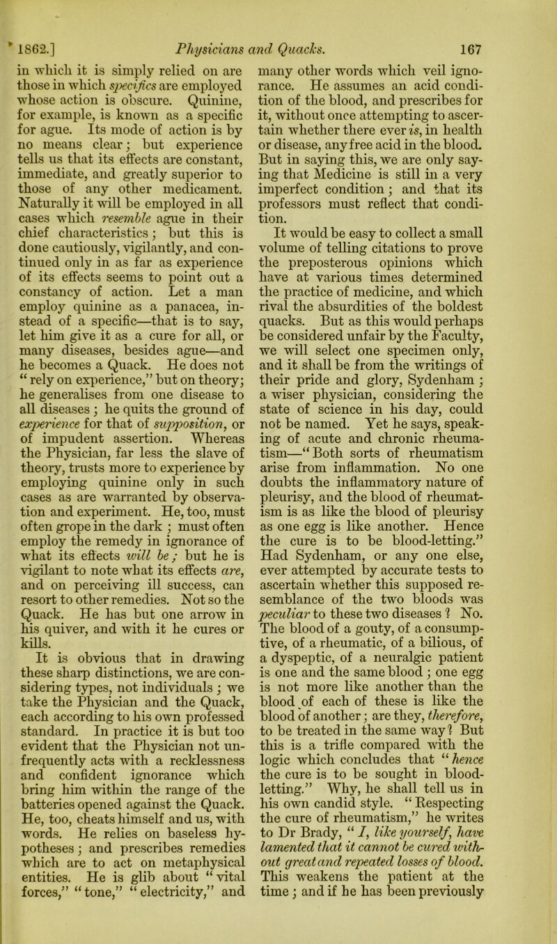 in which it is simply relied on are those in which specifics are employed for example, is known as a specific for ague. Its mode of action is by no means clear; but experience tells us that its effects are constant, immediate, and greatly superior to those of any other medicament. Naturally it will be employed in all cases which resemble ague in their chief characteristics; but this is done cautiously, vigilantly, and con- tinued only in as far as experience of its effects seems to point out a constancy of action. Let a man employ quinine as a panacea, in- stead of a specific—that is to say, let him give it as a cure for all, or many diseases, besides ague—and he becomes a Quack. He does not “ rely on experience,” but on theory; he generalises from one disease to all diseases ; he quits the ground of experience for that of supposition, or of impudent assertion. Whereas the Physician, far less the slave of theory, trusts more to experience by employing quinine only in such cases as are warranted by observa- tion and experiment. He, too, must often grope in the dark ; must often employ the remedy in ignorance of what its effects will be; but he is vigilant to note what its effects are, and on perceiving ill success, can resort to other remedies. Not so the Quack. He has but one arrow in his quiver, and with it he cures or kills. It is obvious that in drawing these sharp distinctions, we are con- sidering types, not individuals ; we take the Physician and the Quack, each according to his own professed standard. In practice it is but too evident that the Physician not un- frequently acts with a recklessness and confident ignorance which bring him within the range of the batteries opened against the Quack. He, too, cheats himself and us, with words. He relies on baseless hy- potheses ; and prescribes remedies which are to act on metaphysical entities. He is glib about “ vital forces,” “tone,” “electricity,” and many other words which veil igno- rance. He assumes an acid condi- it, without once attempting to ascer- tain whether there ever is, in health or disease, any free acid in the blood. But in saying this, we are only say- ing that Medicine is still in a very imperfect condition; and that its professors must reflect that condi- tion. It would be easy to collect a small volume of telling citations to prove the preposterous opinions which have at various times determined the practice of medicine, and which rival the absurdities of the boldest quacks. But as this would perhaps be considered unfair by the Faculty, we will select one specimen only, and it shall be from the writings of their pride and glory, Sydenham ; a wiser physician, considering the state of science in his day, could not be named. Yet he says, speak- ing of acute and chronic rheuma- tism—“Both sorts of rheumatism arise from inflammation. No one doubts the inflammatory nature of pleurisy, and the blood of rheumat- ism is as like the blood of pleurisy as one egg is like another. Hence the cure is to be blood-letting.” Had Sydenham, or any one else, ever attempted by accurate tests to ascertain whether this supposed re- semblance of the two bloods was peculiar to these two diseases 1 No. The blood of a gouty, of a consump- tive, of a rheumatic, of a bilious, of a dyspeptic, of a neuralgic patient is one and the same blood ; one egg is not more like another than the blood of each of these is like the blood of another; are they, therefore, to be treated in the same way h But this is a trifle compared with the logic which concludes that “ hence the cure is to be sought in blood- letting.” Why, he shall tell us in his own candid style. “ Respecting the cure of rheumatism,” he writes to Dr Brady, “ I, like yourself, have lamented that it cannot be cured with- out great and repeated losses of blood. This weakens the patient at the time; and if he has been previously