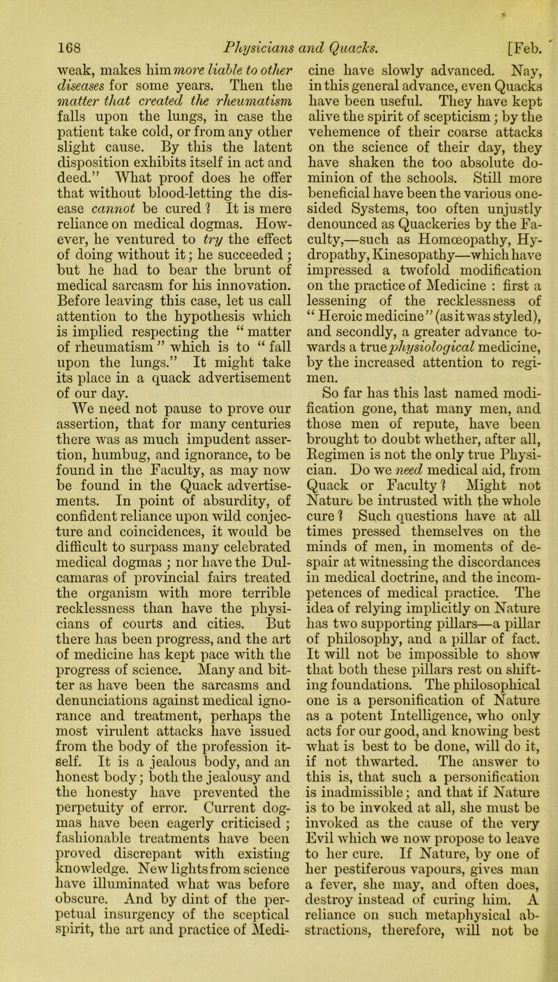 weak, makes him more liable to other diseases for some years. Then the matter that created the rheumatism falls upon the lungs, in case tlie patient take cold, or from any other slight cause. By this the latent disposition exhibits itself in act and deed.” What proof does he offer that without blood-letting the dis- ease cannot be cured ? It is mere reliance on medical dogmas. How- ever, he ventured to try the effect of doing without it; he succeeded; but he had to bear the brunt of medical sarcasm for his innovation. Before leaving this case, let us call attention to the hypothesis which is implied respecting the “ matter of rheumatism ” which is to “ fall upon the lungs.” It might take its place in a quack advertisement of our day. We need not pause to prove our assertion, that for many centuries there was as much impudent asser- tion, humbug, and ignorance, to be found in the Faculty, as may now be found in the Quack advertise- ments. In point of absurdity, of confident reliance upon wild conjec- ture and coincidences, it would be difficult to surpass many celebrated medical dogmas ; nor have the Dul- camaras of provincial fairs treated the organism with more terrible recklessness than have the physi- cians of courts and cities. But there has been progress, and the art of medicine has kept pace with the progress of science. Many and bit- ter as have been the sarcasms and denunciations against medical igno- rance and treatment, perhaps the most virulent attacks have issued from the body of the profession it- self. It is a jealous body, and an honest body; both the jealousy and the honesty have prevented the perpetuity of error. Current dog- mas have been eagerly criticised ; fashionable treatments have been proved discrepant with existing knowledge. New lights from science have illuminated what was before obscure. And by dint of the per- petual insurgency of the sceptical spirit, the art and practice of Medi- cine have slowly advanced. Nay, in this general advance, even Quacks have been useful. They have kept alive the spirit of scepticism; by the vehemence of their coarse attacks on the science of their day, they have shaken the too absolute do- minion of the schools. Still more beneficial have been the various one- sided Systems, too often unjustly denounced as Quackeries by the Fa- culty,—such as Homoeopathy, Hy- dropathy, Kinesopathy—which have impressed a twofold modification on the practice of Medicine : first a lessening of the recklessness of “ Heroic medicine” (asitwas styled), and secondly, a greater advance to- wards a true physiological medicine, by the increased attention to regi- men. So far has this last named modi- fication gone, that many men, and those men of repute, have been brought to doubt whether, after all, Regimen is not the only true Physi- cian. Do we need medical aid, from Quack or Faculty1? Might not Nature be intrusted with the whole cure ? Such questions have at all times pressed themselves on the minds of men, in moments of de- spair at witnessing the discordances in medical doctrine, and the incom- petences of medical practice. The idea of relying implicitly on Nature has two supporting pillars—a pillar of philosophy, and a pillar of fact. It will not be impossible to show that both these pillars rest on shift- ing foundations. The philosophical one is a personification of Nature as a potent Intelligence, who only acts for our good, and knowing best what is best to be done, will do it, if not thwarted. The answer to this is, that such a personification is inadmissible; and that if Nature is to be invoked at all, she must be invoked as the cause of the very Evil which we now propose to leave to her cure. If Nature, by one of her pestiferous vapours, gives man a fever, she may, and often does, destroy instead of curing him. A reliance on such metaphysical ab- stractions, therefore, will not be