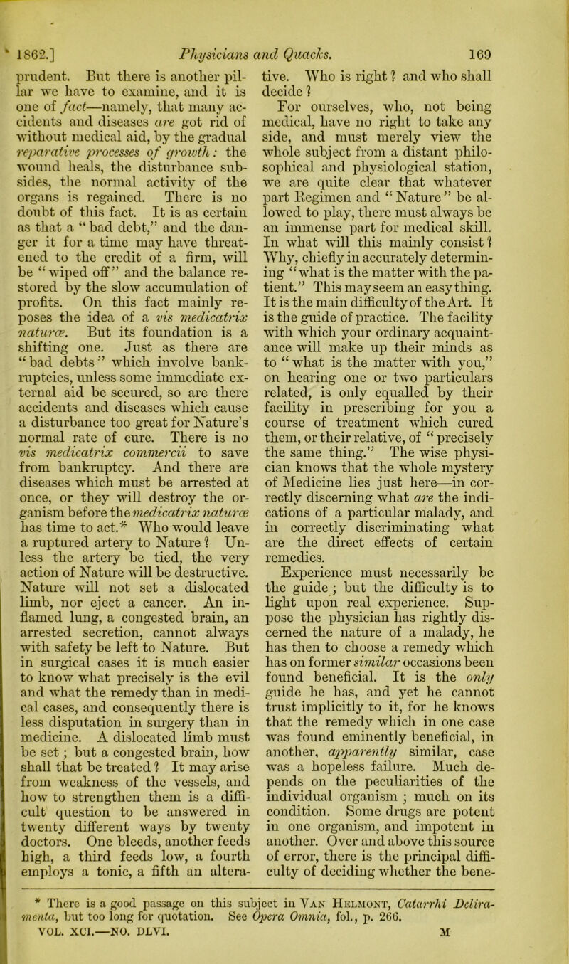 1862.] prudent. But there is another pil- lar we have to examine, and it is one of fact—namely, that many ac- cidents and diseases are got rid of without medical aid, by the gradual reparative processes of growth : the wound heals, the disturbance sub- sides, the normal activity of the organs is regained. There is no doubt of this fact. It is as certain as that a “ bad debt/’ and the dan- ger it for a time may have threat- ened to the credit of a firm, will be “wiped off'’ and the balance re- stored by the slow accumulation of profits. On this fact mainly re- poses the idea of a vis medicatrix naturae. But its foundation is a shifting one. Just as there are “bad debts” which involve bank- ruptcies, unless some immediate ex- ternal aid be secured, so are there accidents and diseases which cause a disturbance too great for Nature’s normal rate of cure. There is no vis medicatrix commercii to save from bankruptcy. And there are diseases which must be arrested at once, or they will destroy the or- ganism before the medicatrix naturce has time to act.* Who would leave a ruptured artery to Nature ] Un- less the artery be tied, the very action of Nature will be destructive. Nature will not set a dislocated limb, nor eject a cancer. An in- flamed lung, a congested brain, an arrested secretion, cannot always with safety be left to Nature. But in surgical cases it is much easier to know what precisely is the evil and what the remedy than in medi- cal cases, and consequently there is less disputation in surgery than in medicine. A dislocated limb must be set; but a congested brain, how shall that be treated ? It may arise from weakness of the vessels, and how to strengthen them is a diffi- cult question to be answered in twenty different ways by twenty doctors. One bleeds, another feeds high, a third feeds low, a fourth employs a tonic, a fifth an altera- 169 tive. Who is right ? and who shall decide ] For ourselves, who, not being medical, have no right to take any side, and must merely view the whole subject from a distant philo- sophical and physiological station, we are quite clear that whatever part Regimen and “Nature” be al- lowed to play, there must always be an immense part for medical skill. In what will this mainly consist 1 Why, chiefly in accurately determin- ing “what is the matter with the pa- tient.” This mayseem an easy thing. It is the main difficulty of the Art. It is the guide of practice. The facility with which your ordinary acquaint- ance will make up their minds as to “what is the matter with you,” on hearing one or two particulars related, is only equalled by their facility in prescribing for you a course of treatment which cured them, or their relative, of “ precisely the same thing.” The wise physi- cian knows that the whole mystery of Medicine lies just here—in cor- rectly discerning wrhat are the indi- cations of a particular malady, and in correctly discriminating what are the direct effects of certain remedies. Experience must necessarily be the guide ; but the difficulty is to light upon real experience. Sup- pose the physician has rightly dis- cerned the nature of a malady, he has then to choose a remedy wffiich has on former similar occasions been found beneficial. It is the only guide he has, and yet he cannot trust implicitly to it, for he knows that the remedy which in one case was found eminently beneficial, in another, apparently similar, case was a hopeless failure. Much de- pends on the peculiarities of the individual organism ; much on its condition. Some drugs are potent in one organism, and impotent in another. Over and above this source of error, there is the principal diffi- culty of deciding whether the bene- Physicians and Quads. * There is a good passage on this subject in Van Helmont, Catarrhi Dclira- menta, but too long for quotation. See Opera Omnia, fol., p. 266.