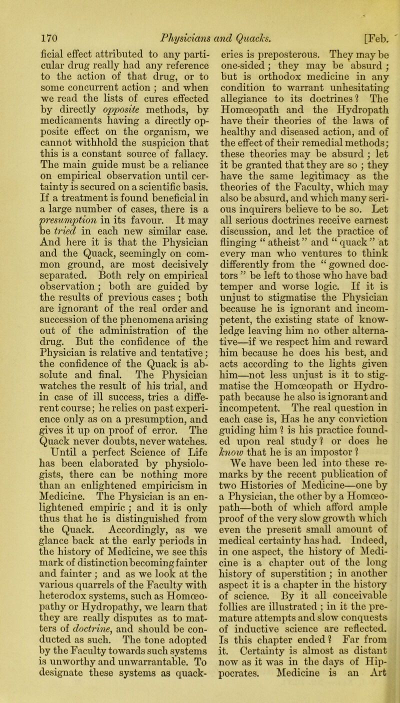 cular drug really had any reference to the action of that drug, or to some concurrent action ; and when we read the lists of cures effected by directly opposite methods, by medicaments having a directly op- posite effect on the organism, we cannot withhold the suspicion that this is a constant source of fallacy. The main guide must be a reliance on empirical observation until cer- tainty is secured on a scientific basis. If a treatment is found beneficial in a large number of cases, there is a presumption in its favour. It may be tried in each new similar case. And here it is that the Physician and the Quack, seemingly on com- mon ground, are most decisively separated. Both rely on empirical observation; both are guided by the results of previous cases ; both are ignorant of the real order and succession of the phenomena arising out of the administration of the drug. But the confidence of the Physician is relative and tentative; the confidence of the Quack is ab- solute and final. The Physician watches the result of his trial, and in case of ill success, tries a diffe- rent course; he relies on past experi- ence only as on a presumption, and gives it up on proof of error. The Quack never doubts, never watches. Until a perfect Science of Life has been elaborated by physiolo- gists, there can be nothing more than an enlightened empiricism in Medicine. The Physician is an en- lightened empiric ; and it is only thus that he is distinguished from the Quack. Accordingly, as we glance back at the early periods in the history of Medicine, we see this mark of distinction becoming fainter and fainter; and as we look at the various quarrels of the Facuity with heterodox systems, such as Homoeo- pathy or Hydropathy, we learn that they are really disputes as to mat- ters of doctrine, and should be con- ducted as such. The tone adopted by the Faculty towards such systems is unworthy and unwarrantable. To designate these systems as quack- one-sided; they may be absurd ; but is orthodox medicine in any condition to warrant unhesitating allegiance to its doctrines'? The Homoeopath and the Hydropath have their theories of the laws of healthy and diseased action, and of the effect of their remedial methods; these theories may be absurd; let it be granted that they are so ; they have the same legitimacy as the theories of the Faculty, which may also be absurd, and which many seri- ous inquirers believe to be so. Let all serious doctrines receive earnest discussion, and let the practice of flinging “ atheist” and “ quack” at every man who ventures to think differently from the “ gowned doc- tors ” be left to those who have bad temper and worse logic. If it is unjust to stigmatise the Physician because he is ignorant and incom- petent, the existing state of know- ledge leaving him no other alterna- tive—if we respect him and reward him because he does his best, and acts according to the lights given him—not less unjust is it to stig- matise the Homoeopath or Hydro- path because he also is ignorant and incompetent. The real question in each case is, Has he any conviction guiding him ? is his practice found- ed upon real study1? or does he know that he is an impostor ? We have been led into these re- marks by the recent publication of two Histories of Medicine—one by a Physician, the other by a Homoeo- path—both of which afford ample proof of the very slow growth which even the present small amount of medical certainty has had. Indeed, in one aspect, the history of Medi- cine is a chapter out of the long history of superstition ; in another aspect it is a chapter in the history of science. By it all conceivable follies are illustrated ; in it the pre- mature attempts and slow conquests of inductive science are reflected. Is this chapter ended? Far from it. Certainty is almost as distant now as it wTas in the days of Hip- pocrates. Medicine is an Art