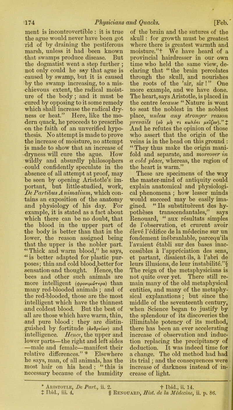 ment is incontrovertible : it is true the ague would never have been got rid of by draining the pestiferous marsh, unless it had been known that swamps produce disease. But the dogmatist went a step further ; not only could he say that ague is caused by swamp, but it is caused by the swamp increasing, to a mis- chievous extent, the radical moist- ure of the body; and it must be cured by opposing to it some remedy which shall increase the radical dry- ness or heat.” Here, like the mo- dern quack, he proceeds to prescribe on the faith of an unverified hypo- thesis. No attempt is made to prove the increase of moisture, no attempt is made to show that an increase of dryness will cure the ague. How wildly and absurdly philosophers could confidently speculate in the absence of all attempt at proof, may be seen by opening Aristotle’s im- portant, but little-studiecl, work, De Partibus Animalium, which con- tains an exposition of the anatomy and physiology of his day. For example, it is stated as a fact about which there can be no doubt, that the blood in the upper part of the body is better than that in the lower, the reason assigned being that the upper is the nobler part. u Thick and warm blood,” he says, “ is better adapted for plastic pur- poses; thin and cold blood better for sensation and thought. Hence, the bees and other such animals are more intelligent (<ppoviixwrepa) than many red-blooded animals ; and of the red-blooded, those are the most intelligent which have the thinnest and coldest blood. But the best of all are those which have warm, thin, and pure blood : they are distin- guished by fortitude {avSpelav) and intelligence. Hence, the upper and lower parts—the right and left sides —male and female—manifest their relative differences.” * Elsewhere he says, man, of all animals, has the most hair on his head : “ this is necessary because of the humidity of the brain and the sutures of the skull: for growth must be greatest where there is greatest warmth and moisture.”t We have heard of a provincial hairdresser in our own time who held the same view, de- claring that “the brain percolates through the skull, and nourishes the roots of the ’air, sir ! ” One more example, and we have done. The heart, says Aristotle, is placed in the centre because “ Nature is wont to seat the noblest in the noblest place, unless any stronger reason prevails (ov /xq n kco\v€l /xe?£ov).” £ And he refutes the opinion of those who assert that the origin of the veins is in the head on this ground : “ They thus make the origin mani- fold and separate, and moreover in a colcl place, whereas, the region of the heart is warm.” These are specimens of the way the master-mind of antiquity could explain anatomical and physiologi- cal phenomena ; how lesser minds would succeed may be easily ima- gined. “ Ils substituerent des hy- potheses transcendantales,” says Renouard, “ aux resultats simples de 1’observation, et crurent avoir eleve 1'edifice de la medecine sur un fondement inebranlable, parcequ’ils l’avaient etabli sur des bases inac- cessibles a Yappreciation des sens, et partant, disaient-ils, a l’abri de leurs illusions, de leur instabilite.”§ The reign of the metaphysicians is not quite over yet. There still re- main many of the old metaphysical entities, and many of the metaphy- sical explanations; but since the middle of the seventeenth century, when Science began to justify by the splendour of its discoveries the illimitable potency of its method, there has been an ever accelerating increase of observation and induc- tion replacing the precipitancy of deduction. It was indeed time for a change. The old method had had its trial; and the consequences were increase of darkness instead of in- crease of light. * Aristotle, Dc Part., ii. 2. + Ibid., ii. 14. + Ibid., iii. 4. § Renouard, Hist, dc la MCdccinc, ii. p. 86.