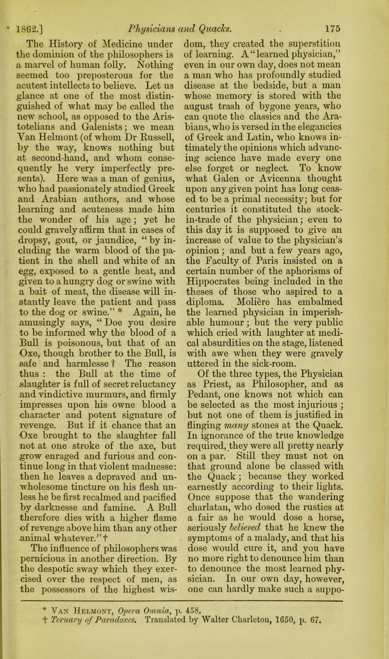 The History of Medicine under the dominion of the philosophers is ;i marvel of human folly. Nothing seemed too preposterous for the acutest intellects to believe. Let us glance at one of the most distin- guished of what may be called the new school, as opposed to the Aris- totelians and Galenists; we mean Van Helmont (of whom Dr Russell, by the way, knows nothing but at second-hand, and whom conse- quently he very imperfectly pre- sents). Here was a man of genius, who had passionately studied Greek and Arabian authors, and whose learning and acuteness made him the wonder of his age; yet he could gravely affirm that in cases of dropsy, gout, or jaundice, “ by in- cluding the warm blood of the pa- tient in the shell and white of an egg, exposed to a gentle heat, and given to a hungry dog or swine with a bait of meat, the disease will in- stantly leave the patient and pass to the dog or swine.” * Again, he amusingly says, “ Doe you desire to be informed why the blood of a Bull is poisonous, but that of an Oxe, though brother to the Bull, is safe and harmlesse ? The reason thus : the Bull at the time of slaughter is full of secret reluctancy and vindictive murmurs, and firmly impresses upon his owne blood a character and potent signature of revenge. But if it chance that an Oxe brought to the slaughter fall not at one stroke of the axe, but grow enraged and furious and con- tinue long in that violent madnesse: then he leaves a depraved and un- wholesome tincture on his flesh un- less he be first recalmed and pacified by darknesse and famine. A Bull therefore dies with a higher flame of revenge above him than any other animal whatever.” t The influence of philosophers was pernicious in another direction. By the despotic sway which they exer- cised over the respect of men, as the possessors of the highest wis- dom, they created the superstition of learning. A “ learned physician,” even in our own day, does not mean a man who has profoundly studied disease at the bedside, but a man whose memory is stored with the august trash of bygone years, who can quote the classics and the Ara- bians, who is versed in the elegancies of Greek and Latin, who knows in- timately the opinions which advanc- ing science have made every one else forget or neglect. To know what Galen or Avicenna thought upon any given point has long ceas- ed to be a primal necessity; but for centuries it constituted the stock- in-trade of the physician; even to this day it is supposed to give an increase of value to the physician’s opinion; and but a few years ago, the Faculty of Paris insisted on a certain number of the aphorisms of Hippocrates being included in the theses of those who aspired to a diploma. Moliere has embalmed the learned physician in imperish- able humour ; but the very public which cried with laughter at medi- cal absurdities on the stage, listened with awe when they were gravely uttered in the sick-room. Of the three types, the Physician as Priest, as Philosopher, and as Pedant, one knows not which can be selected as the most injurious ; but not one of them is justified in flinging many stones at the Quack. In ignorance of the true knowledge required, they were all pretty nearly on a par. Still they must not on that ground alone be classed with the Quack; because they worked earnestly according to their lights. Once suppose that the wandering charlatan, who dosed the rustics at a fair as he would dose a horse, seriously believed that he knew the symptoms of a malady, and that his dose would cure it, and you have no more right to denounce him than to denounce the most learned phy- sician. In our own day, however, one can hardly make such a suppo- * Van Helmont, Opera Omnia, p. 458. + Ternary of Paradoxes. Translated by Walter Charleton, 1650, p. 67.