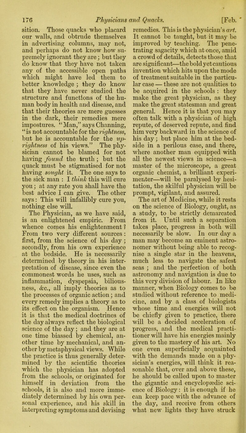 our walls, and obtrude themselves in advertising columns, may not, and perhaps do not know how su- premely ignorant they are; but they do know that they have not taken any of the accessible open paths which might have led them to better knowledge ; they do know that they have never studied the structure and functions of the hu- man body in health and disease, and that their theories are mere guesses in the dark, their remedies mere impostures. “Man,” says Channing, “is not accountable for the rightness, but he is accountable for the up- rightness of his views.” The phy- sician cannot be blamed for not having found the truth ; but the quack must be stigmatised for not having sought it. The one says to the sick man : I think this will cure you; at any rate you shall have the best advice I can give. The other says: This will infallibly cure you, nothing else will. The Physician, as we have said, is an enlightened empiric. From whence comes his enlightenment 1 From two very different sources : first, from the science of his day ; secondly, from his own experience at the bedside. He is necessarily determined by theory in his inter- pretation of disease, since even the commonest words he uses, such as inflammation, dyspepsia, bilious- ness, &c., all imply theories as to the processes of organic action; and every remedy implies a theory as to its effect on the organism. Hence it is that the medical doctrines of the day always reflect the biological science of the day; and they are at one time biassed by chemical, an- other time by mechanical, and an- other by metaphysical views. While the practice is thus generally deter- mined by the scientific theories which the physician has adopted from the schools, or originated for himself in deviation from the schools, it is also and more imme- diately determined by his own per- sonal experience, and his skill in interpreting symptoms and devising It cannot be taught, but it may be improved by teaching. The pene- trating sagacity which at once, amid a crowd of details, detects those that are significant—the bold yet cautious invention which hits upon the mode of treatment suitable in the particu- lar case — these are not qualities to be acquired in the schools : they make the great physician, as they make the great statesman and great general. Hence it is that you may often talk with a physician of high repute, of deserved repute, and find, him very backward in the science of his day ; but place him at the bed- side in a perilous case, and there, where another man equipped with all the newest views in science—a master of the microscope, a great organic chemist, a brilliant experi- menter—will be paralysed by hesi- tation, the skilful physician will be prompt, vigilant, and assured. The art of Medicine, while it rests on the science of Biology, ought, as a study, to be strictly demarcated from it. Until such a separation takes place, progress in both will necessarily be slow. In our day a man may become an eminent astro- nomer without being able to recog- nise a single star in the heavens, much less to navigate the safest seas ; and the perfection of both astronomy and navigation is due to this very division of labour. In like manner, when Biology comes to be studied without reference to medi- cine, and by a class of biologists whose time and energies will not be chiefly given to practice, there will be a decided acceleration of progress, and the medical practi- tioner will have his energies mainly given to the mastery of his art. No one even superficially acquainted with the demands made on a phy- sician’s energies, will think it rea- sonable that, over and above these, he should be called upon to master the gigantic and encyclopaedic sci- ence of Biology: it is enough if he can keep pace with the advance of the day, and receive from others what new lights they have struck