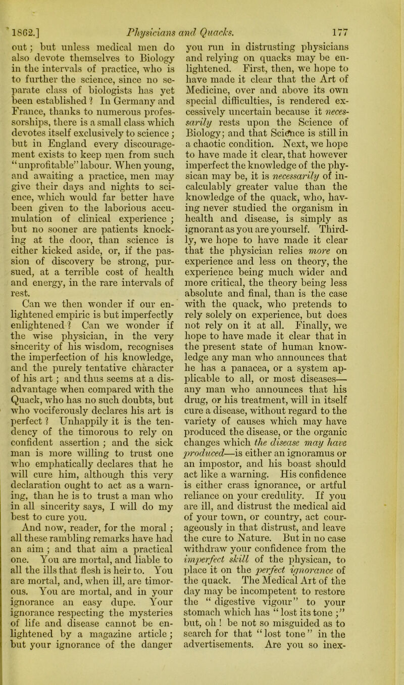 out; but unless medical men do also devote themselves to Biology in the intervals of practice, who is to further the science, since no se- parate class of biologists has yet been established 1 In Germany and France, thanks to numerous profes- sorships, there is a small class which devotes itself exclusively to science; but in England every discourage- ment exists to keep men from such “unprofitable”labour. When young, and awaiting a practice, men may give their days and nights to sci- ence, which would far better have been given to the laborious accu- mulation of clinical experience ; but no sooner are patients knock- ing at the door, than science is either kicked aside, or, if the pas- sion of discovery be strong, pur- sued, at a terrible cost of health and energy, in the rare intervals of rest. Can we then wonder if our en- lightened empiric is but imperfectly enlightened '? Can we wonder if the wise physician, in the very sincerity of his wusdom, recognises the imperfection of his knowledge, and the purely tentative character of his art; and thus seems at a dis- advantage when compared with the Quack, who has no such doubts, but who vociferously declares his art is perfect ? Unhappily it is the ten- dency of the timorous to rely on confident assertion ; and the sick man is more willing to trust one who emphatically declares that he will cure him, although this very declaration ought to act as a warn- ing, than he is to trust a man who in all sincerity says, I will do my best to cure you. And now, reader, for the moral ; all these rambling remarks have had an aim ; and that aim a practical one. You are mortal, and liable to all the ills that flesh is heir to. You are mortal, and, when ill, are timor- ous. You are mortal, and in your ignorance an easy dupe. Your ignorance respecting the mysteries of life and disease cannot be en- lightened by a magazine article; but your ignorance of the danger you run in distrusting physicians and relying on quacks may be en- lightened. First, then, we hope to have made it clear that the Art of Medicine, over and above its own special difficulties, is rendered ex- cessively uncertain because it neces- sarily rests upon the Science of Biology; and that Science is still in a chaotic condition. Next, we hope to have made it clear, that however imperfect the knowledge of the phy- sican may be, it is necessarily of in- calculably greater value than the knowledge of the quack, who, hav- ing never studied the organism in health and disease, is simply as ignorant as you are yourself. Third- ly, we hope to have made it clear that the physician relies more on experience and less on theory, the experience being much wider and more critical, the theory being less absolute and final, than is the case with the quack, who pretends to rely solely on experience, but does not rely on it at all. Finally, we hope to have made it clear that in the present state of human know- ledge any man who announces that he has a panacea, or a system ap- plicable to all, or most diseases— any man who announces that his drug, or his treatment, will in itself cure a disease, without regard to the variety of causes which may have produced the disease, or the organic changes Avhicli the disease may have produced—is either an ignoramus or an impostor, and his boast should act like a warning. His confidence is either crass ignorance, or artful reliance on your credulity. If you are ill, and distrust the medical aid of your town, or country, act cour- ageously in that distrust, and leave the cure to Nature. But in no case withdraw your confidence from the imperfect skill of the physican, to place it on the pterfect ignorance of the quack. The Medical Art of the day may be incompetent to restore the “ digestive vigour” to your stomach which has “ lost its tone but, oh ! be not so misguided as to search for that “ lost tone ” in the advertisements. Are you so inex-