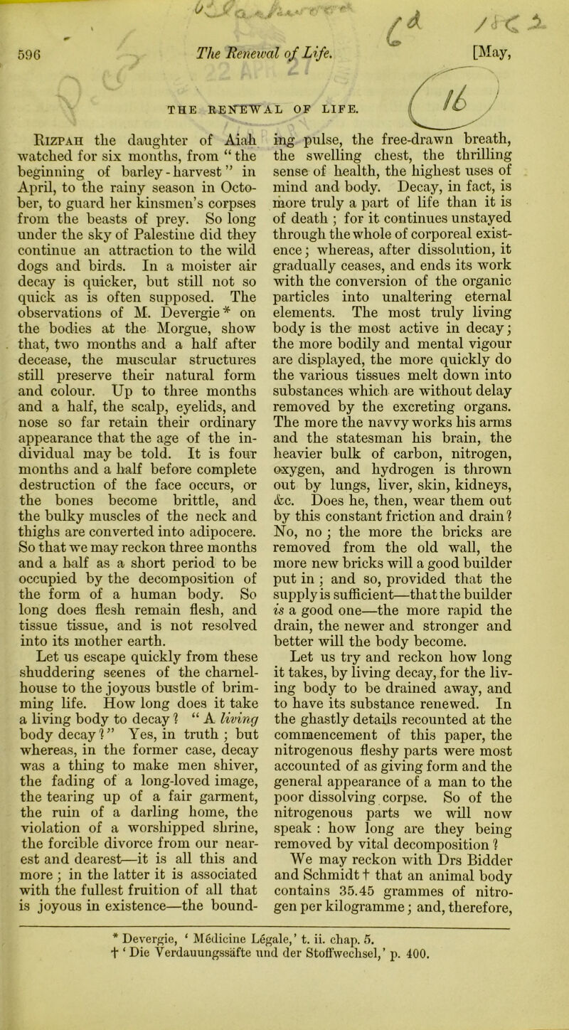 THE RENEWAL OF LIFE. / ^ i- / ■ ‘ ' Rizpah tlie daughter of Aiah watched for six months, from “ the beginning of barley - harvest ” in April, to the rainy season in Octo- ber, to guard her kinsmen’s corpses from the beasts of prey. So long under the sky of Palestine did they continue an attraction to the wild dogs and birds. In a moister air decay is quicker, but still not so quick as is often supposed. The observations of M. Devergie* on the bodies at the Morgue, show that, two months and a half after decease, the muscular structures still preserve their natural form and colour. Up to three months and a half, the scalp, eyelids, and nose so far retain their ordinary appearance that the age of the in- dividual may be told. It is four months and a half before complete destruction of the face occurs, or the bones become brittle, and the bulky muscles of the neck and thighs are converted into adipocere. So that we may reckon three months and a half as a short period to be occupied by the decomposition of the form of a human body. So long does flesh remain flesh, and tissue tissue, and is not resolved into its mother earth. Let us escape quickly from these shuddering scenes of the charnel- house to the joyous bustle of brim- ming life. How long does it take a living body to decay % “A living body decay U’ Yes, in truth ; but whereas, in the former case, decay was a thing to make men shiver, the fading of a long-loved image, the tearing up of a fair garment, the ruin of a darling home, the violation of a worshipped shrine, the forcible divorce from our near- est and dearest—it is all this and more ; in the latter it is associated with the fullest fruition of all that is joyous in existence—the bound- ing pulse, the free-drawn breath, the swelling chest, the thrilling sense of health, the highest uses of mind and body. Decay, in fact, is more truly a part of life than it is of death ; for it continues unstayed through the whole of corporeal exist- ence; whereas, after dissolution, it gradually ceases, and ends its work with the conversion of the organic particles into unaltering eternal elements. The most truly living body is the- most active in decay; the more bodily and mental vigour are displayed, the more quickly do the various tissues melt down into substances which are without delay removed by the excreting organs. The more the navvy works his arms and the statesman his brain, the heavier bulk of carbon, nitrogen, oxygen, and hydrogen is thrown out by lungs, liver, skin, kidneys, (fcc. Does he, then, wear them out by this constant friction and drain % No, no ; the more the bricks are removed from the old wall, the more new bricks will a good builder put in ; and so, provided that the supply is sufficient—that the builder is a good one—the more rapid the drain, the newer and stronger and better will the body become. Let us try and reckon how long it takes, by living decay, for the liv- ing body to be drained away, and to have its substance renewed. In the ghastly details recounted at the commencement of this paper, the nitrogenous fleshy parts were most accounted of as giving form and the general appearance of a man to the poor dissolving corpse. So of the nitrogenous parts we will now speak : how long are they being removed by vital decomposition 1 We may reckon with Drs Bidder and Schmidt t that an animal body contains 35.45 grammes of nitro- gen per kilogramme; and, therefore, * Devergie, ‘ M6dicine Legale,’ t. ii. chap. 5. t ‘ Die Verdauungssafte niid der Stoffwcchsel,’ p. 400.