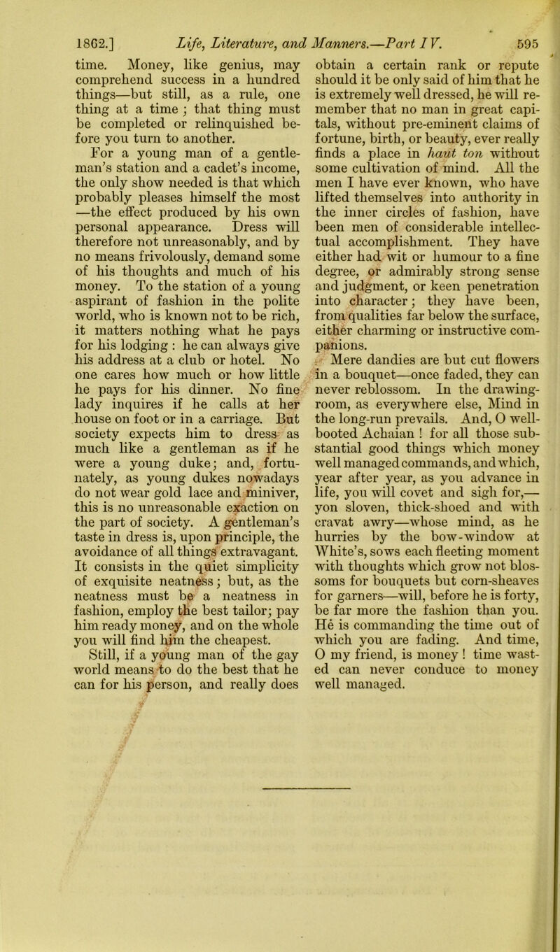 595 18G2.] Life, Literature, and Manners.—Part IV. time. Money, like genius, may comprehend success in a hundred things—but still, as a rule, one thing at a time ; that thing must be completed or relinquished be- fore you turn to another. For a young man of a gentle- man’s station and a cadet’s income, the only show needed is that which probably pleases himself the most —the effect produced by his own personal appearance. Dress will therefore not unreasonably, and by no means frivolously, demand some of his thoughts and much of his money. To the station of a young aspirant of fashion in the polite world, who is known not to be rich, it matters nothing what he pays for his lodging : he can always give his address at a club or hotel. No one cares how much or how little he pays for his dinner. No fine lady inquires if he calls at her house on foot or in a carriage. But society expects him to dress- as much like a gentleman as if he were a young duke; and, fortu- nately, as young dukes nowadays do not wear gold lace and miniver, this is no unreasonable exaction on the part of society. A gentleman’s taste in dress is, upon principle, the avoidance of all things extravagant. It consists in the quiet simplicity of exquisite neatness; but, as the neatness must be a neatness in fashion, employ the best tailor; pay him ready money, and on the whole you will find him the cheapest. Still, if a young man of the gay world means do do the best that he can for his person, and really does obtain a certain rank or repute should it be only said of him that he is extremely well dressed, he will re- member that no man in great capi- tals, without pre-eminent claims of fortune, birth, or beauty, ever really finds a place in haut ton without some cultivation of mind. All the men I have ever known, who have lifted themselves into authority in the inner circles of fashion, have been men of considerable intellec- tual accomplishment. They have either had wit or humour to a fine degree, or admirably strong sense and judgment, or keen penetration into character; they have been, from qualities far below the surface, either charming or instructive com- panions. i Mere dandies are but cut flowers in a bouquet—once faded, they can never reblossom. In the drawing- room, as everywhere else, Mind in the long-run prevails. And, O well- booted Achaian ! for all those sub- stantial good things which money well managed commands, and which, year after year, as you advance in life, you will covet and sigh for,— yon sloven, thick-shoed and with cravat awry—whose mind, as he hurries by the bow-window at White’s, sows each fleeting moment with thoughts which grow not blos- soms for bouquets but corn-sheaves for garners—will, before he is forty, be far more the fashion than you. He is commanding the time out of which you are fading. And time, O my friend, is money ! time wast- ed can never conduce to money well managed.