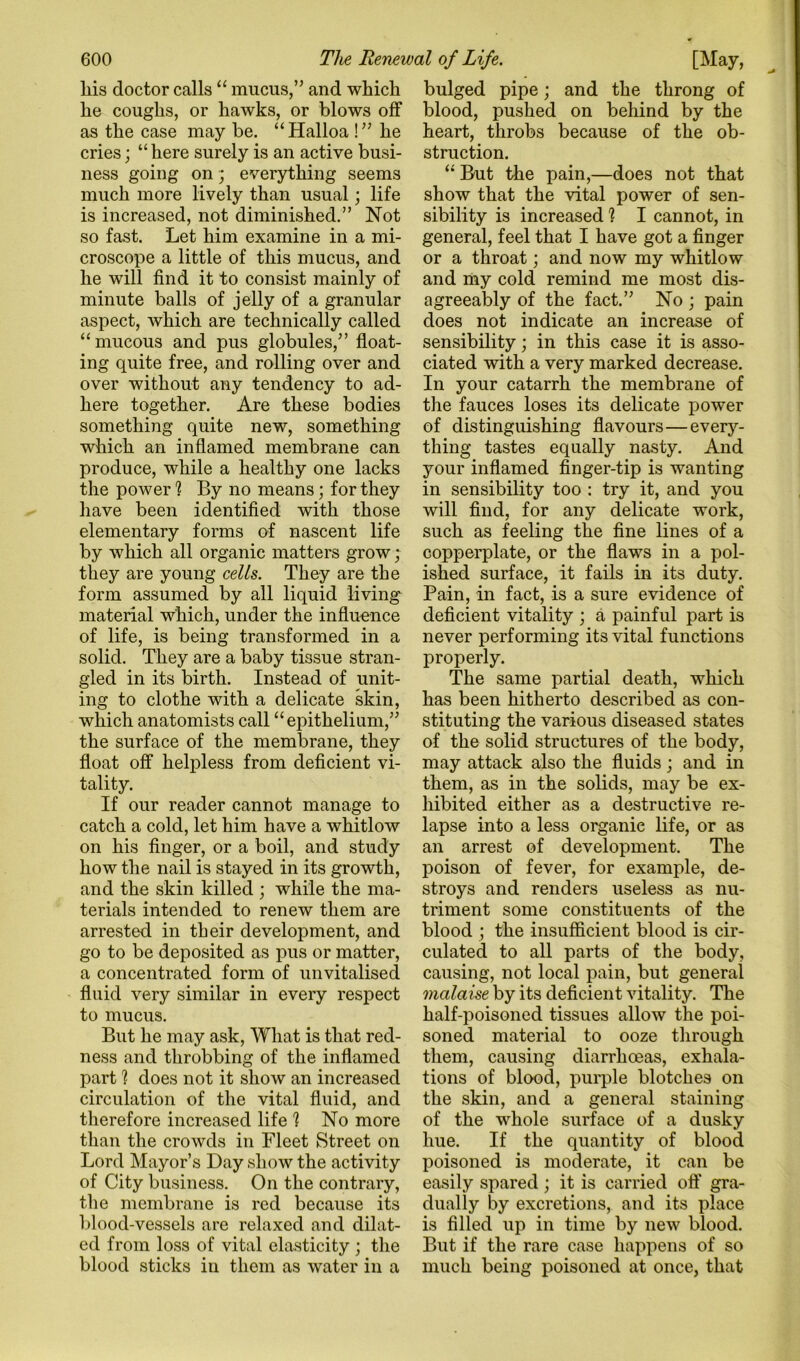 his doctor calls “ mucus,” and which he coughs, or hawks, or blows off as the case may be. “Halloa !” he cries; “here surely is an active busi- ness going on; everything seems much more lively than usual; life is increased, not diminished,” Not so fast. Let him examine in a mi- croscope a little of this mucus, and he will find it to consist mainly of minute balls of jelly of a granular aspect, which are technically called “mucous and pus globules,” float- ing quite free, and rolling over and over without any tendency to ad- here together. Are these bodies something quite new, something which an inflamed membrane can produce, while a healthy one lacks the power h By no means; for they have been identified with those elementary forms of nascent life by which all organic matters grow ; they are young cells. They are the form assumed by all liquid living material which, under the influence of life, is being transformed in a solid. They are a baby tissue stran- gled in its birth. Instead of unit- ing to clothe with a delicate skin, which anatomists call “epithelium,” the surface of the membrane, they float off helpless from deficient vi- tality. If our reader cannot manage to catch a cold, let him have a whitlow on his finger, or a boil, and study how the nail is stayed in its growth, and the skin killed ; while the ma- terials intended to renew them are arrested in tbeir development, and go to be deposited as pus or matter, a concentrated form of unvitalised fluid very similar in every respect to mucus. But he may ask. What is that red- ness and throbbing of the inflamed part 1 does not it show an increased circulation of the vital fluid, and therefore increased life h No more than the crowds in Fleet Street on Lord Mayor’s Day show the activity of City business. On the contrary, the membrane is red because its Iflood-vessels are relaxed and dilat- ed from loss of vital elasticity ; the blood sticks in them as water in a bulged pipe; and the throng of blood, pushed on behind by the heart, throbs because of the ob- struction. “ But the pain,—does not that show that the vital power of sen- sibility is increased ? I cannot, in general, feel that I have got a finger or a throat; and now my whitlow and my cold remind me most dis- agreeably of the fact.” No ; pain does not indicate an increase of sensibility; in this case it is asso- ciated with a very marked decrease. In your catarrh the membrane of the fauces loses its delicate power of distinguishing flavours—every- thing tastes equally nasty. And your inflamed finger-tip is wanting in sensibility too : try it, and you will find, for any delicate work, such as feeling the fine lines of a copperplate, or the flaws in a pol- ished surface, it fails in its duty. Pain, in fact, is a sure evidence of deficient vitality ; a painful part is never performing its vital functions properly. The same partial death, which has been hitherto described as con- stituting the various diseased states of the solid structures of the body, may attack also the fiuids ; and in them, as in the solids, may be ex- hibited either as a destructive re- lapse into a less organic life, or as an arrest of development. The poison of fever, for example, de- stroys and renders useless as nu- triment some constituents of the blood ; the insufficient blood is cir- culated to all parts of the body, causing, not local pain, but general malaise by its deficient vitality. The half-poisoned tissues allow the poi- soned material to ooze through them, causing diarrhoeas, exhala- tions of blood, purple blotches on the skin, and a general staining of the whole surface of a dusky hue. If the quantity of blood poisoned is moderate, it can be easily spared ; it is carried off gra- dually by excretions, and its place is filled up in time by new blood. But if the rare case happens of so much being poisoned at once, that