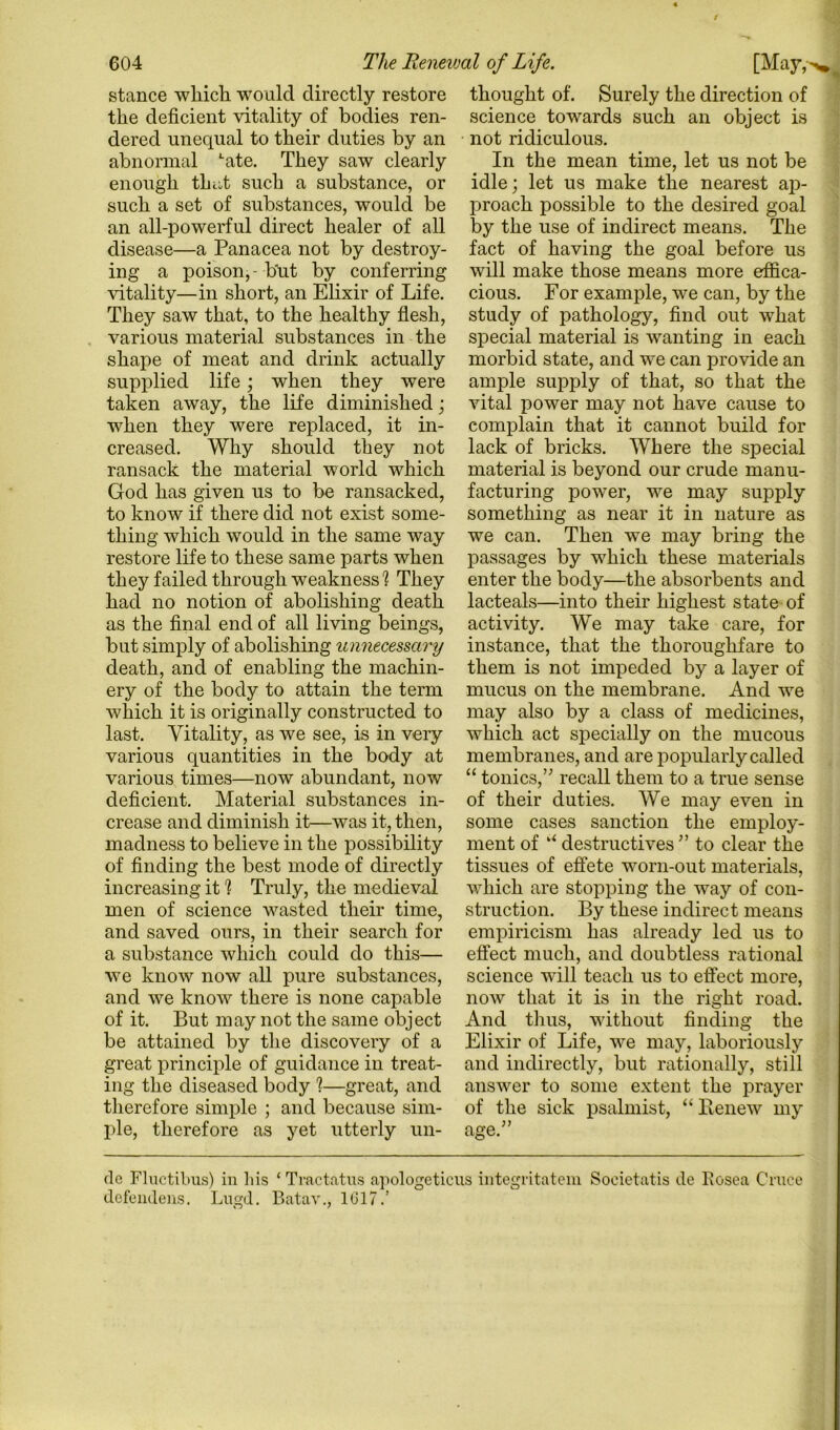 stance which would directly restore the deficient vitality of bodies ren- dered unequal to their duties by an abnormal ‘•ate. They saw clearly enough thi.;,t such a substance, or such a set of substances, would be an all-powerful direct healer of all disease—a Panacea not by destroy- ing a poison,-but by conferring natality—in short, an Elixir of Life. They saw that, to the healthy flesh, various material substances in the shape of meat and drink actually supplied life; when they were taken away, the life diminished; when they were replaced, it in- creased. Why should they not ransack the material world which God has given us to be ransacked, to know if there did not exist some- thing which would in the same way restore life to these same parts when they failed through weakness] They had no notion of abolishing death as the final end of all living beings, but simply of abolishing unnecessary death, and of enabling the machin- ery of the body to attain the term which it is originally constructed to last. Vitality, as we see, is in very various quantities in the body at various times—now abundant, now deficient. Material substances in- crease and diminish it—was it, then, madness to believe in the possibility of finding the best mode of directly increasing it ] Truly, the medieval men of science v^asted their time, and saved ours, in their search for a substance which could do this— we know now all pure substances, and we know there is none capable of it. But may not the same object be attained by tlie discovery of a great principle of guidance in treat- ing the diseased body ]—great, and therefore simple ; and because sim- ple, therefore as yet utterly un- thought of. Surely the direction of science towards such an object is not ridiculous. In the mean time, let us not be idle; let us make the nearest ai> proach possible to the desired goal by the use of indirect means. The fact of having the goal before us will make those means more effica- cious. For example, we can, by the study of pathology, find out what special material is wanting in each morbid state, and we can provide an ample supply of that, so that the vital power may not have cause to complain that it cannot build for lack of bricks. Where the special material is beyond our crude manu- facturing power, we may supply something as near it in nature as we can. Then we may bring the passages by which these materials enter the body—the absorbents and lacteals—into their highest state of activity. We may take care, for instance, that the thoroughfare to them is not impeded by a layer of mucus on the membrane. And we may also by a class of medicines, which act specially on the mucous membranes, and are popularly called “ tonics,’^ recall them to a true sense of their duties. We may even in some cases sanction the employ- ment of ‘‘ destructives ’’ to clear the tissues of effete worn-out materials, which are stopping the way of con- struction. By these indirect means empiricism has already led us to effect much, and doubtless rational science will teach us to effect more, now that it is in the right road. And thus, without finding the Elixir of Life, we may, laboriously and indirectly, but rationally, still answer to some extent the prayer of the sick psalmist, “ Beiiew my clc Fluctibus) in liis ‘ Tractntns apologeticus integritatem Soeietatis cle Eosea Cruce defendeus. Lngd. Batav,, 1G17.’