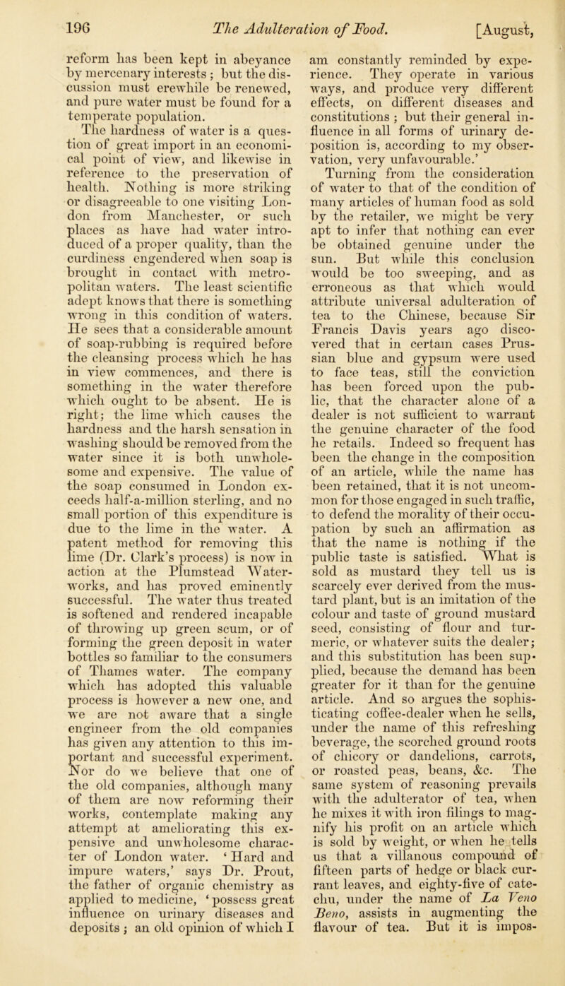 reform lias been kept in abeyance by mercenary interests ; but the dis- cussion must erewhile be renewed, and pure water must be found for a temperate population. The hardness of water is a ques- tion of great import in an economi- cal point of view, and likewise in reference to the preservation of health. Nothing is more striking or disagreeable to one visiting Lon- don from Manchester, or such places as have had water intro- duced of a proper quality, than the curdiness engendered when soap is brought in contact with metro- politan waters. The least scientific adept knows that there is something wrong in this condition of waters. He sees that a considerable amount of soap-rubbing is required before the cleansing process which he has in view commences, and there is something in the water therefore which ought to be absent. He is right; the lime which causes the hardness and the harsh sensation in washing should be removed from the water since it is both unwhole- some and expensive. The value of the soap consumed in London ex- ceeds half-a-million sterling, and no small portion of this expenditure is due to the lime in the water. A patent method for removing this lime (Hr. Clark’s process) is now in action at the Plumstead Water- works, and has proved eminently successful. The w ater thus treated is softened and rendered incapable of throwing up green scum, or of forming the green deposit in w ater bottles so familiar to the consumers of Thames woter. The company which has adopted this valuable process is howover a new one, and we are not aware that a single engineer from the old companies has given any attention to this im- portant and successful experiment. Nor do we believe that one of the old companies, although many of them are now reforming their works, contemplate making any attempt at ameliorating this ex- pensive and unwholesome charac- ter of London water. ‘ Hard and impure waters,’ says Hr. Prout, the father of organic chemistry as applied to medicine, ‘ possess great influence on urinary diseases and deposits ; an old opinion of wffiicli I am constantly reminded by expe- rience. They operate in various wrays, and produce very different effects, on different diseases and constitutions ; but their general in- fluence in all forms of urinary de- position is, according to my obser- vation, very unfavourable.’ Turning from the consideration of wrater to that of the condition of many articles of human food as sold by the retailer, we might be very apt to infer that nothing can ever be obtained genuine under the sun. But while this conclusion would be too sweeping, and as erroneous as that which would attribute universal adulteration of tea to the Chinese, because Sir Francis Havis years ago disco- vered that in certain cases Prus- sian blue and gypsum wTere used to face teas, still the conviction has been forced upon the pub- lic, that the character alone of a dealer is not sufficient to warrant the genuine character of the food he retails. Indeed so frequent has been the change in the composition of an article, wdiile the name has been retained, that it is not uncom- mon for those engaged in such traffic, to defend the morality of their occu- pation by such an affirmation as that the name is nothing if the public taste is satisfied. What is sold as mustard they tell us is scarcely ever derived from the mus- tard plant, but is an imitation of the colour and taste of ground mustard seed, consisting of flour and tur- meric, or wdiatever suits the dealer; and this substitution has been sup- plied, because the demand has been greater for it than for the genuine article. And so argues the sophis- ticating coffee-dealer when he sells, under the name of this refreshing beverage, the scorched ground roots of chicory or dandelions, carrots, or roasted peas, beans, &c. The same system of reasoning prevails with the adulterator of tea, when he mixes it with iron filings to mag- nify his profit on an article which is sold by wTeight, or when he tells us that a villanous compound of fifteen parts of hedge or black cur- rant leaves, and eighty-five of cate- chu, under the name of La Veno JBeno, assists in augmenting the flavour of tea. But it is impos-