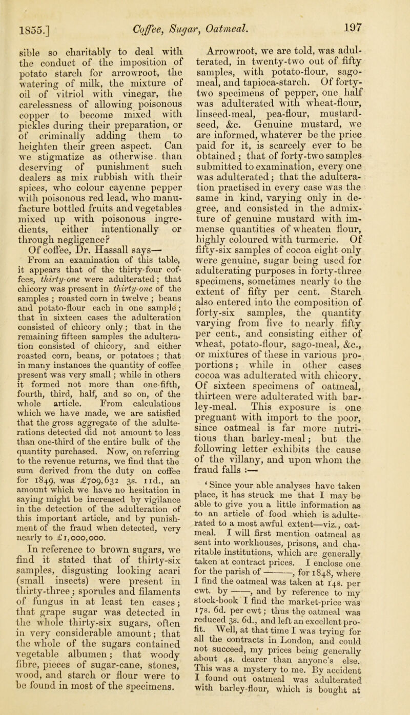 Coffee, Sugar, Oatmeal. 1855.] sible so charitably to deal with the conduct of the imposition of potato starch for arrowroot, the watering of milk, the mixture of oil of vitriol with vinegar, the carelessness of allowing poisonous copper to become mixed with pickles during their preparation, or of criminally adding them to heighten their green aspect. Can we stigmatize as otherwise than deserving of punishment such dealers as mix rubbish with their spices, who colour cayenne pepper with poisonous red lead, who manu- facture bottled fruits and vegetables mixed up with poisonous ingre- dients, either intentionally or through negligence? Of coffee, Dr. Hassall says— From an examination of this table, it appears that of the thirty-four cof- fees, thirty-one were adulterated; that chicory was present in thirty■ one of the samples ; roasted corn in twelve ; beans and potato-flour each in one sample; that in sixteen cases the adulteration consisted of chicory only; that in the remaining fifteen samples the adultera- tion consisted of chicory, and either roasted corn, beans, or potatoes ; that in many instances the quantity of coffee present was very small; while in others it formed not more than one-fifth, fourth, third, half, and so on, of the whole article. From calculations which we have made, we are satisfied that the gross aggregate of the adulte- rations detected did not amount to less than one-third of the entire bulk of the quantity purchased. Now, on referring to the revenue returns, we find that the sum derived from the duty on coffee for 1849, was £709,632 3s. 1 id., an amount which we have no hesitation in saying might be increased by vigilance in the detection of the adulteration of this important article, and by punish- ment of the fraud when detected, very nearly to £1,000,000. In reference to brown sugars, we find it stated that of thirty-six samples, disgusting looking acari (small insects) were present in thirty-three ; sporules and filaments of fungus in at least ten cases; that grape sugar was detected in the whole thirty-six sugars, often in very considerable amount; that the whole of the sugars contained vegetable albumen; that woody fibre, pieces of sugar-cane, stones, wood, and starch or flour were to be found in most of the specimens. Arrowroot, we are told, was adul- terated, in twenty-two out of fifty samples, with potato-flour, sago- meal, and tapioca-starch. Of forty- two specimens of pepper, one half was adulterated with wheat-flour, linseed-meal, pea-flour, mustard- seed, &c. Genuine mustard, we are informed, whatever be the price paid for it, is scarcely ever to be obtained ; that of forty-two samples submitted to examination, every one was adulterated; that the adultera- tion practised in every case was the same in kind, varying only in de- gree, and consisted in the admix- ture of genuine mustard with im- mense quantities of wlieaten Hour, highly coloured with turmeric. Of fifty-six samples of cocoa eight only were genuine, sugar being used for adulterating purposes in forty-three specimens, sometimes nearly to the extent of fifty per cent. Starch also entered into the composition of forty-six samples, the quantity varying from five to nearly fifty per cent., and consisting either of wheat, potato-flour, sago-meal, &c., or mixtures of these in various pro- portions ; while in other cases cocoa was adulterated with chicory. Of sixteen specimens of oatmeal, thirteen were adulterated with bar- ley-meal. This exposure is one pregnant with import to the poor, since oatmeal is far more nutri- tious than barley-meal; but the following letter exhibits the cause of the villany, and upon whom the fraud falls :— 1 Since your able analyses have taken place, it has struck me that I may be able to give you a little information as to an article of food which is adulte- rated to a most awful extent—viz., oat- meal. I will first mention oatmeal as sent into workhouses, prisons, and cha- ritable institutions, which are generally taken at contract prices. I enclose one for the parish of , for 1848, where I find the oatmeal was taken at 14s. per cwt. by , and by reference to my stock-book I find the market-price was 17s. 6d. per cwt; thus the oatmeal was reduced 3s. 6d., and left an excellent pro- fit. Well, at that time I was trying for all the contracts in London, and could not succeed, my prices being generally about 4s. dearer than anyone’s else. This was a mystery to me. By accident I found out oatmeal was adulterated with barley-flour, which is bought at