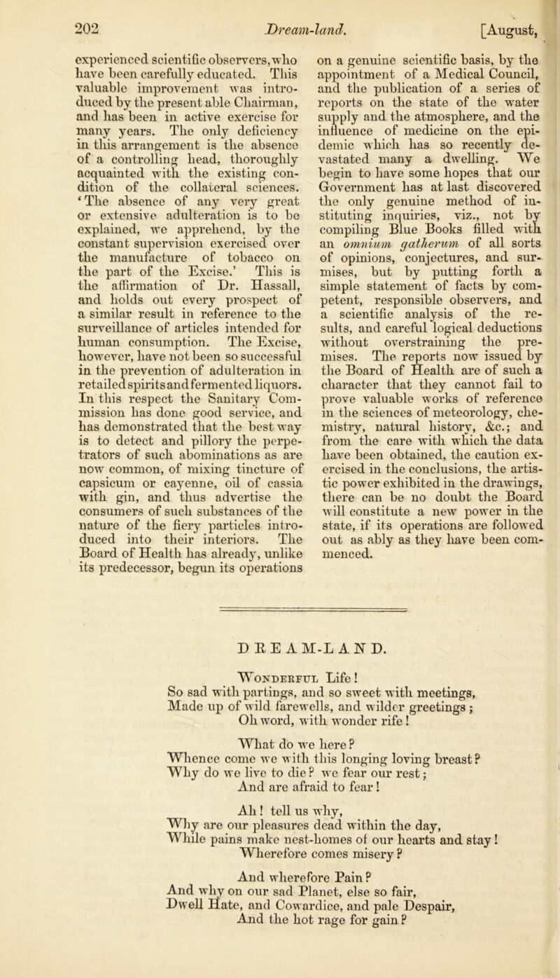 experienced scientific observers, wlio have been carefully educated. This valuable improvement was intro- duced by the present able Chairman, and has been in active exercise for many years. The onty deficiency in this arrangement is the absence of a controlling head, thoroughly acquainted with the existing con- dition of the collateral sciences. ‘ The absence of any very great or extensive adulteration is to be explained, we apprehend, by the constant supervision exercised over the manufacture of tobacco on the part of the Excise.’ This is the affirmation of Dr. Hassall, and holds out every prospect of a similar result in reference to the surveillance of articles intended for human consumption. The Excise, however, have not been so successful in the prevention of adulteration in retailed spirits and fermented liquors. In this respect the Sanitary Com- mission has done good service, and has demonstrated that the best way is to detect and pillory the perpe- trators of such abominations as are now common, of mixing tincture of capsicum or cayenne, oil of cassia with gin, and thus advertise the consumers of such substances of the nature of the fiery particles intro- duced into their interiors. The Board of Health has already, unlike its predecessor, begun its operations [August, on a genuine scientific basis, by the appointment of a Medical Council, and the publication of a series of reports on the state of the water supply and the atmosphere, and the influence of medicine on the epi- demic which has so recently de- vastated many a dwelling. We begin to have some hopes that our Government has at last discovered the only genuine method of in- stituting inquiries, viz., not by compiling Blue Books filled with an omnium gatherum of all sorts of opinions, conjectures, and sur- mises, but by putting forth a simple statement of facts by com- petent, responsible observers, and a scientific analysis of the re- sults, and careful logical deductions without overstraining the pre- mises. The reports now issued by the Board of Health are of such a character that they cannot fail to prove valuable works of reference in the sciences of meteorology, che- mistry, natural history, &c.; and from the care with which the data have been obtained, the caution ex- ercised in the conclusions, the artis- tic power exhibited in the drawings, there can be no doubt the Board will constitute a new power in the state, if its operations are followed men c ed. D EE AM-L A HD. Wonderful Life! So sad with partings, and so sweet with meetings, Made up of wild farewells, and wilder greetings ; Oh word, with wonder rife ! What do we here ? Whence come we with this longing loving breast? Why do we live to die ? we fear our rest; And are afraid to fear ! Ah ! tell us why, Why are our pleasures dead within the day, While pains make nest-homes of our hearts and stay! Wherefore comes misery ? And wherefore Pain? And why on our sad Planet, else so fair, Dwell Hate, and Cowardice, and pale Despair, And the hot rage for gain ?