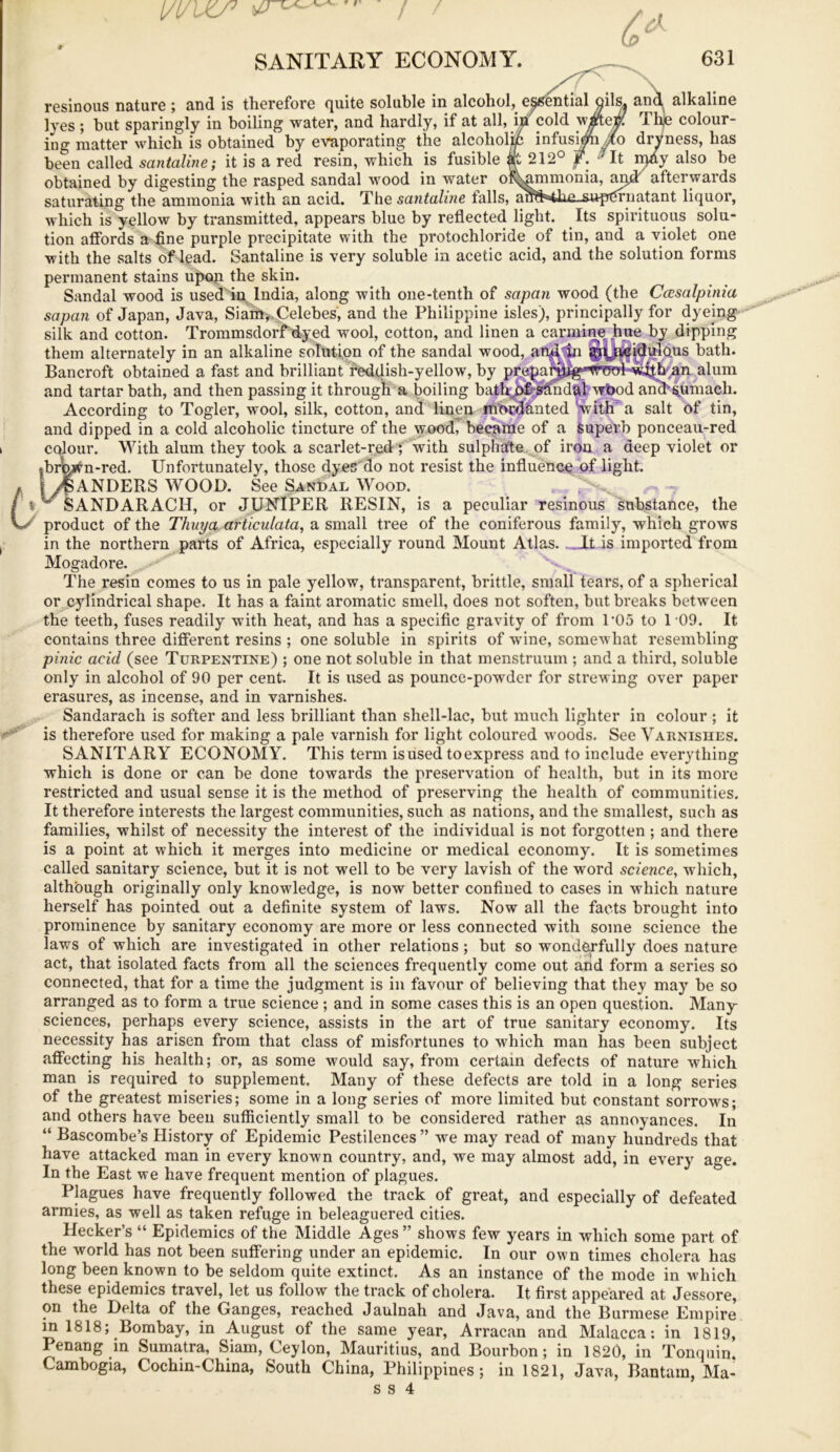 [/t/VO7 SANITARY ECONOMY. 631 resinous nature ; and is therefore quite soluble in alcohol, essential oils, and alkaline lyes ; but sparingly in boiling water, and hardly, if at all, in cold vvieffi Tlije colour- ing matter which is obtained by evaporating the alcoholic infus^#o dryness, has been called santaline; it is a red resin, which is fusible at 212° f. ; It iqdy also be obtained by digesting the rasped sandal wood in water of^ammonia, saturating the ammonia with an acid. The santaline falls, ami4hn_sup^ruatant liquor, which is yellow by transmitted, appears blue by reflected light. Its spirituous solu- tion affords a fine purple precipitate with the protochloride of tin, and a violet one with the salts of lead. Santaline is very soluble in acetic acid, and the solution forms permanent stains upon the skin. Sandal wood is used in. India, along with one-tenth of sapan wood (the Casalpinia sapan of Japan, Java, Siarft*.Celebes, and the Philippine isles), principally for dyeing silk and cotton. Trommsdorf dyed wool, cotton, and linen a carmine hue by dipping them alternately in an alkaline solution of the sandal wood, andiji ^^Jaeidulous bath. Bancroft obtained a fast and brilliant fieddish-yellow, by pre^af^jig^ alum and tartar bath, and then passing it through a boiling bathp£ sandal wbod arm^umach. According to Togler, wool, silk, cotton, and linen mordanted with' a salt of tin, and dipped in a cold alcoholic tincture of the wood, became of a Superb ponceau-red colour. With alum they took a scarlet-red ; with sulphate of iron a deep violet or |brWn-red. Unfortunately, those dyes do not resist the influence of light. 1 MANDERS WOOD. See Sandal Wood. ^SANDARACH, or JUNIPER RESIN, is a peculiar resinous substance, the product of the Thuya articulata, a small tree of the coniferous family, which grows in the northern parts of Africa, especially round Mount Atlas. _It is imported from Mogadore. The resin comes to us in pale yellow, transparent, brittle, small tears, of a spherical or cylindrical shape. It has a faint aromatic smell, does not soften, but breaks between the teeth, fuses readily with heat, and has a specific gravity of from P05 to 109. It contains three different resins ; one soluble in spirits of wine, somewhat resembling pinic acid (see Turpentine) ; one not soluble in that menstruum ; and a third, soluble only in alcohol of 90 per cent. It is used as pounce-powder for strewing over paper erasures, as incense, and in varnishes. Sandarach is softer and less brilliant than shell-lac, but much lighter in colour ; it is therefore used for making a pale varnish for light coloured woods. See Varnishes. SANITARY ECONOMY. This term is used to express and to include everything which is done or can be done towards the preservation of health, but in its more restricted and usual sense it is the method of preserving the health of communities. It therefore interests the largest communities, such as nations, and the smallest, such as families, whilst of necessity the interest of the individual is not forgotten ; and there is a point at which it merges into medicine or medical economy. It is sometimes called sanitary science, but it is not well to be very lavish of the word science, which, although originally only knowledge, is now better confined to cases in which nature herself has pointed out a definite system of laws. Now all the facts brought into prominence by sanitary economy are more or less connected with some science the laws of which are investigated in other relations ; but so wonderfully does nature act, that isolated facts from all the sciences frequently come out and form a series so connected, that for a time the judgment is in favour of believing that they may be so arranged as to form a true science ; and in some cases this is an open question. Many sciences, perhaps every science, assists in the art of true sanitary economy. Its necessity has arisen from that class of misfortunes to which man has been subject affecting his health; or, as some would say, from certain defects of nature which man is required to supplement. Many of these defects are told in a long series of the greatest miseries; some in a long series of more limited but constant sorrows; and others have been sufficiently small to be considered rather as annoyances. In “ Bascombe’s History of Epidemic Pestilences” we may read of many hundreds that have attacked man in every known country, and, we may almost add, in every age. In the East we have frequent mention of plagues. Plagues have frequently followed the track of great, and especially of defeated armies, as well as taken refuge in beleaguered cities. Hecker’s “ Epidemics of the Middle Ages ” shows few years in which some part of the world has not been suffering under an epidemic. In our own times cholera has long been known to be seldom quite extinct. As an instance of the mode in which these epidemics travel, let us follow the track of cholera. It first appeared at Jessore, on the Delta of the Ganges, reached Jaulnah and Java, and the Burmese Empire in 1818; Bombay, in August of the same year, Arracan and Malacca: in 1819, Penang in Sumatra, Siam, Ceylon, Mauritius, and Bourbon; in 1820, in Tonquin. Cambogia, Cochin-China, South China, Philippines; in 1821, Java, Bantam, Ma- ss 4