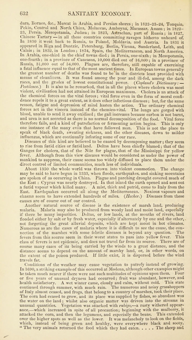 dura, Borneo, &c., Muscat in Arabia, and Persian shores ; in 1822-23-24, Tonquin, Pekin, Central and North China, Moluccas, Amboyna, Macassar, Assam; in 1822- 23, Persia, Mesopotamia, Judaea; in 1823, Astrachan, part of Russia; in 1827, Chinese Tartary — in all these countries committing ravages hitherto unheard of. In 1830 it went back to Russia, to Poland, Moldavia, and Austria. In 1831 it appeared in Riga and Dantzic, Petersburg, Berlin, Vienna, Sunderland, Leith, and Calais; in 1832, in London; 1834, Spain, the Mediterranean, and North America. In Arabia, one-third in the chief towns died ; in Persia, one-sixth; in Mesopotamia, one-fourth; in a province of Caucasus, 10,000 died out of 16,000 ; in a province of Russia, 31,000 out ol 54,000. Plagues are, therefore, still capable of exercising a fatal influence equal to that ot the most ancient times. In European towns generally the greatest number of deaths was found to be‘in the districts least provided with means of cleanliness. It was found among the poor and ill-fed, among the dark races, and the grades of lowest constitutional power. (Copland's Dictionary: — Pestilence.) It is also to be remarked, that in all the places where cholera was most violent, civilisation had not attained its European maximum. Cholera is an attack of the chemical forces on the vital forces; vital force even in the form of moral confi- dence repels it to a great extent, as it does other infectious diseases ; but, for the same reason, fatigue and depression ol mind hasten the action. The ordinary chemical forces act in the viscera instead of the chemico-vital. The lungs are gorged with blood, unable to send it away oxidised ; the gall increases because carbon is not burnt, and urea is not secreted as there is no normal decomposition of the food. Vital force therefore fails, and a kind of putrefaction or fermenting action begins. This is only one instance of the many evils that have followed man. This is not the place to speak of black death, sweating sickness, and the other diseases, down to milder influenzas, which are continually infesting some of our race. Diseases of this kind are believed to be caused by decomposing matter; they seem to rise from foetid cities or foetid land. Deltas have been chiefly blamed; that of the Ganges for cholera, that of the Nile for plague, that of the Mississippi for yellow fever. Although from this view diseases would be considered as under the power of mankind to suppress, their cause seems too widely diffused to place them under the direct control of limited communities, much less of individuals. About 1350 the whole world was thrown into violent commotion. The change may be said to have begun in 1333, when floods, earthquakes, and sinking mountains are spoken of as occurring in China. Plague and parching drought covered much of the East : Cyprus was nearly destroyed. In that island the earth opened and sent out a foetid vapour which killed many. A mist, thick and putrid, came to Italy from the East. Earthquakes occurred all along the Mediterranean. Noxious vapours and chasms seem to have extended hundreds of miles. (Ilecker.) Diseases from these causes are of course out of our control. Another natural source of disease is the existence of marsh land, producing malaria. Malaria may also be produced from woody land and moist land, especially if there be many impurities. Deltas, or low lands, at the mouths of rivers, land flooded either by salt or by fresh water, especially if alternately by one and the other,, not forgetting the great alluvial deposits, which are kept moist in hot climates. Numerous as are the cases of malaria where it is difficult to see the cause, the con- nection of the marshes with some febrile diseases is beyond any question. The fevers from this source seem in their worst states to pass into yellow fever. This class of fevers is not epidemic, and does not travel far from its source. There are of course many cases of its being carried by the winds to a great distance, and the distance seems to depend on the amount of marshy land, or, in other words, on the extent of the poison produced, if little exist, it is dispersed before the wind travels far. Conditions of the weather may cause vegetation to putrefy instead of growing. In 1690, a striking example of this occurred at Modena, although other examples might be taken much nearer if there were not such multitudes of opinions upon them. Four or five years of unusual dryness had occurred; fruit was abundant, however, and health satisfactory. A wet winter came, cloudy and calm, without cold. This state continued through summer, with much rain. The numerous and noisy grasshoppers of Italy almost ceased, and frogs, that belong to a country of marshes, took their place. The corn had ceased to grow, and its place was supplied by fishes, so abundant was the water on the land; whilst also organic matter was driven into the streams in unusual quantities. Vegetation was attacked with rubigo,—a rusty withered appear- ance,—which increased in spite of all precaution; beginning with the mulberry, it attacked the corn, and then the legumens, and especially the beans. This extended over the higher spots as well as the lower. It was melancholy to look on the fields, which, instead of being green and healthy, were everywhere black and sooty. “ The very animals returned the food which they had eaten The sheep and