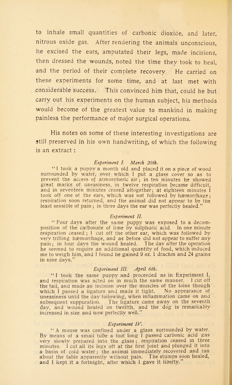 to inhale small quantities of carbonic dioxide, and later, nitrous oxide gas. After rendering the animals unconscious, he excised the ears, amputated their legs, made incisions, then dressed the wounds, noted the time they took to heal, and the period of their complete recovery. He carried on these experiments for some time, and at last met with considerable success. This convinced him that, could he but carry out his experiments on the human subject, his methods would become of the greatest value to mankind in making painless the performance of major surgical operations. His notes on some of these interesting investigations are still Dreserved in his own handwriting, of which the followinor is an extract : Experiment I. March 20th. “ 1 took a pupoy a month old and placed it on a piece of wood surrounded by water, over which 1 put a glass cover so as to prevent the access of atmosoheric air; in ten minutes he showed great marks of uneasiness, in twelve respiration became difficult, and in seventeen minutes ceased altogether; at eighteen minutes 1 took off one of the ears, which was not followed by haemorrhage; resoiration soon returned, and the animal did not appear to be the least sensible of pain ; in three days the ear was perfectly healed.” Experiment II. “ Four days after the same puppy was exposed to a decom- position of the carbonate of lime by sulphuric acid. In one minute respiration ceased ; 1 cut off the other ear, which was followed by very trifling hemorrhage, and as before did not appear to suffer any pain; in four days the wound healed. The day after the operation he seemed to require an additional quantity of food, which induced me to weigh him, and 1 found he gained 9 oz. 1 drachm and 24 grains in nine days.” Experiment III. April 6th. “ I took the same puppy and proceeded as in Experiment I, and respiration was acted on in much the same manner. 1 cut off the tail, and made an incision over the muscles of the loins though which 1 passed a ligature and made it tight. No appearance of uneasiness until the day following, when inflammation came on and subsequent suppuration. The ligature came away on the seventh day, and wound healed on twelfth, and the dog is remarkably increased in size and now perfectly well.” Experiment /K. “A mouse was confined under a glass surrounded by water. By means of a small tube a foot long 1 passed carbonic acid gas very slowly prepared into the glass ; respiration ceased in three minutes. \ cut all its legs off at the first joint and plunged it into a basin of cold water; the animal immediately recovered and ran about the table apparently without pain. The stumps soon healed,