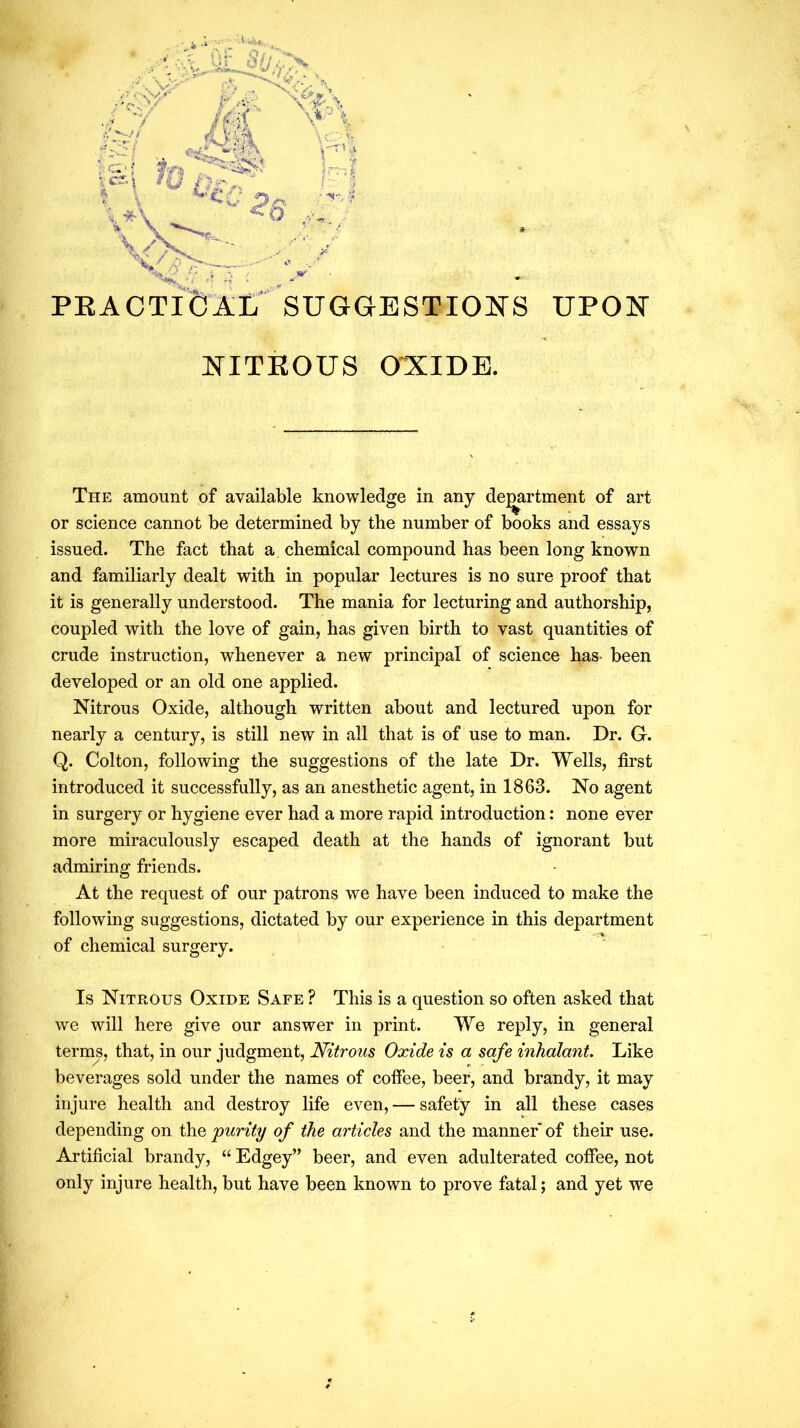 C- l-c: ’’i PEACTI&^L' SUGGESTIONS UPON NITKOUS ONIDE. The amount of available knowledge in any dej^rtment of art or science cannot be determined by the number of books and essays issued. The fact that a chemical compound has been long known and familiarly dealt with in popular lectures is no sure proof that it is generally understood. The mania for lecturing and authorship, coupled with the love of gain, has given birth to vast quantities of crude instruction, whenever a new principal of science has- been developed or an old one applied. Nitrous Oxide, although written about and lectured upon for nearly a century, is still new in all that is of use to man. Dr. G. Q. Colton, following the suggestions of the late Dr. Wells, first introduced it successfully, as an anesthetic agent, in 1863. No agent in surgery or hygiene ever had a more rapid introduction: none ever more miraculously escaped death at the hands of ignorant but admiring friends. At the request of our patrons we have been induced to make the following suggestions, dictated by our experience in this department of chemical surgery. Is Nitrous Oxide Safe ? This is a question so often asked that we will here give our answer in print. We reply, in general terms, that, in our judgment. Nitrous Oxide is a safe inhalant. Like beverages sold under the names of coffee, beer, and brandy, it may injure health and destroy life even, — safety in all these cases depending on the 'purity of the articles and the manner of their use. Artificial brandy, “ Edgey” beer, and even adulterated coffee, not only injure health, but have been known to prove fatal; and yet we