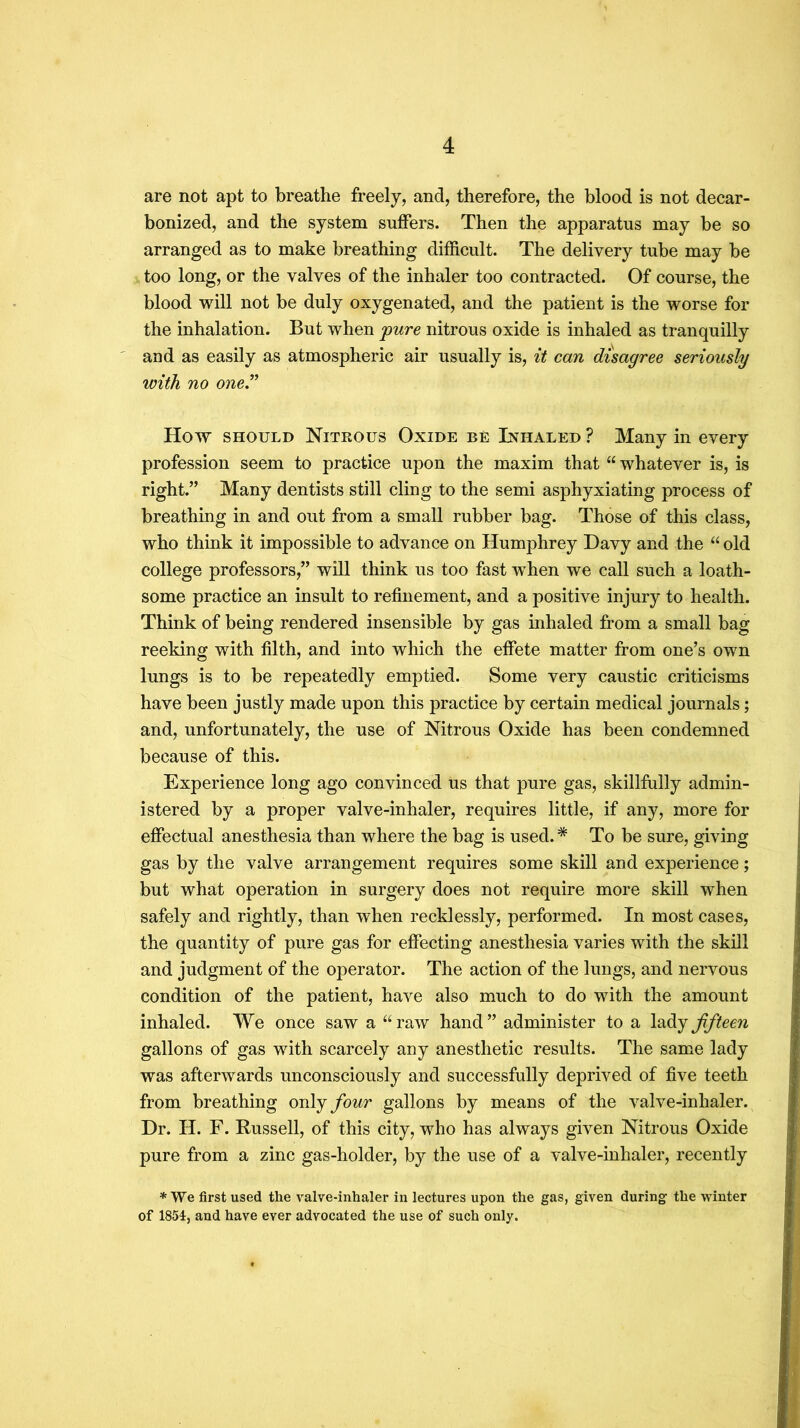 are not apt to breathe freely, and, therefore, the blood is not decar- bonized, and the system suffers. Then the apparatus may be so arranged as to make breathing difficult. The delivery tube may be too long, or the valves of the inhaler too contracted. Of course, the blood will not be duly oxygenated, and the patient is the worse for the inhalation. But when 'pure nitrous oxide is inhaled as tranquilly and as easily as atmospheric air usually is, it can disagree seriously 'with no oner How SHOULD Nitrous Oxide be Inhaled ? Many in every profession seem to practice upon the maxim that “whatever is, is right.” Many dentists still cling to the semi asphyxiating process of breathing in and out from a small rubber bag. Those of this class, who think it impossible to advance on Humphrey Davy and the “ old college professors,” will think us too fast when we call such a loath- some practice an insult to refinement, and a positive injury to health. Think of being rendered insensible by gas inhaled from a small bag reeking with filth, and into which the effete matter from one’s own lungs is to be repeatedly emptied. Some very caustic criticisms have been justly made upon this practice by certain medical journals; and, unfortunately, the use of Nitrous Oxide has been condemned because of this. Experience long ago convinced us that pure gas, skillfully admin- istered by a proper valve-inhaler, requires little, if any, more for effectual anesthesia than where the bag is used.* To be sure, giving gas by the valve arrangement requires some skill and experience; but what operation in surgery does not require more skill when safely and rightly, than when recklessly, performed. In most cases, the quantity of pure gas for effecting anesthesia varies with the skill and judgment of the operator. The action of the lungs, and nervous condition of the patient, have also much to do with the amount inhaled. We once saw a “raw hand” administer to a fifteen gallons of gas with scarcely any anesthetic results. The same lady was afterwards unconsciously and successfully deprived of five teeth from breathing on\j four gallons by means of the valve-inhaler. Dr. H. F. Russell, of this city, who has always given Nitrous Oxide pure from a zinc gas-holder, by the use of a valve-inhaler, recently * We first used the valve-inhaler in lectures upon the gas, given during the winter of 1851, and have ever advocated the use of such only.