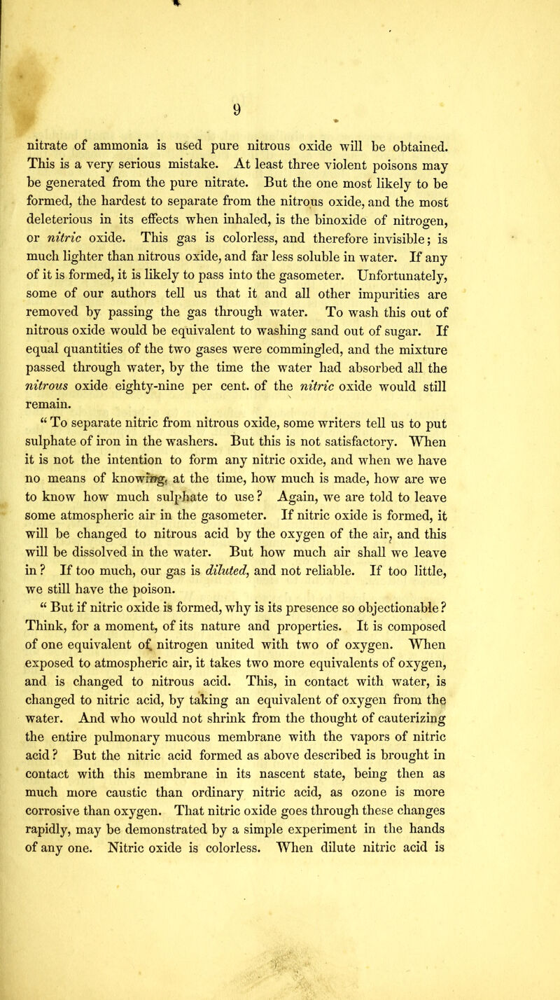 nitrate of ammonia is used pure nitrous oxide will be obtained. This is a very serious mistake. At least three violent poisons may be generated from the pure nitrate. But the one most likely to be formed, the hardest to separate from the nitrous oxide, and the most deleterious in its effects when inhaled, is the binoxide of nitrogen, or nitric oxide. This gas is colorless, and therefore invisible; is much lighter than nitrous oxide, and far less soluble in water. If any of it is formed, it is likely to pass into the gasometer. Unfortunately, some of our authors tell us that it and all other impurities are removed by passing the gas through water. To wash this out of nitrous oxide would be equivalent to washing sand out of sugar. If equal quantities of the two gases were commingled, and the mixture passed through water, by the time the water had absorbed all the nitrous oxide eighty-nine per cent, of the nitric oxide would still remain. “To separate nitric from nitrous oxide, some writers tell us to put sulphate of iron in the washers. But this is not satisfactory. When it is not the intention to form any nitric oxide, and when we have no means of knowing, at the time, how much is made, how are we to know how much sulphate to use ? Again, we are told to leave some atmospheric air in the gasometer. If nitric oxide is formed, it will be changed to nitrous acid by the oxygen of the air, and this will be dissolved in the water. But how much air shall we leave in ? If too much, our gas is diluted, and not reliable. If too little, we still have the poison. “ But if nitric oxide is formed, why is its presence so objectionable ? Think, for a moment, of its nature and properties. It is composed of one equivalent o^ nitrogen united with two of oxygen. When exposed to atmospheric air, it takes two more equivalents of oxygen, and is changed to nitrous acid. This, in contact with water, is changed to nitric acid, by taking an equivalent of oxygen from the water. And who would not shrink from the thought of cauterizing the entire pulmonary mucous membrane with the vapors of nitric acid ? But the nitric acid formed as above described is brought in contact with this membrane in its nascent state, being then as much more caustic than ordinary nitric acid, as ozone is more corrosive than oxygen. That nitric oxide goes through these changes rapidly, may be demonstrated by a simple experiment in the hands of any one. Nitric oxide is colorless. When dilute nitric acid is