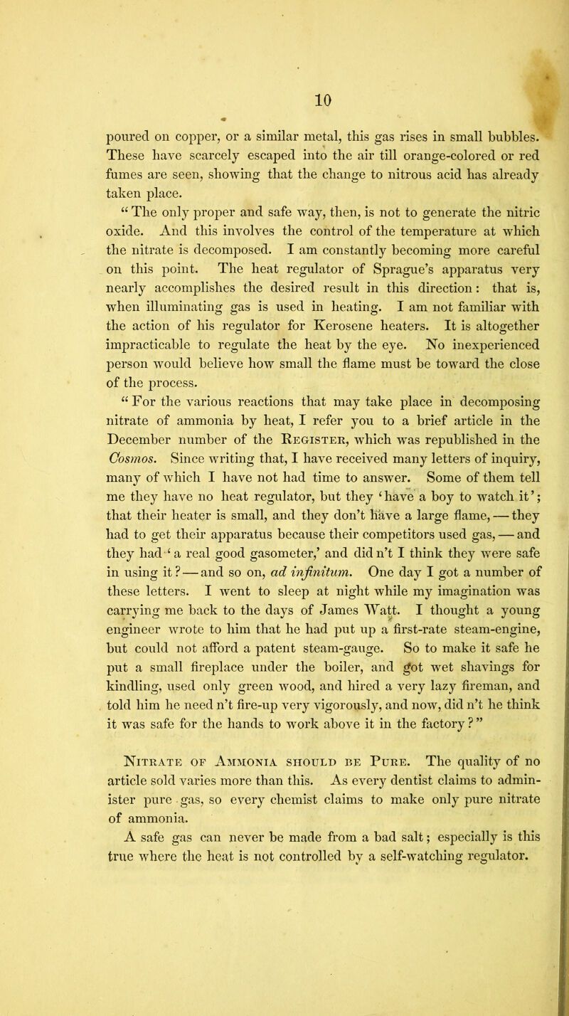 poured on copper, or a similar metal, this gas rises in small bubbles. These have scarcely escaped into the air till orange-colored or red fumes are seen, showing that the change to nitrous acid has already taken place. “ The only proper and safe way, then, is not to generate the nitric oxide. And this involves the control of the temperature at which the nitrate is decomposed. I am constantly becoming more careful .. on this point. The heat regulator of Sprague’s apparatus very nearly accomplishes the desired result in this direction: that is, when illuminating gas is used in heating. I am not familiar with the action of his regulator for Kerosene heaters. It is altogether impracticable to regulate the heat by the eye. No inexperienced person would believe how small the flame must be toward the close of the process. For the various reactions that may take place in decomposing nitrate of ammonia by heat, I refer you to a brief article in the December number of the Kegister, which was republished in the Cosmos. Since writing that, I have received many letters of inquiry, many of which I have not had time to answer. Some of them tell me they have no heat regulator, but they ‘ have a boy to watch it ’; that their heater is small, and they don’t have a large flame, — they had to get their apparatus because their competitors used gas, — and they had ‘a real good gasometer,’ and didn’t I think they were safe in using it ? — and so on, ad infinitum. One day I got a number of these letters. I went to sleep at night while my imagination was carrying me back to the days of James Watt. I thought a young engineer wrote to him that he had put up a first-rate steam-engine, but could not afford a patent steam-gauge. So to make it safe he put a small fireplace under the boiler, and got wet shavings for kindling, used only green wood, and hired a very lazy fireman, and told him he need n’t fire-up very vigorously, and now, did n’t he think it was safe for the hands to work above it in the factory ? ” Nitrate of Ammonia should be Pure. The quality of no article sold varies more than this. As every dentist claims to admin- ister pure ■ gas, so every chemist claims to make only pure nitrate of ammonia. A safe gas can never be made from a bad salt; especially is tliis true where the heat is not controlled by a self-watching regulator.