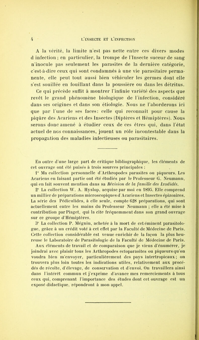 A la vérité, la limite n’est pas nette entre ces divers modes d infection ; en particulier, la trompe de l’Insecte suceur de sang n’inocule pas seulement les parasites de la dernière catégorie, c’est-à-dire ceux qui sont condamnés à une vie parasitaire perma- nente, elle peut tout aussi bien véhiculer les germes dont elle s’es^t souillée en fouillant dans la poussière ou dans les détritus. Ce qui précède suffit à montrer l’infinie variété des aspects que revêt le grand phénomène biologique de l’infection, considéré dans ses origines et dans son étiologie. Nous ne l’aborderons ici que par fune de ses faces: celle qui reconnaît pour cause la piqûre des Acariens et des Insectes (Diptères et Hémiptères). Nous serons donc amené à étudier ceux de ces êtres qui, dans l’état actuel de nos connaissances, jouent un rôle incontestable dans la propagation des maladies infectieuses ou parasitaires. En outre d’une large part de critique bibliographique, les éléments de cet ouvrage ont été puisés à trois sources principales : 1 Ma collection personnelle d’Arthropodes parasites ou piqueurs. Les Acariens en faisant partie ont été étudiés par le Professeur G. Neumann, qui en fait souvent mention dans sa Révision de la famille des Ixodidés. 2“ La collection W. A. Hyslop, acquise par moi en 1895. Elle comprend un millier de préparations microscopiques d’Acariens et Insectes épizoaires. La série des Pédiculides, à elle seule, compte 628 préparations, qui sont actuellement entre les mains du Professeur Neumann ; elle a été mise à contribution parPiaget, qui la cite fréquemment dans son grand ouvrage sur ce groupe d’Hémiptères. 3* La collection P. Mégnin, achetée à la mort de cet éminent parasitolo- gue, grâce à un crédit voté à cet effet par la Faculté de Médecine de Paris. Cette collection considérable est venue enrichir de la façon la plus heu- reuse le Laboratoire de Parasitologie de la Faculté de Médecine de Paris. Aux éléments de travail et de comparaison que je viens d’énumérer, je joindrai avec plaisir tous les Arthropodes ectoparasites ou piqueurs qu’on voudra bien m’envoyer, particulièrement des pays intertropicaux ; on trouvera plus loin toutes les indications utiles, relativement aux procé- dés de récolte, d’élevage, de conservation et d’envoi. On travaillera ainsi dans l’intérêt commun et j’exprime d’avance mes remerciements à tous ceux qui, comprenant l’importance des études dont cet ouvrage est un exposé didactique, répondront à mon appel.