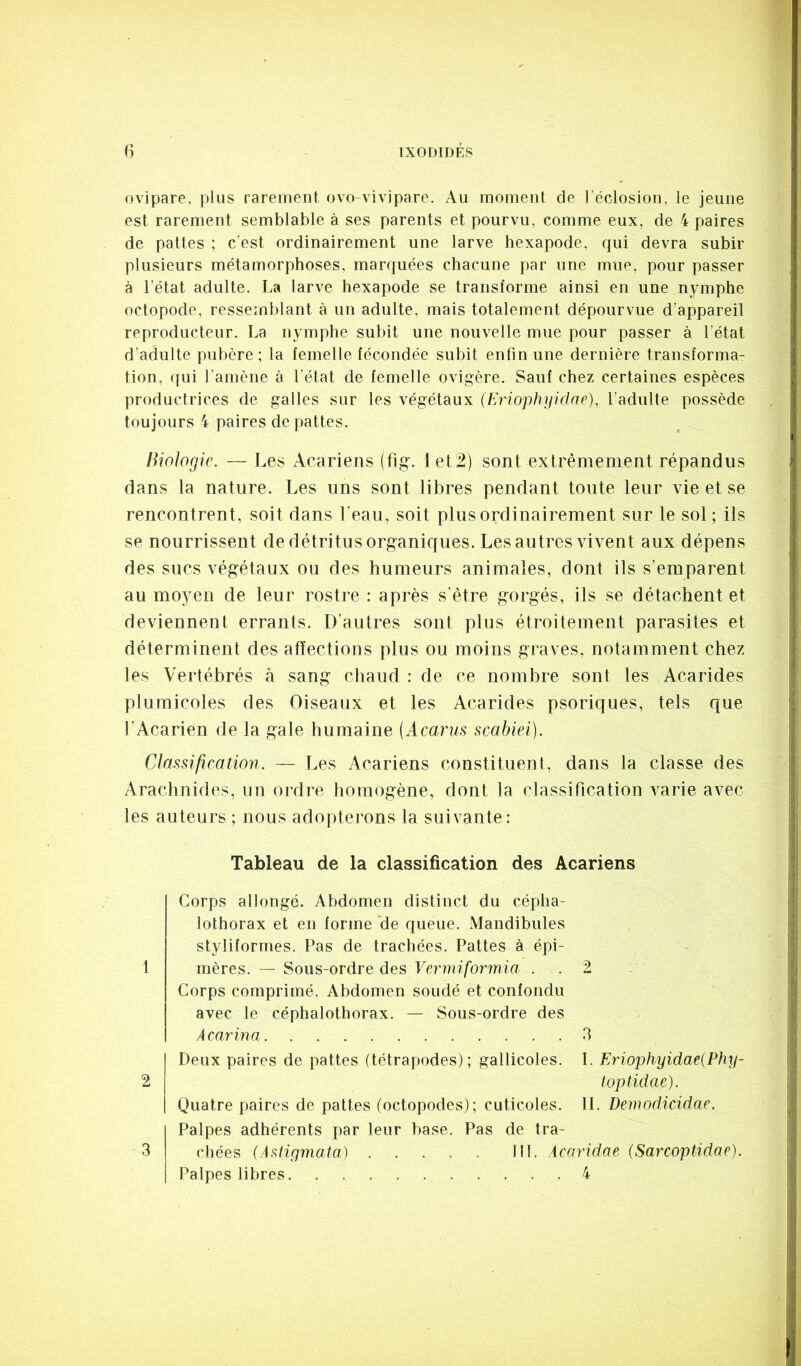 ovipare, plus rarement ovo-vivipare. Au moment de l éclosion, le jeune est rarement semblable à ses parents et pourvu, comme eux, de 4 paires de pattes ; c’est ordinairement une larve hexapode, qui devra subir plusieurs métamorphoses, marquées chacune par une mue, pour passer à l’état adulte. La larve hexapode se transforme ainsi en une nymphe octopode, ressemblant à un adulte, mais totalement dépourvue d’appareil reproducteur. La nymphe subit une nouvelle mue pour passer à l’état d’adulte pubère; la femelle fécondée subit enfin une dernière transforma- tion, qui l’amène à l’état de femelle ovigère. Sauf chez certaines espèces productrices de galles sur les végétaux (Eriophyidae), l’adulte possède toujours 4 paires de pattes. Hiologic. — Les Acariens (flg. 1 et2) sont extrêmement répandus dans la nature. Les uns sont libres pendant toute leur vie et se | rencontrent, soit dans l’eau, soit plus ordinairement sur le sol ; ils I se nourrissent de détritus organiques. Les autres vivent aux dépens ^ des sucs végétaux ou des humeurs animales, dont ils s’emparent au moyen de leur rostre : après s’être gorgés, ils se détachent et deviennent errants. D’autres sont plus étroitement parasites et déterminent des affections plus ou moins graves, notamment chez les Vertébrés à sang chaud : de ce nombre sont les Acarides plumicoles des Oiseaux et les Acarides psoriques, tels que l’Acarien de la gale humaine (Acarus scabiei). Classification. — Les Acariens constituent, dans la classe des Arachnides, un ordre homogène, dont la classification varie avec les auteurs ; nous adopterons la suivante: Tableau de la classification des Acariens 1 2 3 Corps allongé. Abdomen distinct du cépha- lothorax et en forme *de queue. Mandibules styliformes. Pas de trachées. Pattes à épi- mères. — Sous-ordre des Vermiformia . . 2 Corps comprimé. Abdomen soudé et confondu avec le céphalothorax. — Sous-ordre des A car ma 3 Deux paires de pattes (tétrapodes); gallicoles. I. Eriophyidae{Phy- toptidae). Quatre paires de pattes (octopodes); cuticoles. IL Demodicidac. Palpes adhérents par leur hase. Pas de tra- chées (Astigmata) lit. Acaridae (Sarcoptidae). Palpes libres 4