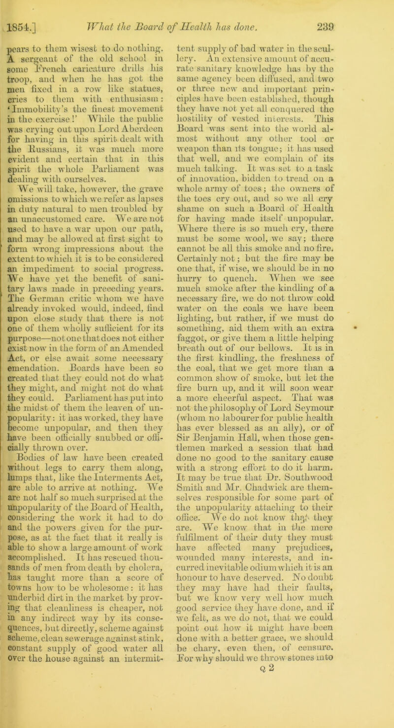 pears to them wisest to do nothing. A sergeant of the old school in some ih’onch caricature drills his troop, and when he has got the men fixed in a row like statues, cries to them with enthusiasm: ‘Immobility’s the finest movement in the exercise!’ Wliile the public was crying out upon Lord Aberdeen for having in this spirit dealt with the Hussiaus, it was much more evident and certain that in this spirit the whole Parliament was dealing with ourselves. We will take, however, the grave omissions to which we I'efer as lapses in duty natural to men troubled by an unaccustomed care. We are not used to have a war upon our path, and may be allowed at first sight to form wrong impressions about the extent to whicli it is to be considered an impediment to social progress. We have yet the benefit of sani- tary laws made in preceding years. The German critic whom we have already invoked would, indeed, Ihid upon close study that there is not one of them wholly sullicient for its purpose—not one that does not either exist now in the form of an Amended Act, or else await some necessary emendation. Boards have been so created that they could not do what they might, and might not do what they could. Parliament has put into the midst of them the leaven of un- popularity : it has worked, they have become unpopular, and then they have been oliicially' snubbed or ofli- cially thrown over. Bodies of law have been created without legs to carry them along, lumps that, like the Interments Act, arc able to arrive at nothing. We are not half so much surprised at the unpopularity of the Board of Health, considering the work it had to do and the powers given for the pur- pose, as at the fact that it really is able to show a large amount of work accomplished. It has rescued thou- sands of men from death by cholera, has taught more than a score of towns how to be wholesome : it has underbid dirt in the market by prov- ing that cleanliness is cheaper, not in any indirect way by its conse- quences, hut directly, scheme against scheme,clean sewerage against stink, constant supply of good water all over the house against an intermit- tent supply of bad water in the scid- lery. An extensive amount of accu- rate sanitary knowledge has by the same agency been diliused, and two or three new and important prin- ciples have been established, though they have not yet idl conquered the hostility of vested interests. This Board was sent into the world al- most without any other tool or weapon than its tongue; it has used that well, and we complain of its much talking. It was set to a task of innovation, bidden to tread on a whole army of toes; tlie owners of the toes cry out, and so we all ciy sliame on such a Board of Health for having made itself unpopular. Where there is so mucli cry, there must be some wool, we say; there cannot be all this smoke and no fire. Certainly not; but the fire may be one that, if wise, we should be in no hurry to quench. When we see much smoke after tire kindling of a necessary fire, we do not throw cold water on the coals we have been lighting, but rather, if we must do something, aid them with an extra faggot, or give them a little helping breath out of our bellows. It is in the first kindling, the freshness of the coal, that we get more than a common show of smoke, but let the fire burn up, and it will soon wear a more cheerful aspect. That was not the philosophy of Lord Seymour (whom no labourer for public health has ever blessed as an ally), or of Sir Benjamin Hall, when those gen- tlemen mai'ked a session that had done no good to the sanitary cause with a strong effort to do it harm. It may be true that Dr. Southwood Smith and Mr. Chadwick are them- selves responsible for some part of the unpopularity attaching to their office. We do not know tli.^f' they are. We know that in the mere fulfilment of their duty they must have affected many prejudices, W'ounded many interests, and in- curred inevitable odium which it is an honour to have deserved. JMo doubt they may have had their faidts, but we know very well Jiow much good service they have done, and if we felt, as we do not, that we could point out how it might have been done with a better gi’acc, we sliould be chary, even then, of censure. For why should we throw stones mto q2