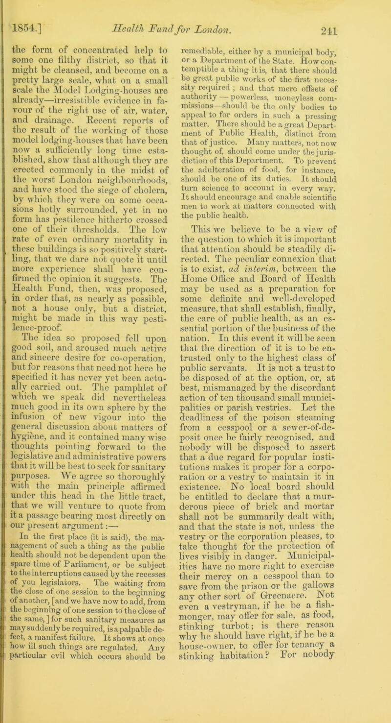 tlic form of concentrated help to some one filthy district, so that it might be cleansed, and become on a pretty large scale, what on a small scale the Model Lodging-houses are already—irresistible evidence in fa- vour of the right use of air, water, and drainage. Eecent reports of the result of the working of those model lodging-houses that have been now a sutliciently long time esta- blished, show that although tliey are erected commonly in the midst of the worst Loudon neighbourhoods, and have stood the siege of cholera, by which they were on some occa- sions hotly surrounded, yet in no form has pestilence hitherto crossed one of their thresholds. The low rate of even ordinary mortality in these buildings is so positively start- ling, that we dare not quote it until more experience shall have con- firmed the opinion it suggests. The Health Fund, then, was proposed, in order that, as nearly as possible, not a house only, but a district, might be made in this way pesti- lence-proof. The idea so proposed fell upon good soil, and aroused much active and sincere desii-e for co-operation, but for reasons that need not here be specillcd it has never yet been actu- ally carried out. The pamphlet of which we speak did nevertheless much good in its own sphere by the infusion of new vigour into the eneral discussion about matters of ygiene, and it contained many wise thoughts pointing forward to the legislative and administrative powers that it Avill be best to seek for sanitaiy purposes. We agree so thoroughly Avith the main principle affirmed under this head in the little tract, that we will venture to quote from it a passage bearing most directly on our present argument:— In the first place (it is said), the ma- nagement of such a thing as the public health should not be dependent upon the spare time of Parliament, or be subject to the interruptions caused by the recesses of you legislators. The waiting from the close of one session to the beginning of another, [and we have now to add, from the beginning of one session to the close of the same, ] for such sanitary measures as may suddenly be required, is a palpable de- fect, a manifest failure. It shows at once how ill such things are regulated. Any particular evil which occurs should be remediable, either by a municijial body, or a Department of the State, flow con- temptible a thing it is, that there should be great public works of the first neces- sity required ; and that mere offsets of authority — powerless, moneyless com- missions—should be tlie only bodies to appeal to for orders in such a pressing matter. There should be a great Depart- ment of Public Health, distinct from that of justice. Many matters, not now thought of, should come under thejuris- diction of this Department. To prevent the adulteration of food, for instance, should be one of its duties. It .should turn science to account in every way. It should encourage and enable scientific men to work at matters connected with the public health. This wc believe to be a view of tlie question toAvliicli it is important that attention should be steadily di- rected. The peculiar connexion that is to exist, ad interim, behveen the Home Office and Board of Health may be used as a preparation for some definite and Avell-dcveloped measure, that shall establish, finally, the care of public health, as an es- sential portion of the business of the nation. In this event it Avillbe seen that the direction of it is to be en- trusted only to the highest class of public servants. It is not a trust to be disposed of at the option, or, at best, mismanaged by the discordant action of ten thousand small munici- palities or parish vestries. Let the deadliness of the poison steaming from a cesspool or a sewer-of-de- posit once be fairly recognised, and nobody wiU be disposed to assert that a due regard for popular insti- tutions makes it proper for a corpo- ration or a vestry to maintain it in existence. No local board should be entitled to declare that a mur- derous piece of brick and mortar shall not be summarily dealt with, and that the state is not, unless the vestry or the corporation pleases, to take thought for the protection of lives visibly in danger. Municipal- ities have no more right to exercise their mercy on a cesspool than to save from the prison or the gallows any other sort of Greenacre. Not even a vestryman, if he be a fish- monger, may offer for sale, as food, stinking turbot; is thei'c reason why he should have right, if he be a house-OAA'iier, to ofler for tenancy a stinking habitation? For nobody