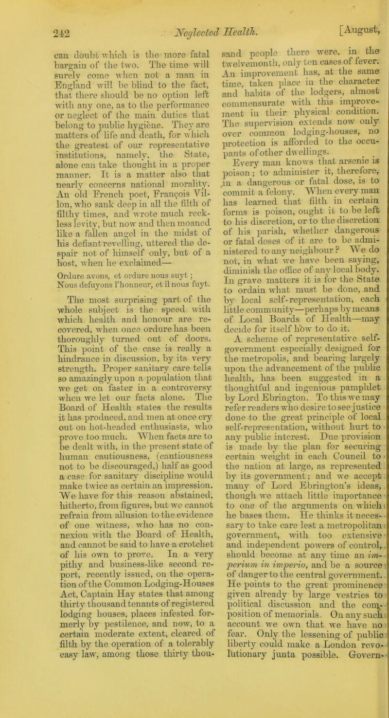 cau doubt Avliicli Is tbo more fatal bargain of llie two. The time will surely come when not a man in England will be blind to the fact, that there should be no option left with any one, as to the performance or neglect of the main duties that belong to public hygiene. They are matters of life and death, for which the greatest of our representative institutions, namely, the State, alone cau take thought in a proper manner. It is a matter also that nearly concerns national morality. An old French x>oet, Francois Vil- lon, who sank deep in all the filth of filthy times, and wrote much reck- less levity, but now and then moaned like a fallen angel in the midst of his defiant revelling, uttered the de- spair not of himself only, but of a host, when he exclaimed— Ordure avons, et ordure nou.s suyt; Nous defuyons I’honneur, et ilnous fuyt. The most siirprising part of the whole subject is tlie speed with which health and honour are re- covered, when once ordure, has been thorougldy turned out of doors. This point of the case is really a hindrance in discussion, by its very strength. Proper sanitary care tells so amazingly upon a population that we get on faster in a controversy when we let our facts alone. The Board of Health states the resrdts it has produced, and men at once ciy out on hot-headed enthusiasts, who rove too much. When facts are to e dealt with, in the present state of human cautiousness, (cautiousness not to be discouraged,) half as good a case for sanitary discipline would make twice as certain an impression. We have for this reason abstained, hitherto, from figures, but we cannot refrain from all\ision to the evidence of one witness, who has no con- nexion with the Board of Health, and cannot be said to have a crotchet of his own to prove. In a very pithy and business-like second re- port, recently issued, on the opera- tion of the Common Lodging-Houses Act, Captain Hay states that among thirty thousand tenants of registered lodging houses, places infested foi’- merly by pestilence, and now, to a certain moderate extent, cleared of filth by the operation of a tolerably easy law, among those thirty thou- sand people there were, in the twelvemonth, only ten cases of fever. An improvement has, at the same time, taken place in the character and habits of the lodgei’s, almost commensurate with this improve- jnent in their p>hysical condition. The supervision extends now only over comm.on lodging-houses, no protection is afforded to the occu- pants of other dwellings. Every man knows that arsenic is poison ; to administer it, therefore, in a dangerous or fatal dose, is to commit a felony. When every man has learned that filth in certain forms is poison, ought it to be left to his discretion, or to the discretion of his parish, whether dangerous or fatal doses of it are to be admi- nistered to any neighbour ? W e do not, in what we have been saying, diminish the office of any local body. In grave matters it is for the State to ordain wffiat must be done, and by local self-representation, each little community—perhaps by means of Local Boards of Health—may decide for itself how to do it. A scheme of representative self- government especially designed for the metropolis, and bearing largely upon the advancement of the public health, has been suggested in a thoughtful and ingenious pamphlet by Lord Ebrington. To this we may refer readers who desire to see justice done to the great principle of local self-representation, without hurt to ■ any public interest. Due provision is made by the plan for securing certain weight in each Council to • the nation at large, as represented by its government; and we accept many of Lord Ebrington’s ideas,, though we attach little importance to one of the arguments on which i he bases them. He thinks it neces- ■ sary to take cai’e lest a metropolitan i government, wdth too extensive * and independent powei'S of control,. should become at auj'' time an im- ■ jierium in irngerio, and be a soiu’ce^ of danger to the central government. He points to the great prominence given already by large vestries to political discussion and the con\-- position of memorials On any such. account we own that we have no fear. Only the lessening of public liberty could make a London revo- • lutionary jimta possible. Govern--