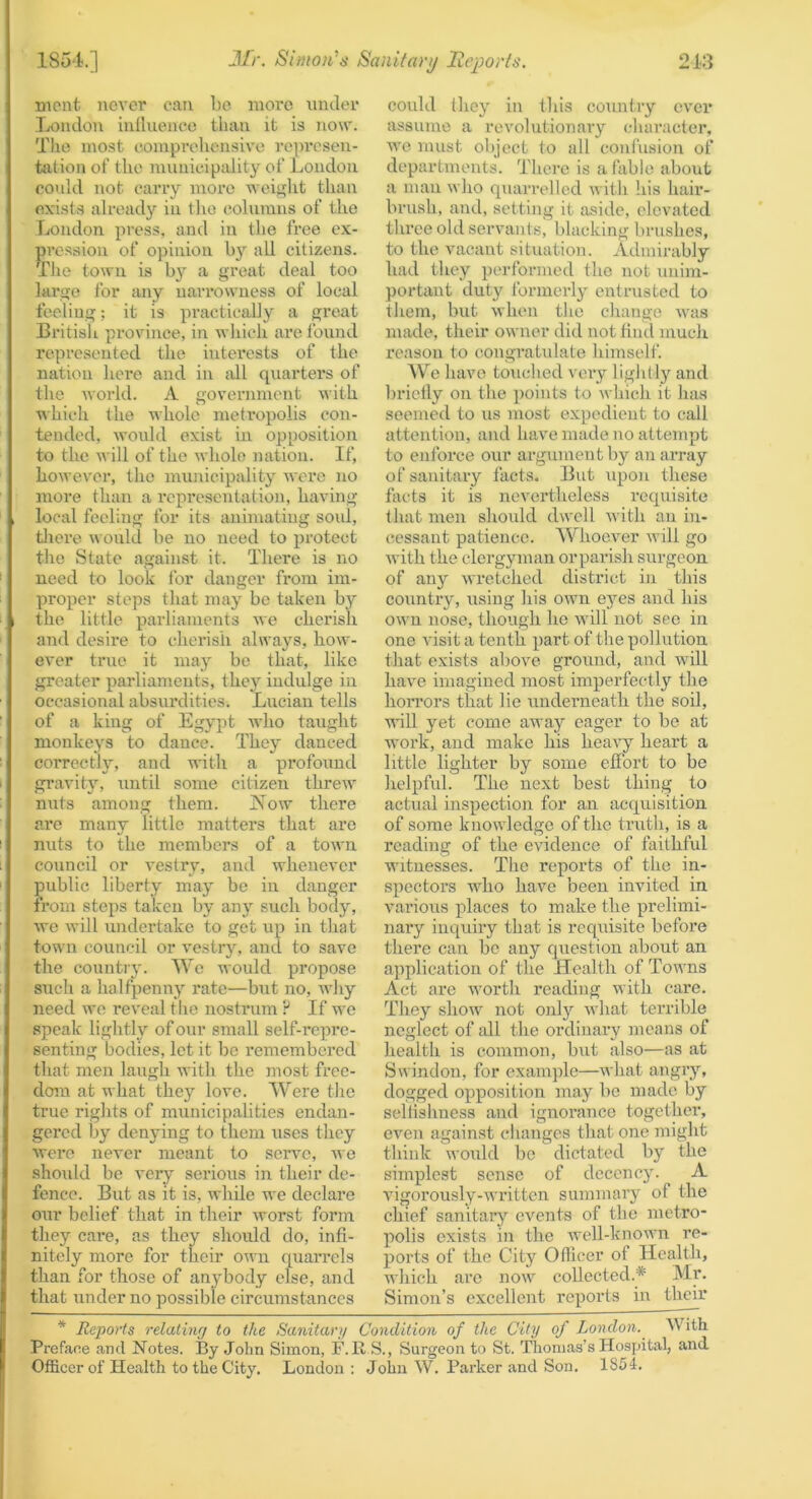 mcnt never can be more nnder London inllueneo than it is now. The most coinprohensive re]>i*csen- tjition of the municipality of Loudon could not carry more weit^ht than exists already in tlio columns of the London press, and in the free ex- pression of opinion by all citizens. The town is by a great deal too large for any narrowness of local feeling; it is practically a great Britisli province, in which are found represented the interests of the nation here and in jill quarters of the Avorld. A government Avith which the whole metropolis con- tended, Avould exist in opposition to the will of the whole nation. If, however, tlie municipality were no more than a representation, having local feeling for its animating soul, tliere would be no need to protect the State against it. There is no need to look for danger from im- proper steps tliat may be taken by the little parliaments we cherish and desire to cherish always, how- ever true it may be that, like greater parliaments, they indulge in occasional absurdities. Lucian tells of a king of Egypt who taught monkeys to dance. They danced correctly, and with a profound gravity, until some citizen threw nuts among them. IMow there are many little matters that are nuts to the members of a town council or vestry, and whenever public liberty may be in danger from steps taken by any such body, we will undertake to get up in tliat town council or vestry, and to save the country. We would propose such a halfpenny rate—but no, why need we reveal the nostrum ? If we speak lightly of our small self-roprc- senting bodies, let it be remembered that men laugh with the most free- dom at what they love. Were tlic true rights of municipalities endan- gered by denying to them uses they were never meant to serve, wo should be very serious in their de- fence. But as it is, while we declare our belief that in their worst form they care, as they should do, infi- nitely more for their own quarrels than for those of anybody else, and that under no possible circumstances could they in this country cv'cr assume a revolutionary (•haracler, we must object to all confusion of departments. There is a fable about a man who quarrelled with his hair- brush, and, setting it aside, elevated three old servants, blacking brushes, to the vacant situation. Admirably had they performed the not unim- portant duty formerly entrusted to them, but when the change was made, their owner did not find much reason to congratulate himself. We have touclied very lightly and l)riclly on the points to winch it has seemed to us most expedient to call attention, and have made no attempt to enforce our arg\imentby an array of sanitary facts. But upon these facts it is nevertheless requisite that men should dwell with an in- cessant patience. AVhoever will go with the clergyman orparish surgeon of any wretched district in this country, using his own eyes and his own nose, though ho will not see in one visit a tenth part of the pollution that exists above ground, and will have imagined most imperfectly the horrors that lie underneath the soil, will yet come away eager to be at work, and make his heavy heart a little lighter by some effort to be helpful. The next best thing to actual inspection for an acquisition of some knowledge of the truth, is a reading of the evidence of faithful witnesses. The reports of the in- spectors who have been invited in various places to make the prelimi- nary inquiry that is requisite before there can be any question about an application of the Health of Towns Act are Avorth reading with care. They shoAV not only what terrible neglect of all the ordinary means of health is common, but also—as at Swindon, for example—what angry, dogged opposition may bo made by selfishness and ignorance together, oven against changes that one might think \A-ould be dictated by the simplest sense of decency. A vigorously-written summary of the chief sanitary events of the metro- polis exists in the Avell-knoivn re- ports of the City Officer of Health, which arc now collected.* Mr. Simon’s excellent reports in their * Reports relaiinr/ to the Sanitary Condition of the City of London. AVith Preface and Notes. By John Simon, F.R S., Surgeon to St. Thomas’s Hospital, and Officer of Health to the City. London : John W. Parker and Son. 1854.