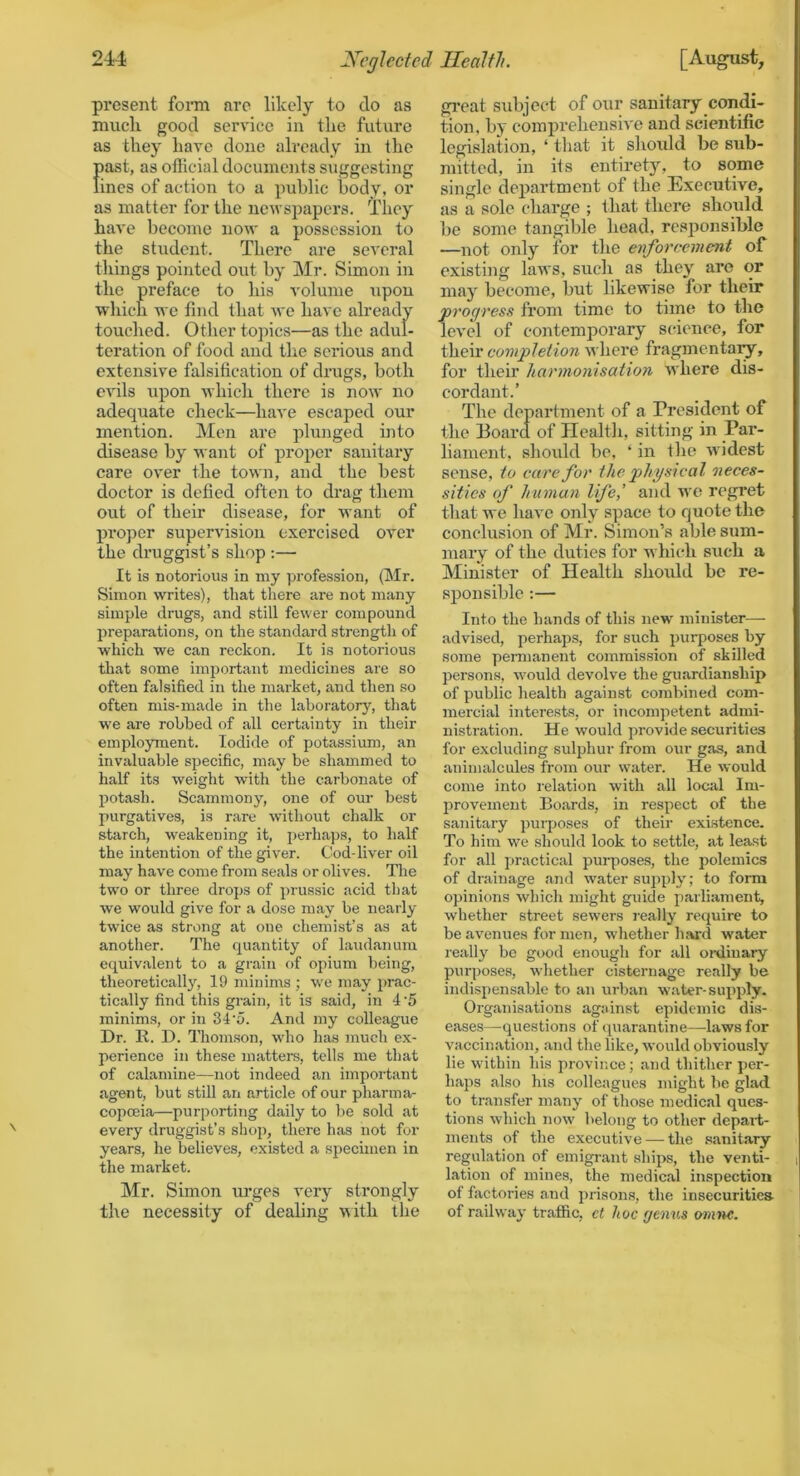 present fonn are likel}’’ to do as much good service in the future as they have done already in the f)ast, as official documents suggesting ines of action to a public body, or as matter for the new spapers. They have become now a possession to the student. There are several things pointed out by Mr. Simon in the preface to his volume upon which we find that we have already touched. Other topics—as the adul- teration of food and the serious and extensive falsification of drugs, both evils upon which there is no\v no adequate check—have escaped our mention. Men arc plunged into disease by want of proper sanitary care over the town, and the best doctor is defied often to drag them out of their disease, for want of pi’oper supervision exercised over the druggist’s shop ;— It is notorious in my ])rofession, (Mr. Simon writes), that there are not many simple drugs, and still fe\ver compound preparations, on the standard strength of which we can reckon. It is notorious tliat some important medicines are so often falsified in the market, and then so often mis-made in the laboratory, that w'e are robbed of all certainty in their employment. Iodide of potassium, an invaluable specific, may be shammed to half its weight with the carbonate of potash. Scammony, one of our best purgatives, is rare without chalk or starch, weakening it, perhaps, to half the intention of the giver. Cod-liver oil may have come from seals or olives. The two or three drops of prussic acid that we would give for a dose may be nearly twice as strong at one chemist’s as at another. The quantity of laudanum equiv.alent to a grain of opium being, theoretically, 19 minims ; we may prac- tically find this grain, it is .said, in 4 5 minims, or in 34'o. And my colleague Dr. R. D. Thomson, w'ho has much ex- perience in these matters, tells me that of calamine—not indeed an important agent, but still an article of our pharma- copoeia—purporting daily to be sold at every druggist’s shop, there has not for years, he believes, existed a specimen in the market. ]\Ir. Simon urges very strongly the necessity of dealing with the gi'eat subject of our sanitary condi- tion, by comprehensive and scientific legislation, ‘ that it should be sub- mitted, in its entirety, to some single deiJartmcnt of the Executive, as a sole charge ; that there should be some tangible head, responsible —not only for the enforcement of existing laws, such as they are or may become, but likewise for their progress from time to time to the level of contemporary science, for their completion where fragmentary, for their harmonisation where dis- cordant.’ The department of a President of the Board of Health, sitting in Par- liament, should be, ‘ in the widest sense, to care for the physical 'neces- sities of human life,' and wo regret that we have only space to quote the conclusion of Mr. Simon’s able sxim- mary of the duties for which such a Minister of Health should be re- sponsible ;— Into the hands of this new minister— advised, perhaps, for such purposes by some penuanent commission of skilled persons, wmuld devolve the guardianship of public liealth against combined com- mercial interests, or incompetent admi- nistration. He would provide securities for excluding sufiohur from our gas, and animalcules from our w'ater. He would come into relation with all local Im- I^rovement Boards, in respect of the sanitary purposes of their existence. To him w'e should look to settle, at least for all practical purposes, the polemics of drainage and water supply; to form opinions which might guide parliament, whether street sewers i-eally require to be avenues for men, whether hard water really be good enough for all oi-diuary purposes, wdiether cisternage really be indispensable to an urban w.ater-supply. Organisations against epidemic dis- eases—questions of quarantine—-laws for vaccination, and the like, would obviously lie wdthin his province; and thither per- haps also his colleagues might be glad to transfer many of those medical ques- tions which now' belong to other depail;- ments of the executive — the sanitary regulation of emigrant ships, the venti- lation of mines, the medical inspection of factories and prisons, the insecurities of railway traffic, ct hoc genus oni'nc.