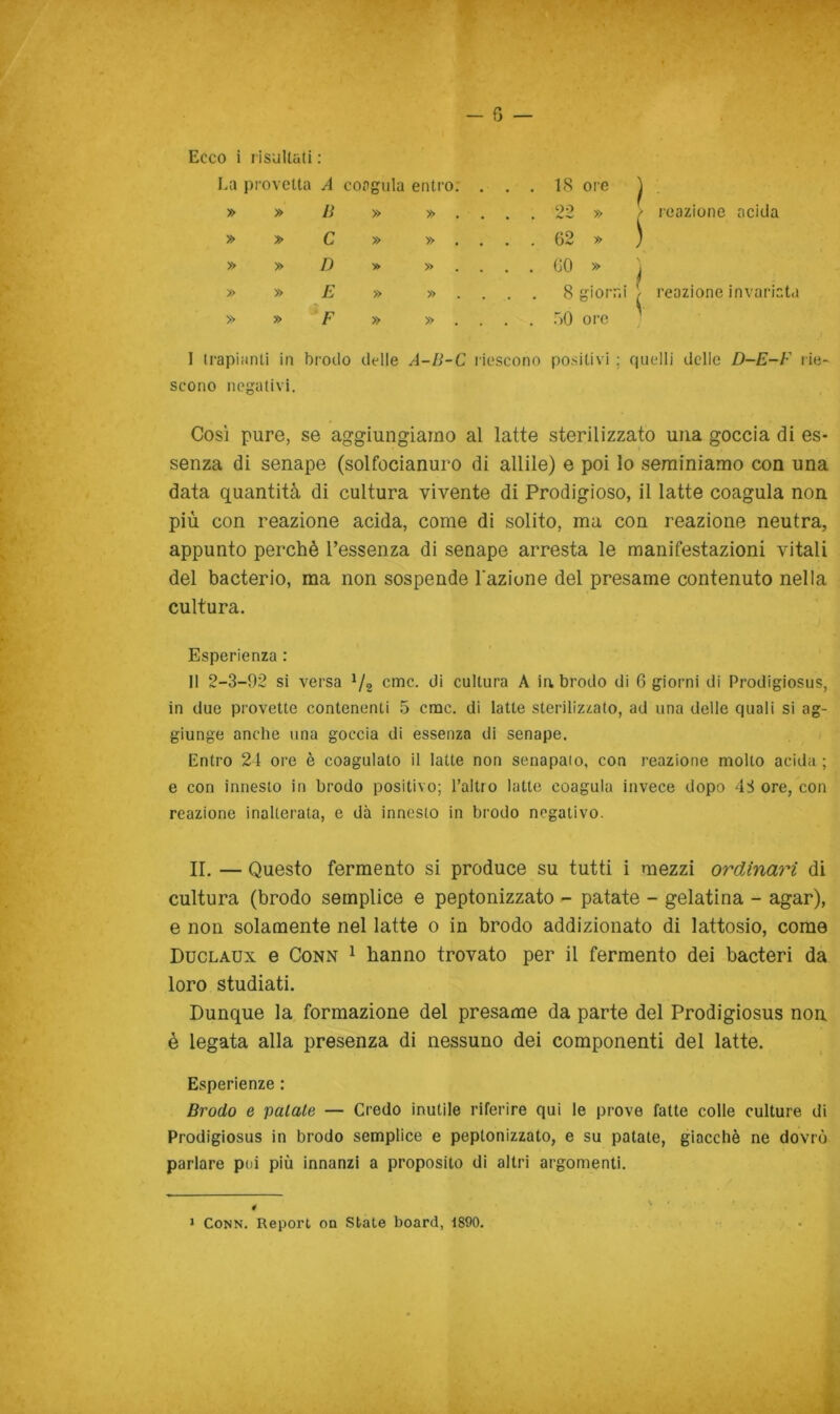 Ecco i rìsullati : La provetta A coagula entro; , » » B » » » » C » » » » D y> » » » E » » » » F » » . . 18 ore ^ . . 22 » / reazione acida . . 62 » ) . . (iO » -, . . 8 giorni / reazione invariat.i . . 50 oi-e I 11‘apianti in brodo delle A-B-C riescono positivi ; quelli delle D-E-F lie- scono negativi. Così pure, se aggiungiamo al latte sterilizzato una goccia di es- senza di senape (solfocianuro di aitile) e poi Io seminiamo con una data quantità di cultura vivente di Prodigioso, il latte coagula non più con reazione acida, come di solito, ma con reazione neutra, appunto perchè l’essenza di senape arresta le manifestazioni vitali del bacterio, ma non sospende razione del presame contenuto nella cultura. Esperienza : li 2-3-92 si versa Va cmc. di cultura A in brodo di 6 giorni di Prodigiosus, in due provette contenenti 5 crac, di latte sterilizzato, ad una delle quali si ag- giunge anche una goccia di essenza di senape. Entro 21 ore è coagulato il latte non senapaio, con reazione molto acida ; e con innesto in brodo positivo; l’altro latte coagula invece dopo 4S ore, con reazione inalterata, e dà innesto in brodo negativo. II. — Questo fermento si produce su tutti i mezzi ordinari di cultura (brodo semplice e peptonizzato - patate - gelatina - agar), e non solamente nel latte o in brodo addizionato di lattosio, come Duclaux e CoNN 1 hanno trovato per il fermento dei bacteri da loro studiati. Dunque la formazione del presame da parte del Prodigiosus non è legata alla presenza di nessuno dei componenti del latte. Esperienze : Brodo e palate — Credo inutile riferire qui le prove fatte colle culture di Prodigiosus in brodo semplice e peptonizzato, e su patate, giacché ne dovrò parlare poi più innanzi a proposito di altri argomenti. 4