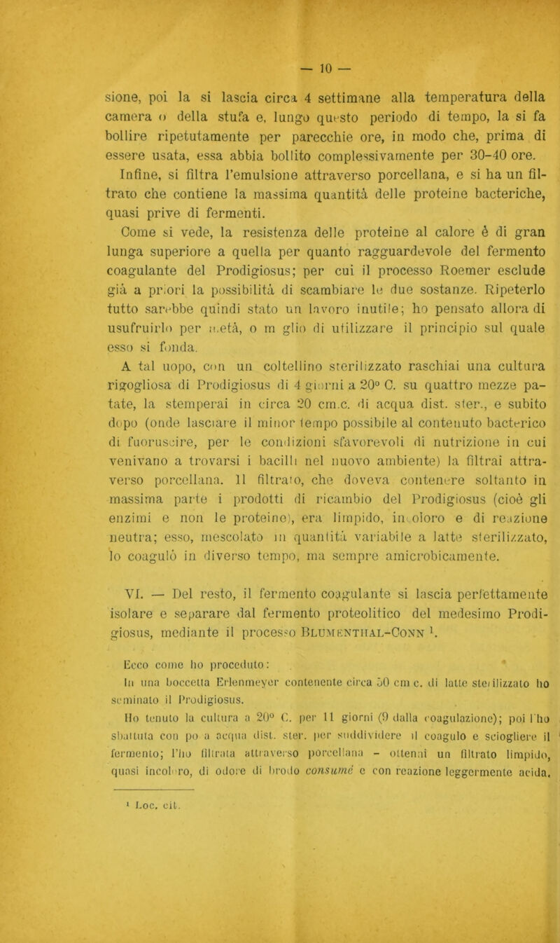 — le- sione, poi la si lascia circa 4 settimane alla temperatura della camera o della stufa e, lungo questo periodo di tempo, la si fa bollire ripetutamente per parecchie ore, in modo che, prima di essere usata, essa abbia bollito complessivamente per 30-40 ore. Infine, si filtra l’emulsione attraverso porcellana, e si ha un fil- trato che contiene la massima quantità delle proteine bacteriche, quasi prive di fermenti. Come si vede, la resistenza delle proteine al calore è di gran lunga superiore a quella per quanto ragguardevole del fermento coagulante del Prodigiosus ; per cui il processo Roemer esclude già a priori la possibilità di scambiare le due sostanze. Ripeterlo tutto sart^bbe quindi stato un lavoro inutile; ho pensato allora di usufruirlo per n.età, o m glio di utilizzare il principio sul quale esso si fonda. A tal uopo, con un coltellino srerilizzato raschiai una cultura rigogliosa di Prodigiosus di 4 giorni a 20° C. su quattro mezze pa- tate, la stemperai in circa 20 cm.c. di acqua dist. ster., e subito dopo (onde lascial e il minor tempo possibile al contenuto bacterico di fuoruscire, per le condizioni sfavorevoli di nutrizione in cui venivano a trovarsi i bacilli nel nuovo ambiente) la filtrai attra- verso porcellana. 11 filtrato, che doveva conteiiiTe soltanto in massima parte i prodotti di ricambio del Prodigiosus (cioè gli enzimi e non le proteine), era limpido, in.oloro e di reazione neutra; esso, mescolato in quantità variabile a latte sterilizzato, lo coagulò in diverso tempo, ma sempre amicrobicamente. VI. — Del resto, il fermento coagulante si lascia perfettamente isolare e separare dal fermento proteolitico del medesimo Prodi- giosus, mediante il processo IlLUMKNTirAL-CoNN h Ecco come ho proceduto : In una bocceiia Erlennieyor contenente circa 50 cin c. di latte steiilizzato ho seminato il Prodigiosus. Ilo tenuto la cultura a 20° C. per 11 giorni (9 dalla coagulazione); poi l'ho shaituta con po a acqua disi. sier. per suddividere il coagulo e sciogliere il fermento; l’ho lillraia attraverso porcellana - ottenni un Tiltrato limpido, quasi incoierò, di odore di lirodo consumè e con reazione leggermente acida. ‘ i.oc. oii.