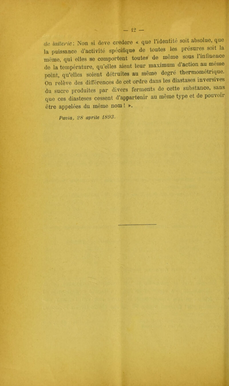 de laiterie: Non si deve credere « que l’identité soit absolue, que la puissance d’activité spécifique de toutes les présures soit la méme, qui elles se comportent toutes de mème sous rmfiuence de la température, qu’elles aient leur maximum d’action au méme point, qu’elles soient détruites au mème degré thermometrique. On relève des différences de cet ordre dans les diastases mversives du sucre produites par divers ferments de cette substance, sans que ces diasteses cessent d’appartenir au mème type et de pouvoir étre appelées du méme nom ! ». Paviaj 28 aprile 1803.