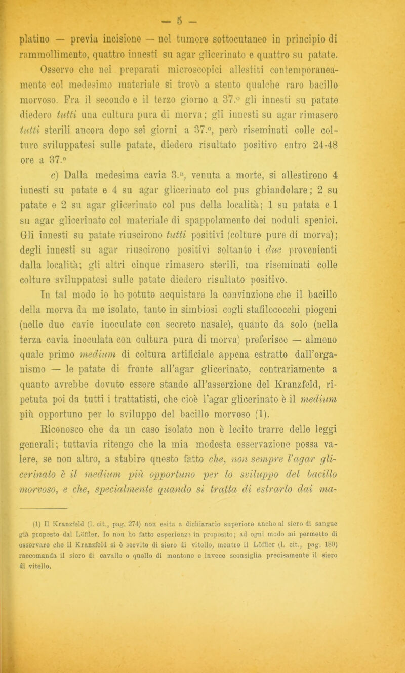 platino — previa incisione — nel tumore sottocutaneo in principio dì rnmmollimento, quattro innesti su agar glicerinato e quattro su patate. Osservo che nei preparati microscopici allestiti contemporanea- mente col medesimo materiate si trovò a stento qualche raro bacillo morvoso. Fra il secondo e il terzo giorno a 37.« gli innesti su patate diedero tutti una cultura pura di morva; gli innesti su agar rimasero tutti sterili ancora dopo sei giorni a 37.°, però riseminati colle col- ture sviluppatesi sulle patate, diedero risultato positivo entro 24-48 ore a 37.° c) Dalla medesima cavia 3.=^, venuta a morte, si allestirono 4 innesti su patate e 4 su agar glicerinato col pus ghiandolare; 2 su patate e 2 su agar glicerinato col pus della località; 1 su patata e 1 su agar glicerinato col materiale di spappolamento dei noduli spenioi. Gli innesti su patate riuscirono tutti positivi (colture pure di morva); degli innesti su agar riuscirono positivi soltanto i due provenienti dalla località; gli altri cinque rimasero sterili, ma riseminati colle colture sviluppatesi sulle patate diedero risultato positivo. In tal modo io ho potuto acquistare la convinzione che il bacillo della morva da me isolato, tanto in simbiosi cogli stafilococchi piogeni (nelle due cavie inoculate con secreto nasale), quanto da solo (nella terza cavia inoculata con cultura pura di morva) preferisce — almeno quale primo medium di coltura artificiale appena estratto dall’orga- nismo — le patate di fronte all’agar glicerinato, contrariamente a quanto avrebbe dovuto essere stando aH’asserzione del Kranzfeld, ri- petuta poi da tutti i trattatisti, che cioè l’agar glicerinato è il medium più opportuno per lo sviluppo del bacillo morvoso (1). Riconosco che da un caso isolato non è lecito trarre delle leggi generali; tuttavia ritengo che la mia modesta osservazione possa va- lere, se non altro, a stabire questo fatto che, non sempre l’agar gli- cerinato è il medium imi opportuno per lo sviluppo del hacillo morvoso, e che, specialmente guando si tratta di estrarlo dai ma- (1) Il Kranzfold (1. cit., pag. 274) non esita a dichiararlo superiore anche al siero di sangue già proposto dal LOfller. Io non ho fatto esporionzo in proposito; ad ogni modo mi permetto di osservare che il Kranzfeld si è servito di siero di vitello, mentre il Lcifller (1. cit., pag. 180) raccomanda il siero di cavallo o quello di montone o invece sconsiglia precisamente il siero di vitello.