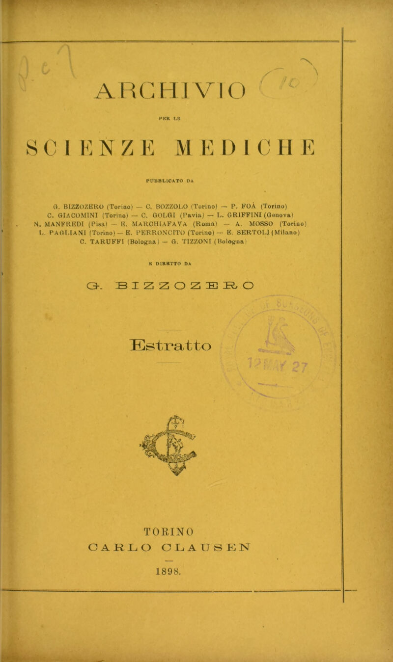 ARCHIVIO ^ PKR LB S C I i : Ts Z 1^: M E 1) i C H 1^: PUBBLICATO DA Cl. BIZZOZEHO (ToriDo) — C. BOZZOLO (Torino) — P. FOÀ (Torino) C. GIACOMINI (Torino) — C. QOLQI (Pavia) — L. GRIFFINI (Genova) N. MANFREDI (Pisa) — E. MaRCHIAFAVA (Roma) — A. MOSSO (Torino) L. PAGI.IaNI (Torino)—e. PERRONCITO (Torino)— B. SERTOLl (Milano) C. TARUFFI (Bologna) — G. TIZZONI (Bologna) K DIRBTTO DA 0-. Estratto TORINO CARLO C L A U S t: N 1898.