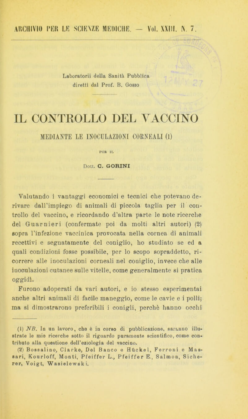 Laboratorii della Sanità Pubblica diretti dal Prof. B. Gobio IL CONTROLLO DEL VACCINO MEDIANTE LE INOCULAZIONI CORNEALI 0) PER IL Doti. C. GORINI Valutando i vantagg-i economici e tecnici che potevano de- rivare dall’impiego di animali di piccola taglia per il con- trollo del vaccino, e ricordando d’altra parte le note ricerche del Guarnieri (confermate poi da molti altri autori) (2) sopra l’infezione vaccinica provocata nella cornea di animali recettivi e segnatamente del coniglio, ho studiato se ed a quali condizioni fosse possibile, per lo scopo sopraddetto, ri- correre alle inoculazioni corneali nel coniglio, invece che alle inoculazioni cutanee sulle vitelle, come generalmente si pratica oggidì. Furono adoperati da vari autori, e io stesso esperimentai anche altri animali di facile maneggio, come le cavie e i polli; ma si dimostrarono preferibili i conigli, perchè hanno occhi (1) NB. In un lavoro, che è in corso di pubblicazione, saranno illu- strate le mie ricerche sotto il riguardo puramente scientifico, come con- tributo alla questione dell’eziologia del vaccino. (2) Bossalino, Clark e, Del Banco e Htìckel, Terroni e Mas- sari, Kourloff, Monti, Pfeiffer L., Pfeiffer E., Salmon, Siche- rer, Voigt, Wasielewski.