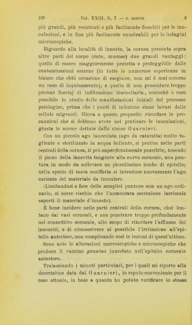 più grandi, più resistenti e più facilmente fissabili per le ino- culazioni, e in fine più facilmente enucleabili per le indagini microscopiche. Riguardo alla località di innesto, la cornea presenta sopra altre parti del corpo (cute, mucose) due grandi vantaggi : quello di essere maggiormente protetta e proteggibile dalle contaminazioni esterne (in tutte le numerose esperienze in bianco che ebbi occasione di eseguire, non mi è mai occorso un caso di inquinamento); e quello di non presentare troppo precoci focolaj di infiltrazione leucocitaria, cosicché è reso possibile lo studio delle manifestazioni iniziali del processo patologico, prima che i punti di infezione siano invasi dalle cellule migranti. Giova a questo proposito ricordare le pre- cauzioni che si debbono avere nel praticare le inoculazioni, giusta le norme dettate dallo stesso Guarnieri. Con un piccolo ago lanceolato (ago da cataratta) molto ta- gliente e sterilizzato in acqua bollente, si pratica nelle parti centrali della cornea, il più superficialmente possibile, tenendo il piano della lancetta tangente alla curva corneale, una pun- tura in modo da sollevare un piccolissimo lembo di epitelio; nella specie di tasca cosiffatta si introduce nuovamente l’ago caricato del materiale da inoculare. (Limitandosi a fare delle semplici punture con un ago ordi- nario, si corre rischio che l’aumentata secrezione lacrimale asporti il materiale d’innesto). È bene incidere nelle parti centrali della cornea, cioè lon- tano dai vasi corneali, e non penetrare troppo profondamente nel connettivo corneale, allo scopo di ritardare l’afflusso dei leucociti; e di circoscrivere al possibile l’irritazione all’epi- telio anteriore, non complicando cos'i le lesioni di quest’ultimo. Sono note le alterazioni macroscopiche e microscopiche che produce il vaccino genuino innestato nell’epitelio corneale anteriore. Tralasciando i minuti particolari, per i quali mi riporto alla descrizióne data dal Guarnieri, io reputo conveniente perii caso attuale, in base a quanto ho potuto verificare io stesso