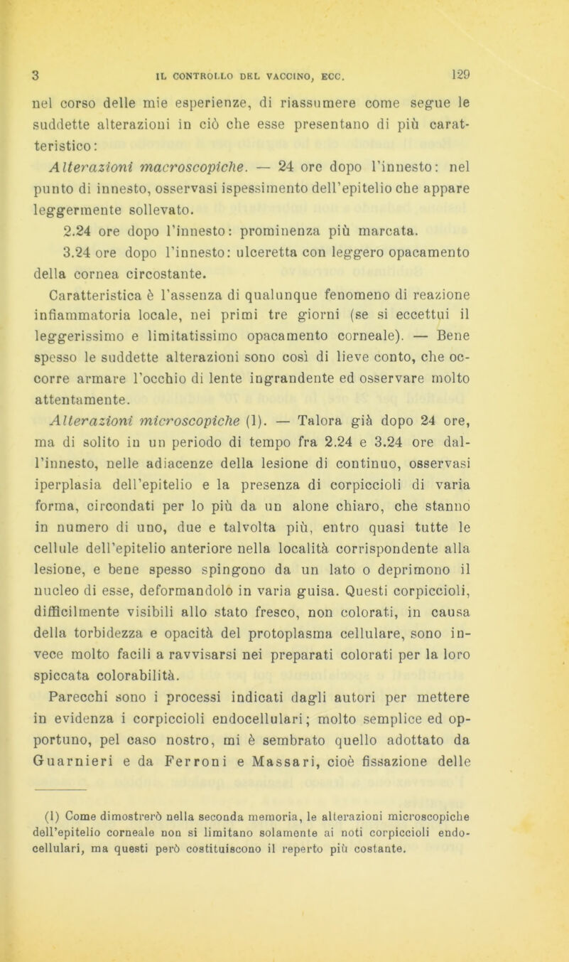 129 nel corso delle mie esperienze, di riassumere come seg'ue le suddette alterazioni in ciò che esse presentano di più carat- teristico : Alterazioni macroscopiche. — 24 ore dopo l’innesto: nel punto di innesto, osservasi ispessimento dell’epitelio che appare leggermente sollevato. 2.24 ore dopo l’innesto: prominenza più marcata. 3.24 ore dopo l’innesto: ulceretta con leggero opacamento della cornea circostante. Caratteristica è l’assenza di qualunque fenomeno di reazione infiammatoria locale, nei primi tre giorni (se si eccettui il leggerissimo e limitatissimo opacamento corneale). — Bene spesso le suddette alterazioni sono così di lieve conto, che oc- corre armare l’occhio di lente ingrandente ed osservare molto attentamente. Alterazioni microscopiche (1). — Talora già dopo 24 ore, ma di solito in un periodo di tempo fra 2.24 e 3.24 ore dal- l’innesto, nelle adiacenze della lesione di continuo, osservasi iperplasia dell’epitelio e la presenza di corpiccioli di varia forma, circondati per lo più da un alone chiaro, che stanno in numero di uno, due e talvolta più, entro quasi tutte le cellule dell’epitelio anteriore nella località corrispondente alla lesione, e bene spesso spingono da un lato o deprimono il nucleo di esse, deformandolo in varia guisa. Questi corpiccioli, difficilmente visibili allo stato fresco, non colorati, in causa della torbidezza e opacità del protoplasma cellulare, sono in- vece molto facili a ravvisarsi nei preparati colorati per la loro spiccata colorabilità. Parecchi sono i processi indicati dagli autori per mettere in evidenza i corpiccioli endocellulari; molto semplice ed op- portuno, pel caso nostro, mi è sembrato quello adottato da Guarnieri e da Ferroni e Massari, cioè fissazione delle (1) Come dimostrerò nella seconda memoria, le alterazioni microscopiche dell’epitelio corneale non si limitano solamente ai noti corpiccioli endo- cellulari, ma questi però costituiscono il reperto più costante.