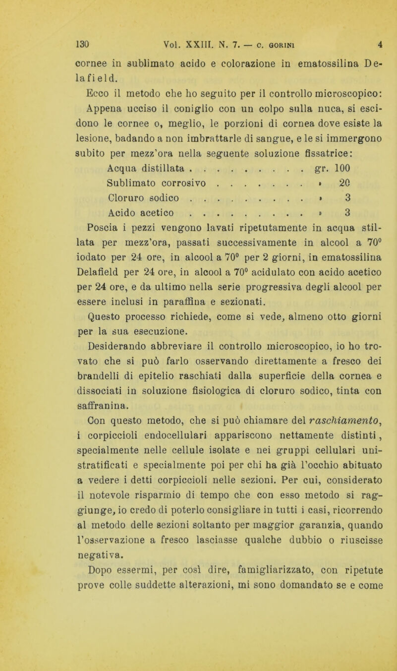 cornee in sublimato acido e colorazione in ematossilina De- lafi eld. Ecco il metodo che ho seg'uito per il controllo microscopico; Appena ucciso il coniglio con un colpo sulla nuca, si esci- dono le cornee o, meglio, le porzioni di cornea dove esiste la lesione, badando a non imbrattarle di sangue, e le si immergono subito per mezz’ora nella seguente soluzione fissatrice: Acqua distillata gr. 100 Sublimato corrosivo » 20 Cloruro sodico * 3 Acido acetico » 3 Poscia i pezzi vengono lavati ripetutamente in acqua stil- lata per mezz’ora, passati successivamente in alcool a 70° iodato per 24 ore, in alcool a 70° per 2 giorni, in ematossilina Delafield per 24 ore, in alcool a 70° acidulato con acido acetico per 24 ore, e da ultimo nella serie progressiva degli alcool per essere inclusi in parafldua e sezionati. Questo processo richiede, come si vede, almeno otto giorni per la sua esecuzione. Desiderando abbreviare il controllo microscopico, io ho tro- vato che si può farlo osservando direttamente a fresco dei brandelli di epitelio raschiati dalla superficie della cornea e dissociati in soluzione fisiologica di cloruro sodico, tinta con safifranina. Con questo metodo, che si può chiamare del raschiamento^ i corpiccioli endocellulari appariscono nettamente distinti, specialmente nelle cellule isolate e nei gruppi cellulari uni- stratificati e specialmente poi per chi ha già l’occhio abituato a vedere i detti corpiccioli nelle sezioni. Per cui, considerato il notevole risparmio di tempo che con esso metodo si rag- giunge, io credo di poterlo consigliare in tutti i casi, ricorrendo al metodo delle sezioni soltanto per maggior garanzia, quando l’osservazione a fresco lasciasse qualche dubbio o riuscisse negativa. Dopo essermi, per co.sì dire, famigliarizzato, con ripetute prove colle suddette alterazioni, mi sono domandato se e come