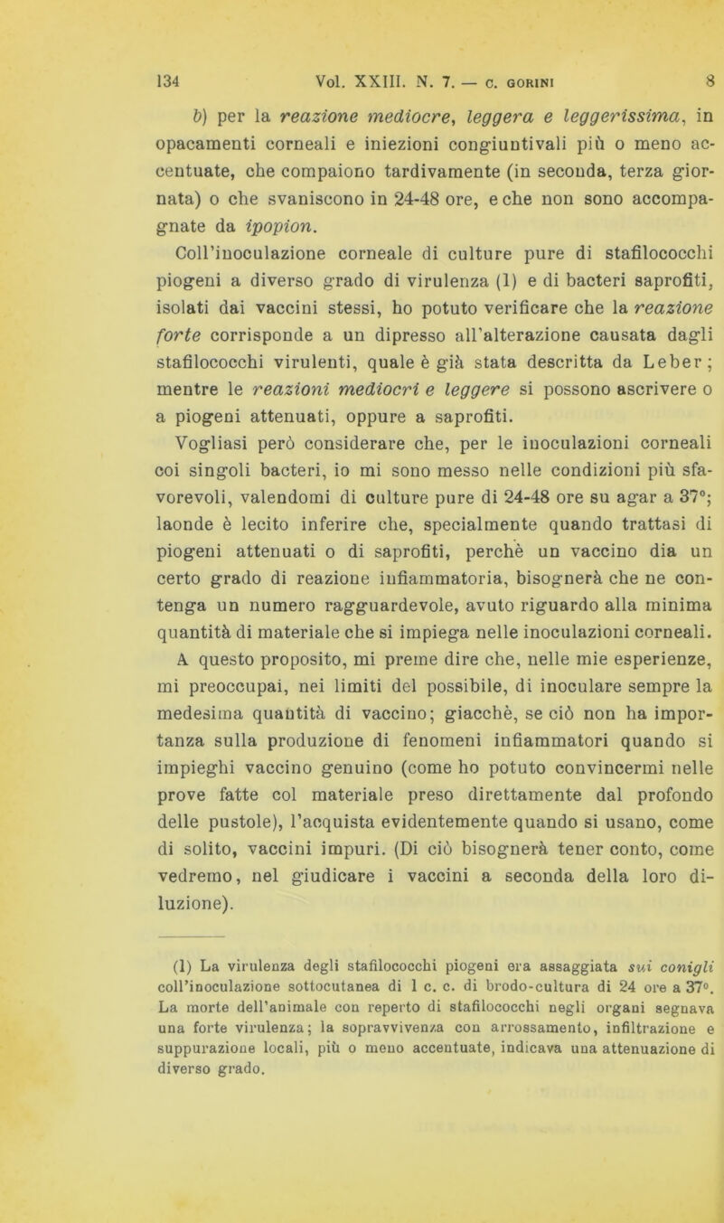 ì)) per la reazione mediocre, leggera e leggerissima, in opacamenti corneali e iniezioni congiuntivali più o meno ac- centuate, che compaiono tardivamente (in seconda, terza gior- nata) 0 che svaniscono in 24-48 ore, e che non sono accompa- gnate da ipopion. CoU’iuoculazione corneale di culture pure di stafilococchi piogeni a diverso grado di virulenza (1) e di bacteri saprofiti, isolati dai vaccini stessi, ho potuto verificare che la reazione forte corrisponde a un dipresso all’alterazione causata dagli stafilococchi virulenti, quale è già stata descritta da Leber; mentre le reazioni mediocri e leggere si possono ascrivere o a piogeni attenuati, oppure a saprofiti. Vogliasi però considerare che, per le iuoculazioni corneali coi singoli bacteri, io mi sono messo nelle condizioni più sfa- vorevoli, valendomi di culture pure di 24-48 ore su agar a 37®; laonde è lecito inferire che, specialmente quando trattasi di piogeni attenuati o di saprofiti, perchè un vaccino dia un certo grado di reazione infiammatoria, bisognerà che ne con- tenga un numero ragguardevole, avuto riguardo alla minima quantità di materiale che si impiega nelle inoculazioni corneali. A questo proposito, mi preme dire che, nelle mie esperienze, mi preoccupai, nei limiti del possibile, di inoculare sempre la medesima quantità di vaccino; giacché, se ciò non ha impor- tanza sulla produzione di fenomeni infiammatori quando si impieghi vaccino genuino (come ho potuto convincermi nelle prove fatte col materiale preso direttamente dal profondo delle pustole), l’acquista evidentemente quando si usano, come di solito, vaccini impuri. (Di ciò bisognerà tener conto, come vedremo, nel giudicare i vaccini a seconda della loro di- luzione). (1) La virulenza degli stafilococchi piogeni era assaggiata svÀ conigli coll’inoculazione sottocutanea di 1 c. c. di brodo-cultura di 24 ore a 37°. La morte dell’animale con reperto di stafilococchi negli organi segnava una forte virulenza; la sopravvivenza con aiTossamento, infiltrazione e suppurazione locali, più o meno accentuate, indicava una attenuazione di diverso grado.