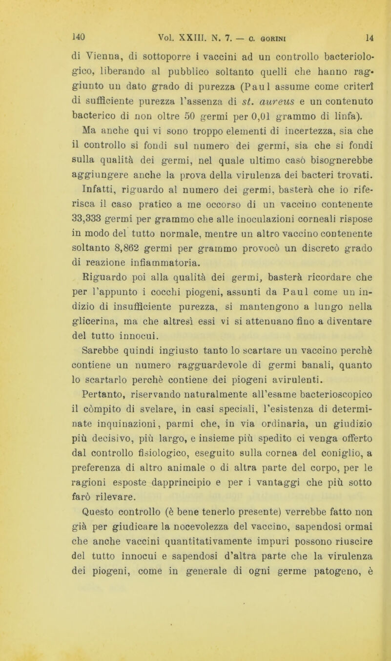 di Vienna, di sottoporre i vaccini ad un controllo bacteriolo- gico, liberando al pubblico soltanto quelli che hanno rag- giunto un dato grado di purezza (Paul assume come criteri di sufficiente purezza l’assenza di st. aureus e un contenuto bacterico di non oltre 50 germi per 0,01 grammo di linfa). Ma anche qui vi sono troppo elementi di incertezza, sia che il controllo si fondi sul numero dei germi, sia che si fondi sulla qualità dei germi, nel quale ultimo caso bisognerebbe aggiungere anche la prova della virulenza dei bacteri trovati. Infatti, riguardo al numero dei germi, basterà che io rife- risca il caso pratico a me occorso di un vaccino contenente 33,333 germi per grammo che alle inoculazioni corneali rispose in modo del tutto normale, mentre un altro vaccino contenente soltanto 8,862 germi per grammo provocò un discreto grado di reazione infiammatoria. Riguardo poi alla qualità dei germi, basterà ricordare che per l’appunto i cocchi piogeni, assunti da Paul come un in- dizio di insufficiente purezza, si mantengono a lungo nella glicerina, ma che altresì essi vi si attenuano fino a diventare del tutto innocui. Sarebbe quindi ingiusto tanto lo scartare un vaccino perchè contiene un numero ragguardevole di germi banali, quanto 10 scartarlo perchè contiene dei piogeni avirulenti. Pertanto, riservando naturalmente all’esame bacterioscopico 11 còmpito di svelare, in casi speciali, resistenza di determi- nate inquinazioni, parmi che, in via ordinaria, un giudizio più decisivo, più largo, e insieme più spedito ci venga offerto dal controllo fisiologico, eseguito sulla cornea del coniglio, a preferenza di altro animale o di altra parte del corpo, per le ragioni esposte dapprincipio e per i vantaggi che più sotto farò rilevare. Questo controllo (è bene tenerlo presente) verrebbe fatto non già per giudicare la nocevolezza del vaccino, sapendosi ormai che anche vaccini quantitativamente impuri possono riuscire del tutto innocui e sapendosi d’altra parte che la virulenza dei piogeni, come in generale di ogni germe patogeno, è