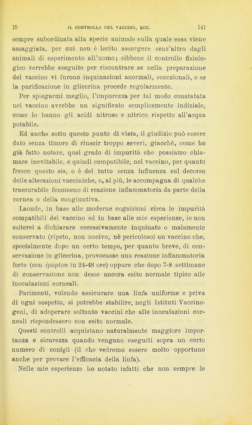 sempre subordinata alla specie animale sulla quale essa viene assag-g-iata, per cui non è lecito assorgere senz’altro dag'li animali di esperimento airuorao; sibbene il controllo fisiolo- gico verrebbe eseguito per riscontrare se nella preparazione del vaccino vi furono inquinazioni anormali, eccezionali, e se la purificazione in glicerina procede regolarmente. Per spiegarmi meglio, l’impurezza per tal modo constatata nel vaccino avrebbe un significato semplicemente indiziale, come lo hanno gli acidi nitroso e nitrico rispetto all’acqua potabile. Ed anche sotto questo punto di vista, il giudizio può essere dato senza timore di riuscir troppo severi, giacché, come ho già fatto notare, quel grado di impurità che possiamo chia- mare inevitabile, e quindi compatibile, nel vaccino, per quanto fresco questo sia, o è del tutto senza influenza sul decorso delle alterazioni vacciniche, o, al più, le accompagna di qualche trascurabile fenomeno di reazione infiammatoria da parte della cornea o della congiuntiva. Laonde, in base alle moderne cognizioni circa le impurità compatibili del vaccino ed in base alle mie esperienze, io non esiterei a dichiarare eccessivamente inquinato o malamente conservato (ripeto, non nocivo, nè pericoloso) un vaccino che, specialmente dopo un certo tempo, per quanto breve, di con- servazione in glicerina, provocasse una reazione infiammatoria forte (con ipopion in 24-48 ore) oppure che dopo 7-8 settimane di conservazione non desse ancora esito normale tipico alle inoculazioni corneali. Parimenti, volendo assicurare una linfa uniforme e priva di ogni sospetto, si potrebbe stabilire, negli Istituti Vaccino- geni, di adoperare soltanto vaccini che alle inoculazioni cor- neali rispondessero con esito normale. Questi controlli acquistano naturalmente maggiore impor- tanza e sicurezza quando vengano eseguiti sopra un certo numero di conigli (il che vedremo essere molto opportuno anche per provare l’eflScacia della linfa). Nelle mie esperienze ho notato infatti che non sempre le