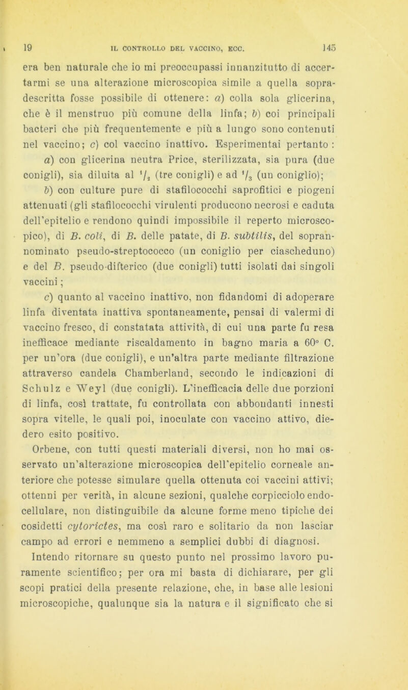 era ben naturale che io mi preoccupassi innanzitutto di accer- tarmi se una alterazione microscopica simile a quella sopra- descritta fosse possibile di ottenere: a) colla sola glicerina, che è il menstruo più comune della linfa; ù) coi principali bacteri che più frequentemente e più a lungo sono contenuti nel vaccino; c) col vaccino inattivo. Esperimentai pertanto: a) con glicerina neutra Price, sterilizzata, sia pura (due conigli), sia diluita al (l^re conigli) e ad ’/s (un coniglio); &) con culture pure di stafilococchi saprofitici e piogeni attenuati (gli stafilococchi virulenti producono necrosi e caduta dell’epitelio e rendono quindi impossibile il reperto microsco- pico), di B. coli, di B. delle patate, di B. suhtilis, del sopran- nominato pseudo-streptococco (un coniglio per ciascheduno) e del B. pseudo-difterico (due conigli) tutti isolati dai singoli vaccini ; c) quanto al vaccino inattivo, non fidandomi di adoperare linfa diventata inattiva spontaneamente, pensai di valermi di vaccino fresco, di constatata attività, di cui una parte fu resa ineflScace mediante riscaldamento in bagno maria a 60° C. per un’ora (due conigli), e un’altra parte mediante filtrazione attraverso candela Chamberland, secondo le indicazioni di Schulz e Weyl (due conigli). L’inefldcacia delle due porzioni di linfa, così trattate, fu controllata con abbondanti innesti sopra vitelle, le quali poi, inoculate con vaccino attivo, die- dero esito positivo. Orbene, con tutti questi materiali diversi, non ho mai os- servato un’alterazione microscopica dell'epitelio corneale an- teriore che potesse simulare quella ottenuta coi vaccini attivi; ottenni per verità, in alcune sezioni, qualche corpicciolo endo- cellulare, non distinguibile da alcune forme meno tipiche dei cosidetti cytorìctes, ma cosi raro e solitario da non lasciar campo ad errori e nemmeno a semplici dubbi di diagnosi. Intendo ritornare su questo punto nel prossimo lavoro pu- ramente scientifico; per ora mi basta di dichiarare, per gli scopi pratici della presente relazione, che, in base alle lesioni microscopiche, qualunque sia la natura e il significato che si