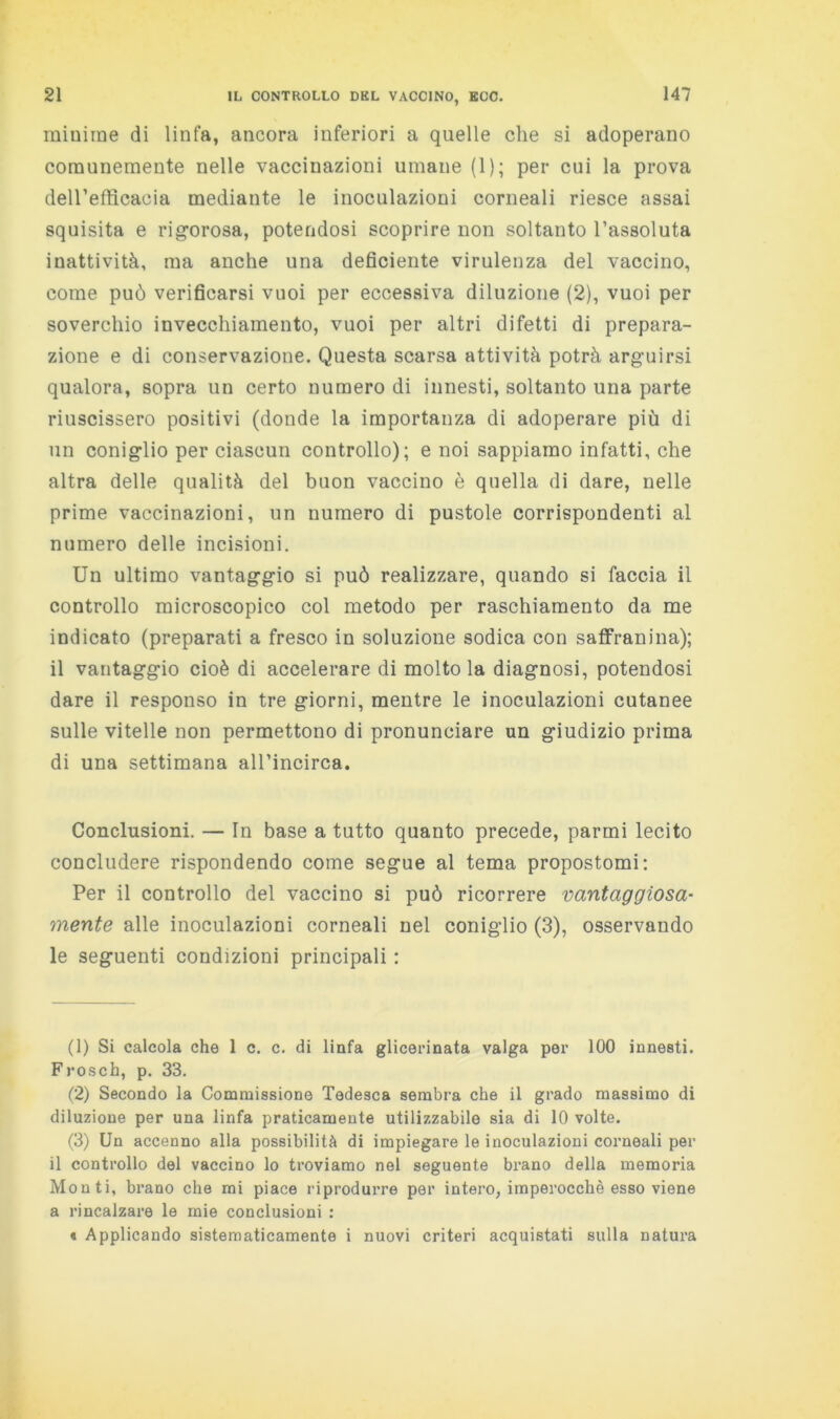 minime di linfa, ancora inferiori a quelle che si adoperano corannemente nelle vaccinazioni umane (1); per cui la prova deirefflcacia mediante le inoculazioni corneali riesce assai squisita e rigorosa, potendosi scoprire non soltanto l’assoluta inattività, ma anche una deficiente virulenza del vaccino, come può verificarsi vuoi per eccessiva diluzione (2), vuoi per soverchio invecchiamento, vuoi per altri difetti di prepara- zione e di conservazione. Questa scarsa attività potrà arguirsi qualora, sopra un certo numero di innesti, soltanto una parte riuscissero positivi (donde la importanza di adoperare più di un coniglio per ciascun controllo); e noi sappiamo infatti, che altra delle qualità del buon vaccino è quella di dare, nelle prime vaccinazioni, un numero di pustole corrispondenti al numero delle incisioni. Un ultimo vantaggio si può realizzare, quando si faccia il controllo microscopico col metodo per raschiamento da me indicato (preparati a fresco in soluzione sodica con saflfranina); il vantaggio cioè di accelerare di molto la diagnosi, potendosi dare il responso in tre giorni, mentre le inoculazioni cutanee sulle vitelle non permettono di pronunciare un giudizio prima di una settimana all’incirca. Conclusioni. — In base a tutto quanto precede, parrai lecito concludere rispondendo come segue al tema propostomi; Per il controllo del vaccino si può ricorrere vantaggiosa- mente alle inoculazioni corneali nel coniglio (3), osservando le seguenti condizioni principali : (1) Si calcola che 1 c. c. di linfa glicerinata valga per 100 innesti. Frosch, p. 33. (2) Secondo la Commissione Tedesca sembra che il grado massimo di diluzione per una linfa praticamente utilizzabile sia di 10 volte. (3) Un accenno alla possibilità di impiegare le inoculazioni corneali per il controllo del vaccino lo troviamo nel seguente brano della memoria Monti, brano che mi piace riprodurre per intero, imperocché esso viene a rincalzare le mie conclusioni : « Applicando sistematicamente i nuovi criteri acquistati sulla natura